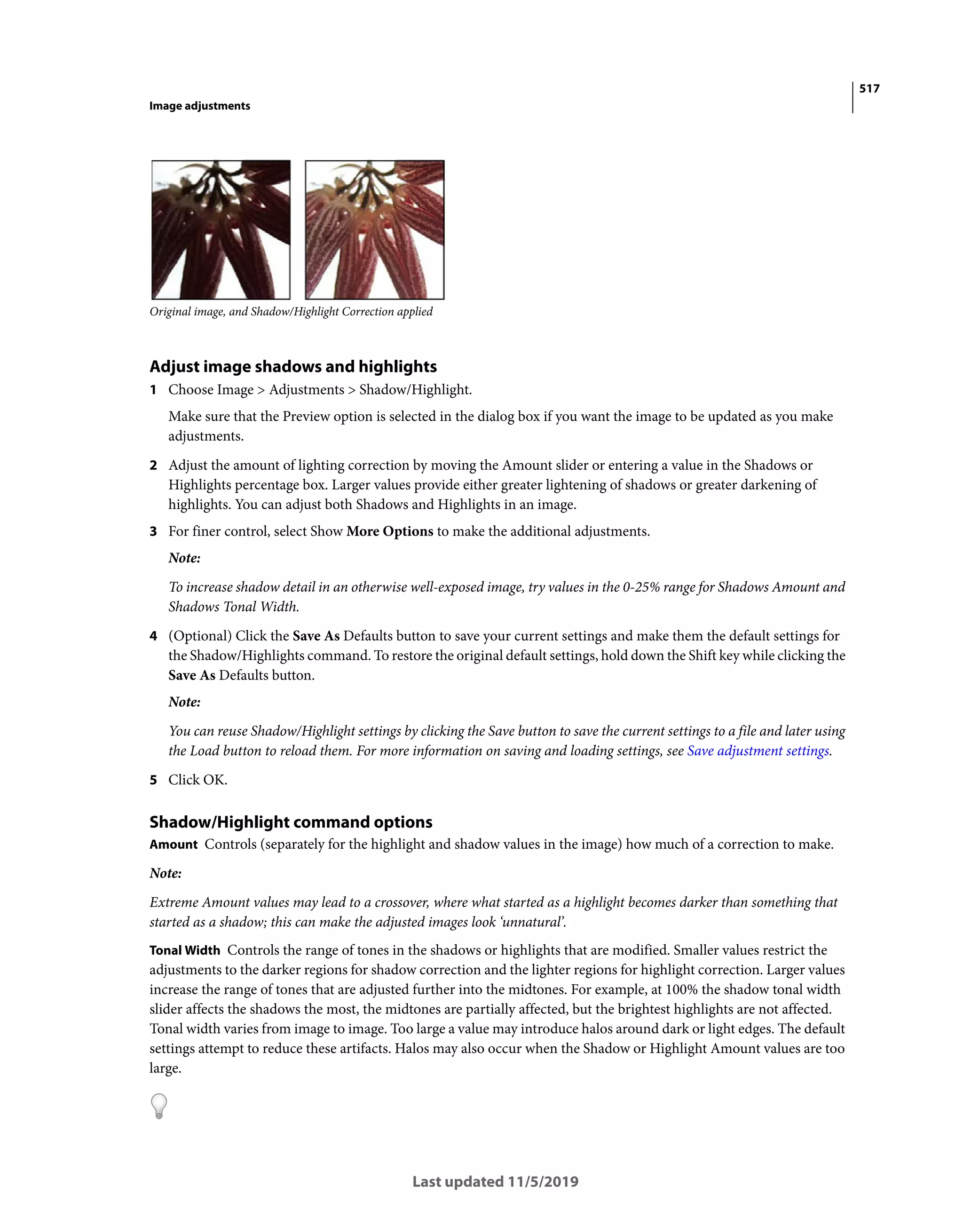 517
Image adjustments
Last updated 11/5/2019
Original image, and Shadow/Highlight Correction applied
Adjust image shadows and highlights
1 Choose Image > Adjustments > Shadow/Highlight.
Make sure that the Preview option is selected in the dialog box if you want the image to be updated as you make
adjustments.
2 Adjust the amount of lighting correction by moving the Amount slider or entering a value in the Shadows or
Highlights percentage box. Larger values provide either greater lightening of shadows or greater darkening of
highlights. You can adjust both Shadows and Highlights in an image.
3 For finer control, select Show More Options to make the additional adjustments.
Note:
To increase shadow detail in an otherwise well-exposed image, try values in the 0-25% range for Shadows Amount and
Shadows Tonal Width.
4 (Optional) Click the Save As Defaults button to save your current settings and make them the default settings for
the Shadow/Highlights command. To restore the original default settings, hold down the Shift key while clicking the
Save As Defaults button.
Note:
You can reuse Shadow/Highlight settings by clicking the Save button to save the current settings to a file and later using
the Load button to reload them. For more information on saving and loading settings, see Save adjustment settings.
5 Click OK.
Shadow/Highlight command options
Amount Controls (separately for the highlight and shadow values in the image) how much of a correction to make.
Note:
Extreme Amount values may lead to a crossover, where what started as a highlight becomes darker than something that
started as a shadow; this can make the adjusted images look ‘unnatural’.
Tonal Width Controls the range of tones in the shadows or highlights that are modified. Smaller values restrict the
adjustments to the darker regions for shadow correction and the lighter regions for highlight correction. Larger values
increase the range of tones that are adjusted further into the midtones. For example, at 100% the shadow tonal width
slider affects the shadows the most, the midtones are partially affected, but the brightest highlights are not affected.
Tonal width varies from image to image. Too large a value may introduce halos around dark or light edges. The default
settings attempt to reduce these artifacts. Halos may also occur when the Shadow or Highlight Amount values are too
large.
 