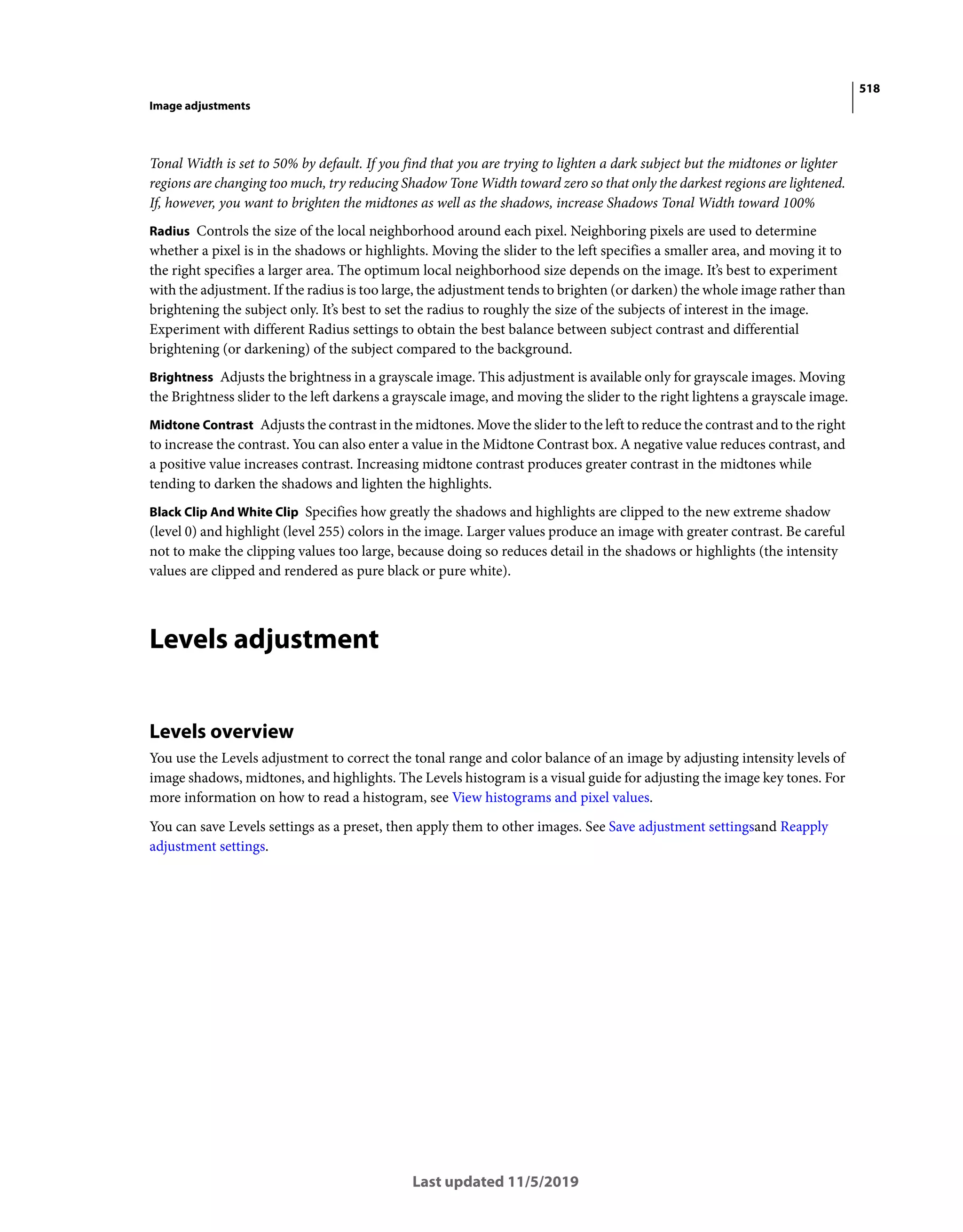 518
Image adjustments
Last updated 11/5/2019
Tonal Width is set to 50% by default. If you find that you are trying to lighten a dark subject but the midtones or lighter
regions are changing too much, try reducing Shadow Tone Width toward zero so that only the darkest regions are lightened.
If, however, you want to brighten the midtones as well as the shadows, increase Shadows Tonal Width toward 100%
Radius Controls the size of the local neighborhood around each pixel. Neighboring pixels are used to determine
whether a pixel is in the shadows or highlights. Moving the slider to the left specifies a smaller area, and moving it to
the right specifies a larger area. The optimum local neighborhood size depends on the image. It’s best to experiment
with the adjustment. If the radius is too large, the adjustment tends to brighten (or darken) the whole image rather than
brightening the subject only. It’s best to set the radius to roughly the size of the subjects of interest in the image.
Experiment with different Radius settings to obtain the best balance between subject contrast and differential
brightening (or darkening) of the subject compared to the background.
Brightness Adjusts the brightness in a grayscale image. This adjustment is available only for grayscale images. Moving
the Brightness slider to the left darkens a grayscale image, and moving the slider to the right lightens a grayscale image.
Midtone Contrast Adjusts the contrast in the midtones. Move the slider to the left to reduce the contrast and to the right
to increase the contrast. You can also enter a value in the Midtone Contrast box. A negative value reduces contrast, and
a positive value increases contrast. Increasing midtone contrast produces greater contrast in the midtones while
tending to darken the shadows and lighten the highlights.
Black Clip And White Clip Specifies how greatly the shadows and highlights are clipped to the new extreme shadow
(level 0) and highlight (level 255) colors in the image. Larger values produce an image with greater contrast. Be careful
not to make the clipping values too large, because doing so reduces detail in the shadows or highlights (the intensity
values are clipped and rendered as pure black or pure white).
Levels adjustment
Levels overview
You use the Levels adjustment to correct the tonal range and color balance of an image by adjusting intensity levels of
image shadows, midtones, and highlights. The Levels histogram is a visual guide for adjusting the image key tones. For
more information on how to read a histogram, see View histograms and pixel values.
You can save Levels settings as a preset, then apply them to other images. See Save adjustment settingsand Reapply
adjustment settings.
 