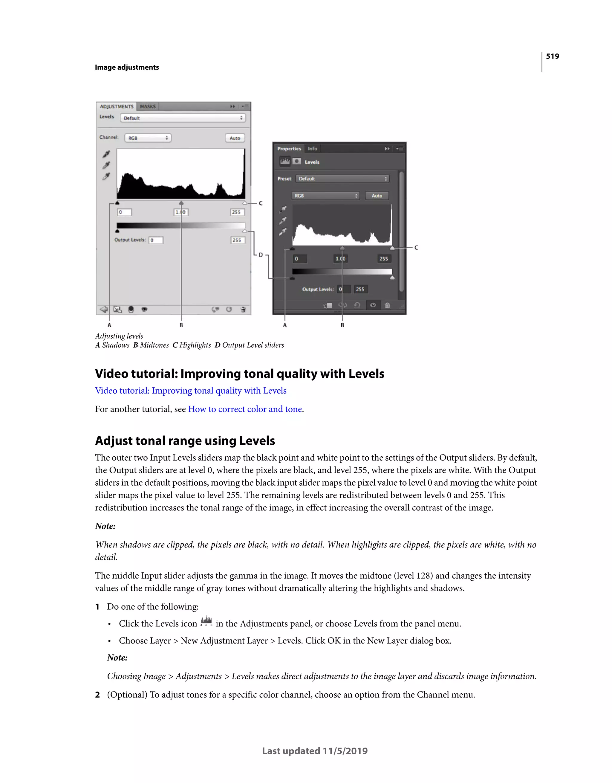 519
Image adjustments
Last updated 11/5/2019
Adjusting levels
A Shadows B Midtones C Highlights D Output Level sliders
Video tutorial: Improving tonal quality with Levels
Video tutorial: Improving tonal quality with Levels
For another tutorial, see How to correct color and tone.
Adjust tonal range using Levels
The outer two Input Levels sliders map the black point and white point to the settings of the Output sliders. By default,
the Output sliders are at level 0, where the pixels are black, and level 255, where the pixels are white. With the Output
sliders in the default positions, moving the black input slider maps the pixel value to level 0 and moving the white point
slider maps the pixel value to level 255. The remaining levels are redistributed between levels 0 and 255. This
redistribution increases the tonal range of the image, in effect increasing the overall contrast of the image.
Note:
When shadows are clipped, the pixels are black, with no detail. When highlights are clipped, the pixels are white, with no
detail.
The middle Input slider adjusts the gamma in the image. It moves the midtone (level 128) and changes the intensity
values of the middle range of gray tones without dramatically altering the highlights and shadows.
1 Do one of the following:
• Click the Levels icon in the Adjustments panel, or choose Levels from the panel menu.
• Choose Layer > New Adjustment Layer > Levels. Click OK in the New Layer dialog box.
Note:
Choosing Image > Adjustments > Levels makes direct adjustments to the image layer and discards image information.
2 (Optional) To adjust tones for a specific color channel, choose an option from the Channel menu.
 