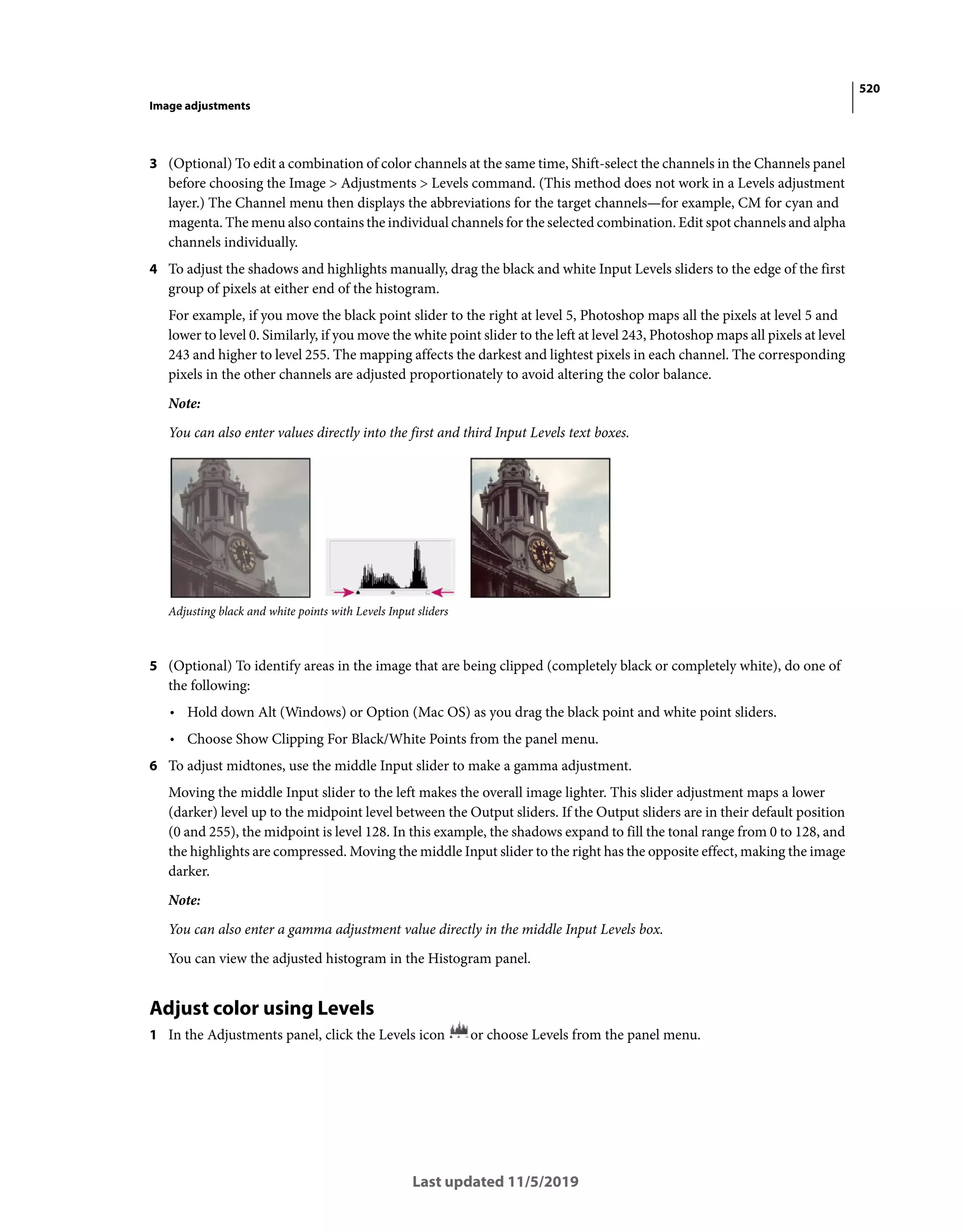 520
Image adjustments
Last updated 11/5/2019
3 (Optional) To edit a combination of color channels at the same time, Shift-select the channels in the Channels panel
before choosing the Image > Adjustments > Levels command. (This method does not work in a Levels adjustment
layer.) The Channel menu then displays the abbreviations for the target channels—for example, CM for cyan and
magenta. The menu also contains the individual channels for the selected combination. Edit spot channels and alpha
channels individually.
4 To adjust the shadows and highlights manually, drag the black and white Input Levels sliders to the edge of the first
group of pixels at either end of the histogram.
For example, if you move the black point slider to the right at level 5, Photoshop maps all the pixels at level 5 and
lower to level 0. Similarly, if you move the white point slider to the left at level 243, Photoshop maps all pixels at level
243 and higher to level 255. The mapping affects the darkest and lightest pixels in each channel. The corresponding
pixels in the other channels are adjusted proportionately to avoid altering the color balance.
Note:
You can also enter values directly into the first and third Input Levels text boxes.
Adjusting black and white points with Levels Input sliders
5 (Optional) To identify areas in the image that are being clipped (completely black or completely white), do one of
the following:
• Hold down Alt (Windows) or Option (Mac OS) as you drag the black point and white point sliders.
• Choose Show Clipping For Black/White Points from the panel menu.
6 To adjust midtones, use the middle Input slider to make a gamma adjustment.
Moving the middle Input slider to the left makes the overall image lighter. This slider adjustment maps a lower
(darker) level up to the midpoint level between the Output sliders. If the Output sliders are in their default position
(0 and 255), the midpoint is level 128. In this example, the shadows expand to fill the tonal range from 0 to 128, and
the highlights are compressed. Moving the middle Input slider to the right has the opposite effect, making the image
darker.
Note:
You can also enter a gamma adjustment value directly in the middle Input Levels box.
You can view the adjusted histogram in the Histogram panel.
Adjust color using Levels
1 In the Adjustments panel, click the Levels icon or choose Levels from the panel menu.
 