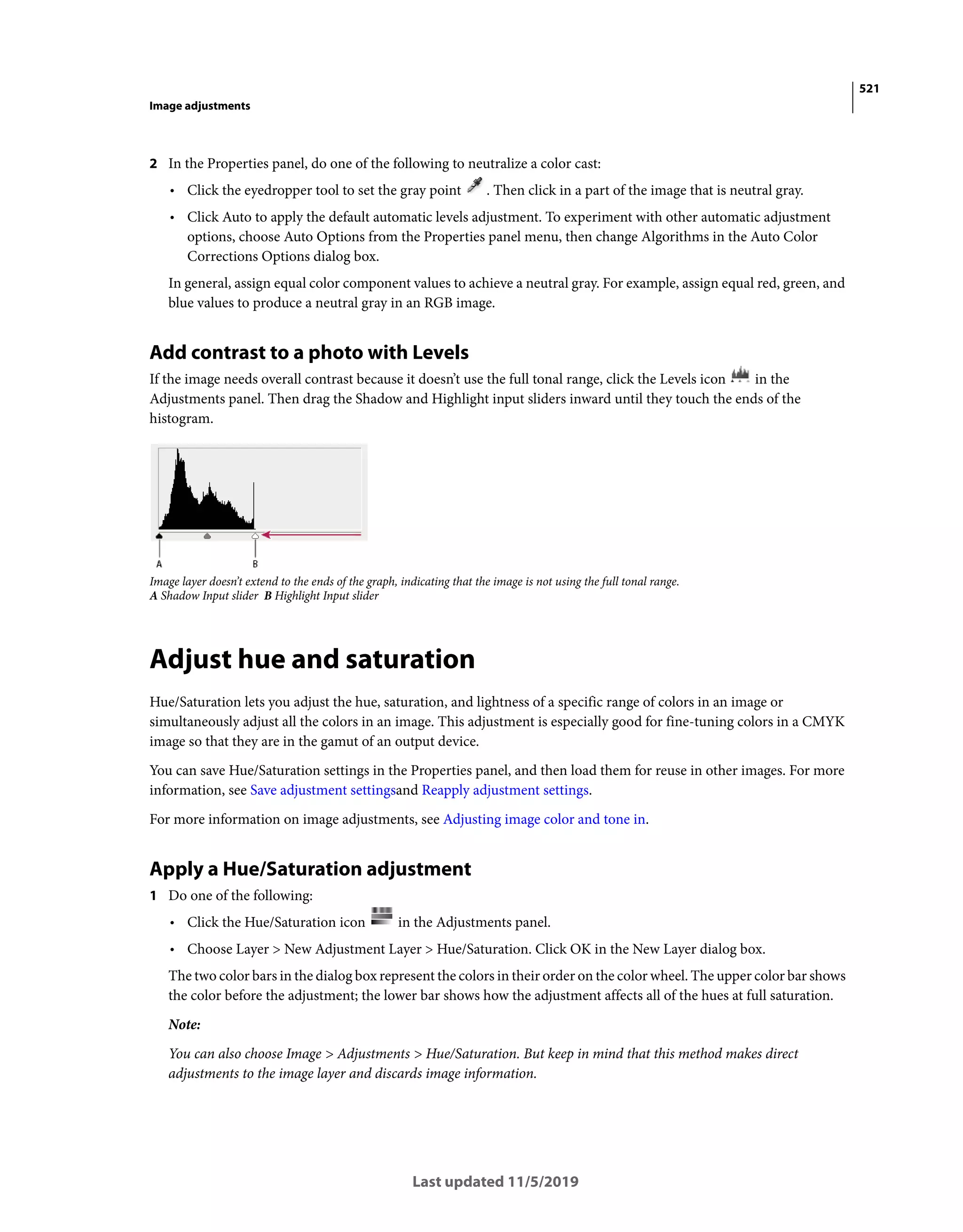 521
Image adjustments
Last updated 11/5/2019
2 In the Properties panel, do one of the following to neutralize a color cast:
• Click the eyedropper tool to set the gray point . Then click in a part of the image that is neutral gray.
• Click Auto to apply the default automatic levels adjustment. To experiment with other automatic adjustment
options, choose Auto Options from the Properties panel menu, then change Algorithms in the Auto Color
Corrections Options dialog box.
In general, assign equal color component values to achieve a neutral gray. For example, assign equal red, green, and
blue values to produce a neutral gray in an RGB image.
Add contrast to a photo with Levels
If the image needs overall contrast because it doesn’t use the full tonal range, click the Levels icon in the
Adjustments panel. Then drag the Shadow and Highlight input sliders inward until they touch the ends of the
histogram.
Image layer doesn’t extend to the ends of the graph, indicating that the image is not using the full tonal range.
A Shadow Input slider B Highlight Input slider
Adjust hue and saturation
Hue/Saturation lets you adjust the hue, saturation, and lightness of a specific range of colors in an image or
simultaneously adjust all the colors in an image. This adjustment is especially good for fine-tuning colors in a CMYK
image so that they are in the gamut of an output device.
You can save Hue/Saturation settings in the Properties panel, and then load them for reuse in other images. For more
information, see Save adjustment settingsand Reapply adjustment settings.
For more information on image adjustments, see Adjusting image color and tone in.
Apply a Hue/Saturation adjustment
1 Do one of the following:
• Click the Hue/Saturation icon in the Adjustments panel.
• Choose Layer > New Adjustment Layer > Hue/Saturation. Click OK in the New Layer dialog box.
The two color bars in the dialog box represent the colors in their order on the color wheel. The upper color bar shows
the color before the adjustment; the lower bar shows how the adjustment affects all of the hues at full saturation.
Note:
You can also choose Image > Adjustments > Hue/Saturation. But keep in mind that this method makes direct
adjustments to the image layer and discards image information.
 