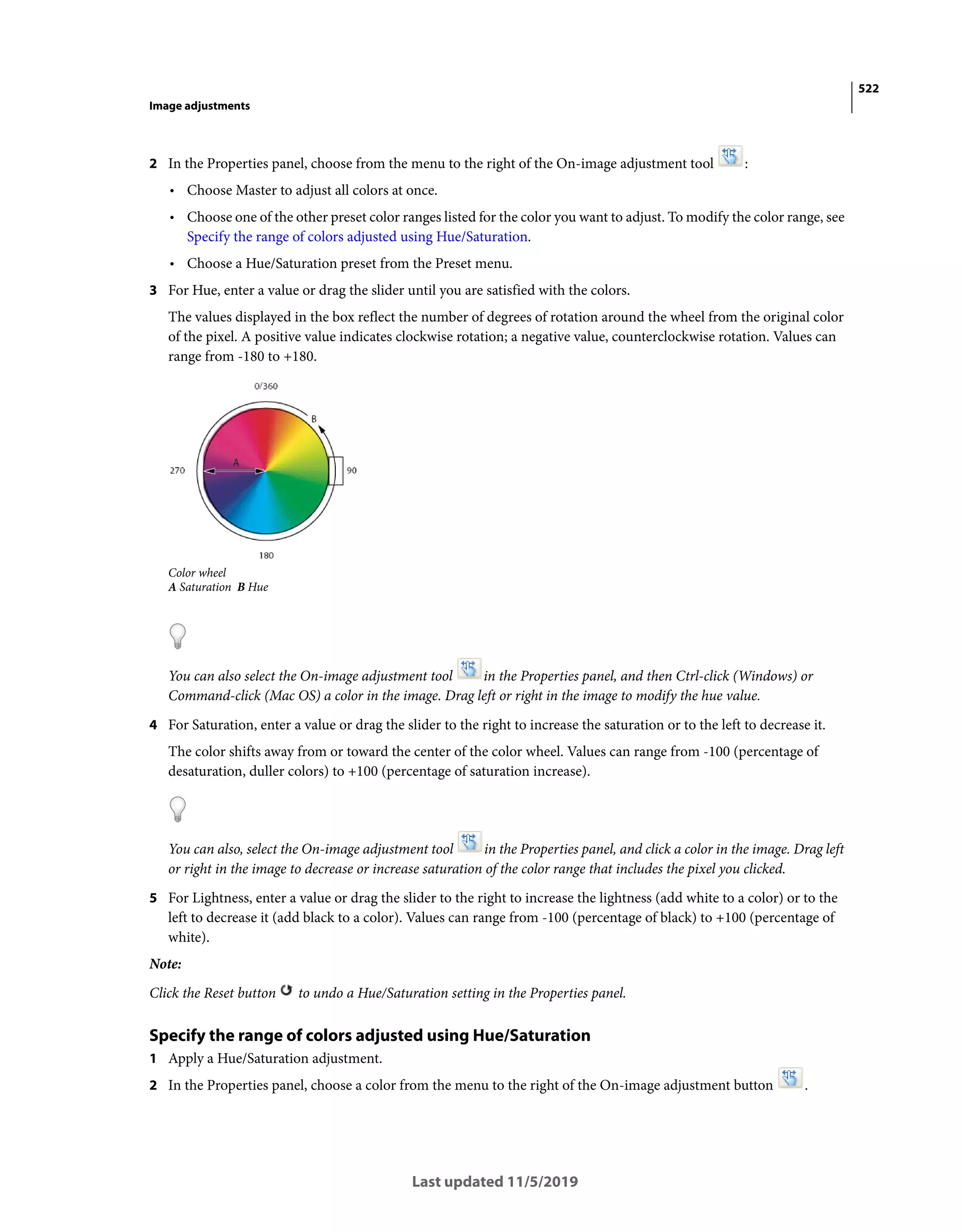 522
Image adjustments
Last updated 11/5/2019
2 In the Properties panel, choose from the menu to the right of the On-image adjustment tool :
• Choose Master to adjust all colors at once.
• Choose one of the other preset color ranges listed for the color you want to adjust. To modify the color range, see
Specify the range of colors adjusted using Hue/Saturation.
• Choose a Hue/Saturation preset from the Preset menu.
3 For Hue, enter a value or drag the slider until you are satisfied with the colors.
The values displayed in the box reflect the number of degrees of rotation around the wheel from the original color
of the pixel. A positive value indicates clockwise rotation; a negative value, counterclockwise rotation. Values can
range from -180 to +180.
Color wheel
A Saturation B Hue
You can also select the On-image adjustment tool in the Properties panel, and then Ctrl-click (Windows) or
Command-click (Mac OS) a color in the image. Drag left or right in the image to modify the hue value.
4 For Saturation, enter a value or drag the slider to the right to increase the saturation or to the left to decrease it.
The color shifts away from or toward the center of the color wheel. Values can range from -100 (percentage of
desaturation, duller colors) to +100 (percentage of saturation increase).
You can also, select the On-image adjustment tool in the Properties panel, and click a color in the image. Drag left
or right in the image to decrease or increase saturation of the color range that includes the pixel you clicked.
5 For Lightness, enter a value or drag the slider to the right to increase the lightness (add white to a color) or to the
left to decrease it (add black to a color). Values can range from -100 (percentage of black) to +100 (percentage of
white).
Note:
Click the Reset button to undo a Hue/Saturation setting in the Properties panel.
Specify the range of colors adjusted using Hue/Saturation
1 Apply a Hue/Saturation adjustment.
2 In the Properties panel, choose a color from the menu to the right of the On-image adjustment button .
 