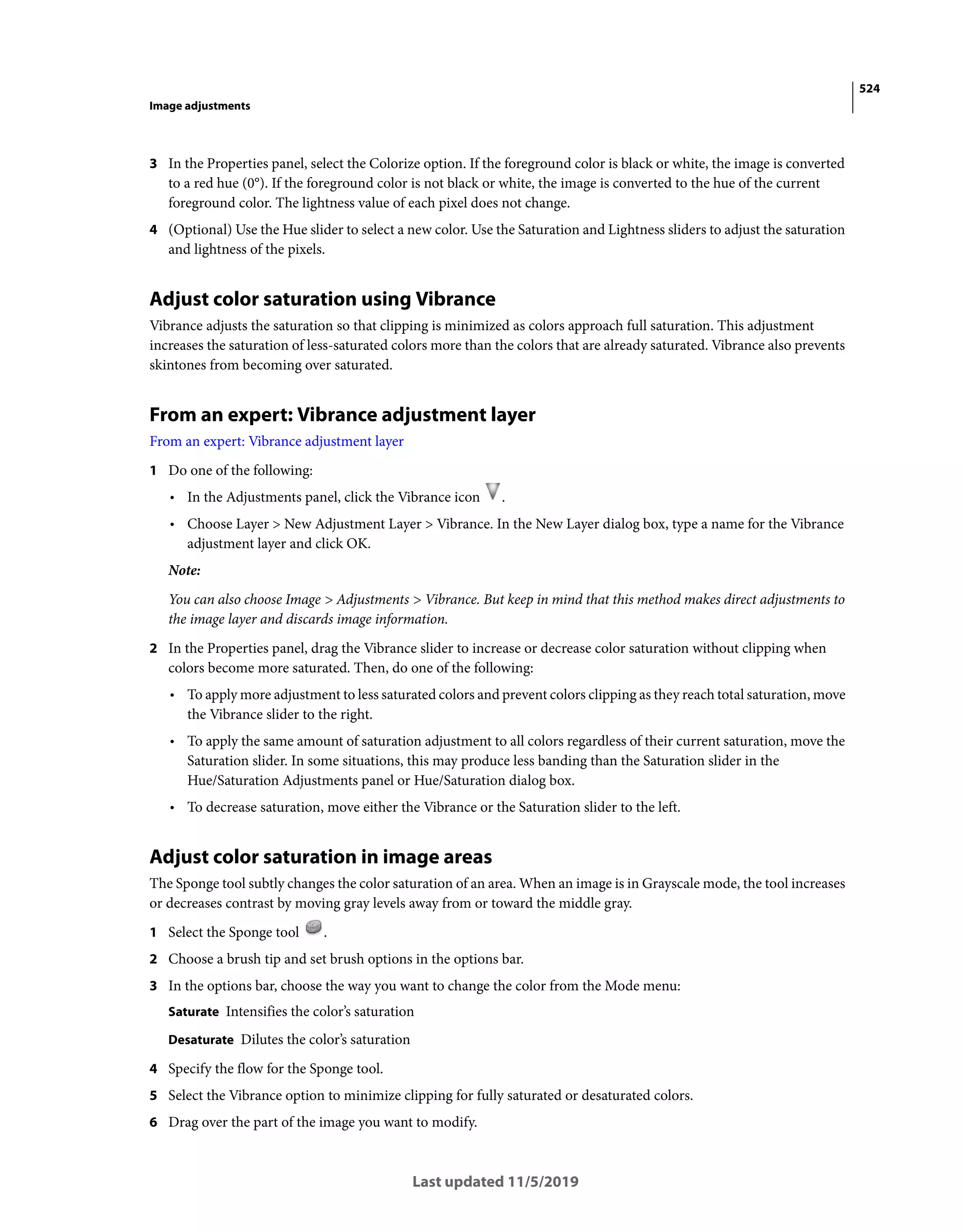 524
Image adjustments
Last updated 11/5/2019
3 In the Properties panel, select the Colorize option. If the foreground color is black or white, the image is converted
to a red hue (0°). If the foreground color is not black or white, the image is converted to the hue of the current
foreground color. The lightness value of each pixel does not change.
4 (Optional) Use the Hue slider to select a new color. Use the Saturation and Lightness sliders to adjust the saturation
and lightness of the pixels.
Adjust color saturation using Vibrance
Vibrance adjusts the saturation so that clipping is minimized as colors approach full saturation. This adjustment
increases the saturation of less-saturated colors more than the colors that are already saturated. Vibrance also prevents
skintones from becoming over saturated.
From an expert: Vibrance adjustment layer
From an expert: Vibrance adjustment layer
1 Do one of the following:
• In the Adjustments panel, click the Vibrance icon .
• Choose Layer > New Adjustment Layer > Vibrance. In the New Layer dialog box, type a name for the Vibrance
adjustment layer and click OK.
Note:
You can also choose Image > Adjustments > Vibrance. But keep in mind that this method makes direct adjustments to
the image layer and discards image information.
2 In the Properties panel, drag the Vibrance slider to increase or decrease color saturation without clipping when
colors become more saturated. Then, do one of the following:
• To apply more adjustment to less saturated colors and prevent colors clipping as they reach total saturation, move
the Vibrance slider to the right.
• To apply the same amount of saturation adjustment to all colors regardless of their current saturation, move the
Saturation slider. In some situations, this may produce less banding than the Saturation slider in the
Hue/Saturation Adjustments panel or Hue/Saturation dialog box.
• To decrease saturation, move either the Vibrance or the Saturation slider to the left.
Adjust color saturation in image areas
The Sponge tool subtly changes the color saturation of an area. When an image is in Grayscale mode, the tool increases
or decreases contrast by moving gray levels away from or toward the middle gray.
1 Select the Sponge tool .
2 Choose a brush tip and set brush options in the options bar.
3 In the options bar, choose the way you want to change the color from the Mode menu:
Saturate Intensifies the color’s saturation
Desaturate Dilutes the color’s saturation
4 Specify the flow for the Sponge tool.
5 Select the Vibrance option to minimize clipping for fully saturated or desaturated colors.
6 Drag over the part of the image you want to modify.
 