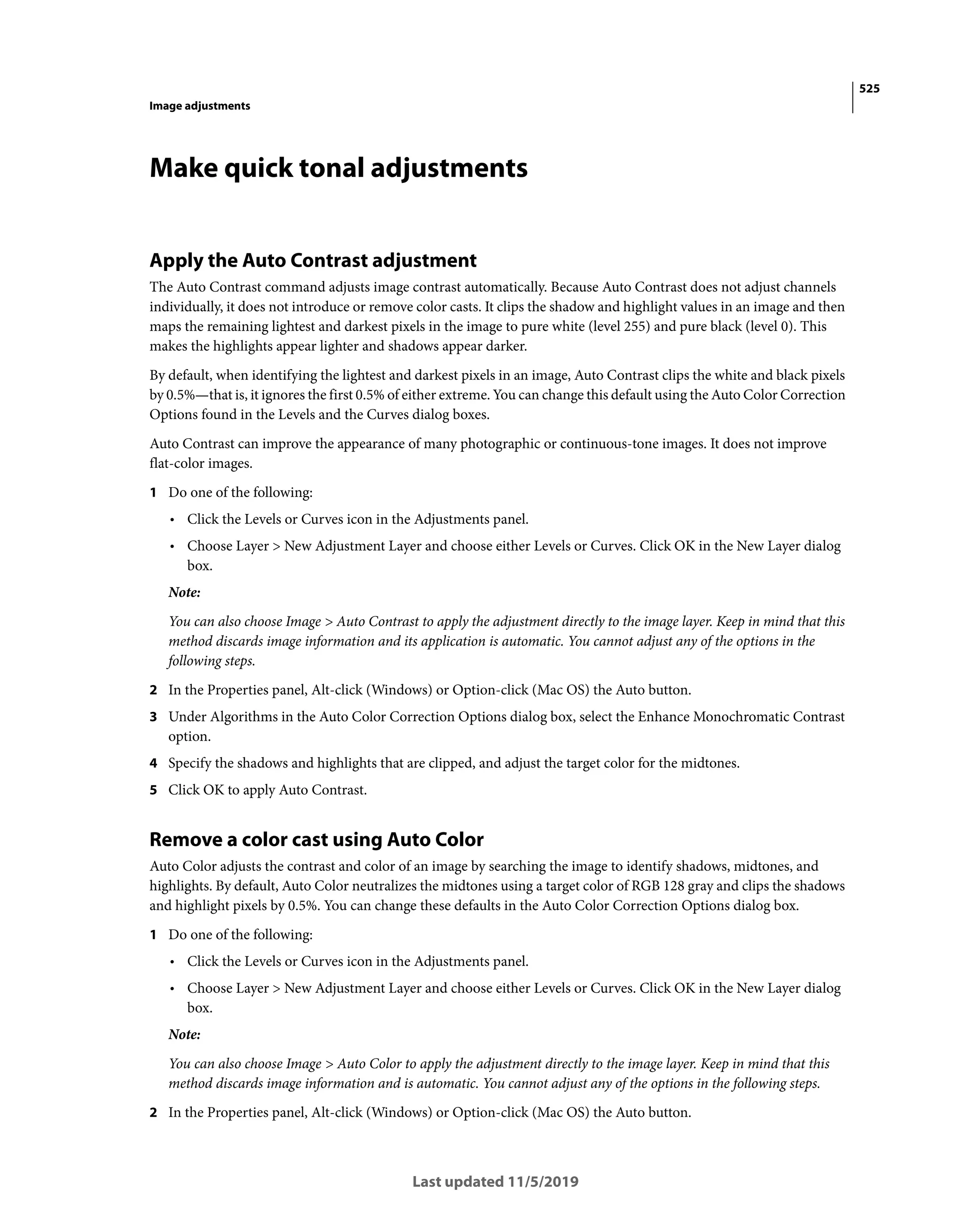 525
Image adjustments
Last updated 11/5/2019
Make quick tonal adjustments
Apply the Auto Contrast adjustment
The Auto Contrast command adjusts image contrast automatically. Because Auto Contrast does not adjust channels
individually, it does not introduce or remove color casts. It clips the shadow and highlight values in an image and then
maps the remaining lightest and darkest pixels in the image to pure white (level 255) and pure black (level 0). This
makes the highlights appear lighter and shadows appear darker.
By default, when identifying the lightest and darkest pixels in an image, Auto Contrast clips the white and black pixels
by 0.5%—that is, it ignores the first 0.5% of either extreme. You can change this default using the Auto Color Correction
Options found in the Levels and the Curves dialog boxes.
Auto Contrast can improve the appearance of many photographic or continuous-tone images. It does not improve
flat-color images.
1 Do one of the following:
• Click the Levels or Curves icon in the Adjustments panel.
• Choose Layer > New Adjustment Layer and choose either Levels or Curves. Click OK in the New Layer dialog
box.
Note:
You can also choose Image > Auto Contrast to apply the adjustment directly to the image layer. Keep in mind that this
method discards image information and its application is automatic. You cannot adjust any of the options in the
following steps.
2 In the Properties panel, Alt-click (Windows) or Option-click (Mac OS) the Auto button.
3 Under Algorithms in the Auto Color Correction Options dialog box, select the Enhance Monochromatic Contrast
option.
4 Specify the shadows and highlights that are clipped, and adjust the target color for the midtones.
5 Click OK to apply Auto Contrast.
Remove a color cast using Auto Color
Auto Color adjusts the contrast and color of an image by searching the image to identify shadows, midtones, and
highlights. By default, Auto Color neutralizes the midtones using a target color of RGB 128 gray and clips the shadows
and highlight pixels by 0.5%. You can change these defaults in the Auto Color Correction Options dialog box.
1 Do one of the following:
• Click the Levels or Curves icon in the Adjustments panel.
• Choose Layer > New Adjustment Layer and choose either Levels or Curves. Click OK in the New Layer dialog
box.
Note:
You can also choose Image > Auto Color to apply the adjustment directly to the image layer. Keep in mind that this
method discards image information and is automatic. You cannot adjust any of the options in the following steps.
2 In the Properties panel, Alt-click (Windows) or Option-click (Mac OS) the Auto button.
 