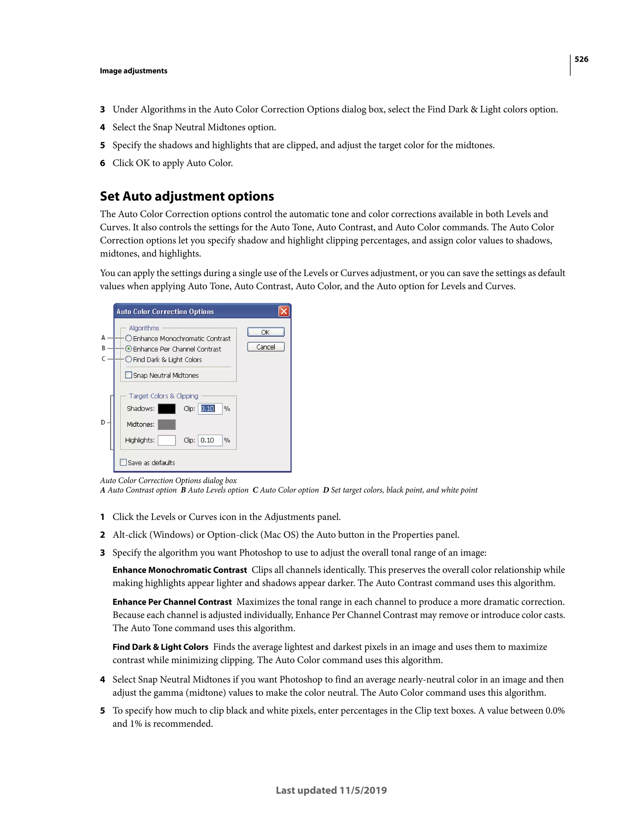 526
Image adjustments
Last updated 11/5/2019
3 Under Algorithms in the Auto Color Correction Options dialog box, select the Find Dark & Light colors option.
4 Select the Snap Neutral Midtones option.
5 Specify the shadows and highlights that are clipped, and adjust the target color for the midtones.
6 Click OK to apply Auto Color.
Set Auto adjustment options
The Auto Color Correction options control the automatic tone and color corrections available in both Levels and
Curves. It also controls the settings for the Auto Tone, Auto Contrast, and Auto Color commands. The Auto Color
Correction options let you specify shadow and highlight clipping percentages, and assign color values to shadows,
midtones, and highlights.
You can apply the settings during a single use of the Levels or Curves adjustment, or you can save the settings as default
values when applying Auto Tone, Auto Contrast, Auto Color, and the Auto option for Levels and Curves.
Auto Color Correction Options dialog box
A Auto Contrast option B Auto Levels option C Auto Color option D Set target colors, black point, and white point
1 Click the Levels or Curves icon in the Adjustments panel.
2 Alt-click (Windows) or Option-click (Mac OS) the Auto button in the Properties panel.
3 Specify the algorithm you want Photoshop to use to adjust the overall tonal range of an image:
Enhance Monochromatic Contrast Clips all channels identically. This preserves the overall color relationship while
making highlights appear lighter and shadows appear darker. The Auto Contrast command uses this algorithm.
Enhance Per Channel Contrast Maximizes the tonal range in each channel to produce a more dramatic correction.
Because each channel is adjusted individually, Enhance Per Channel Contrast may remove or introduce color casts.
The Auto Tone command uses this algorithm.
Find Dark & Light Colors Finds the average lightest and darkest pixels in an image and uses them to maximize
contrast while minimizing clipping. The Auto Color command uses this algorithm.
4 Select Snap Neutral Midtones if you want Photoshop to find an average nearly-neutral color in an image and then
adjust the gamma (midtone) values to make the color neutral. The Auto Color command uses this algorithm.
5 To specify how much to clip black and white pixels, enter percentages in the Clip text boxes. A value between 0.0%
and 1% is recommended.
 