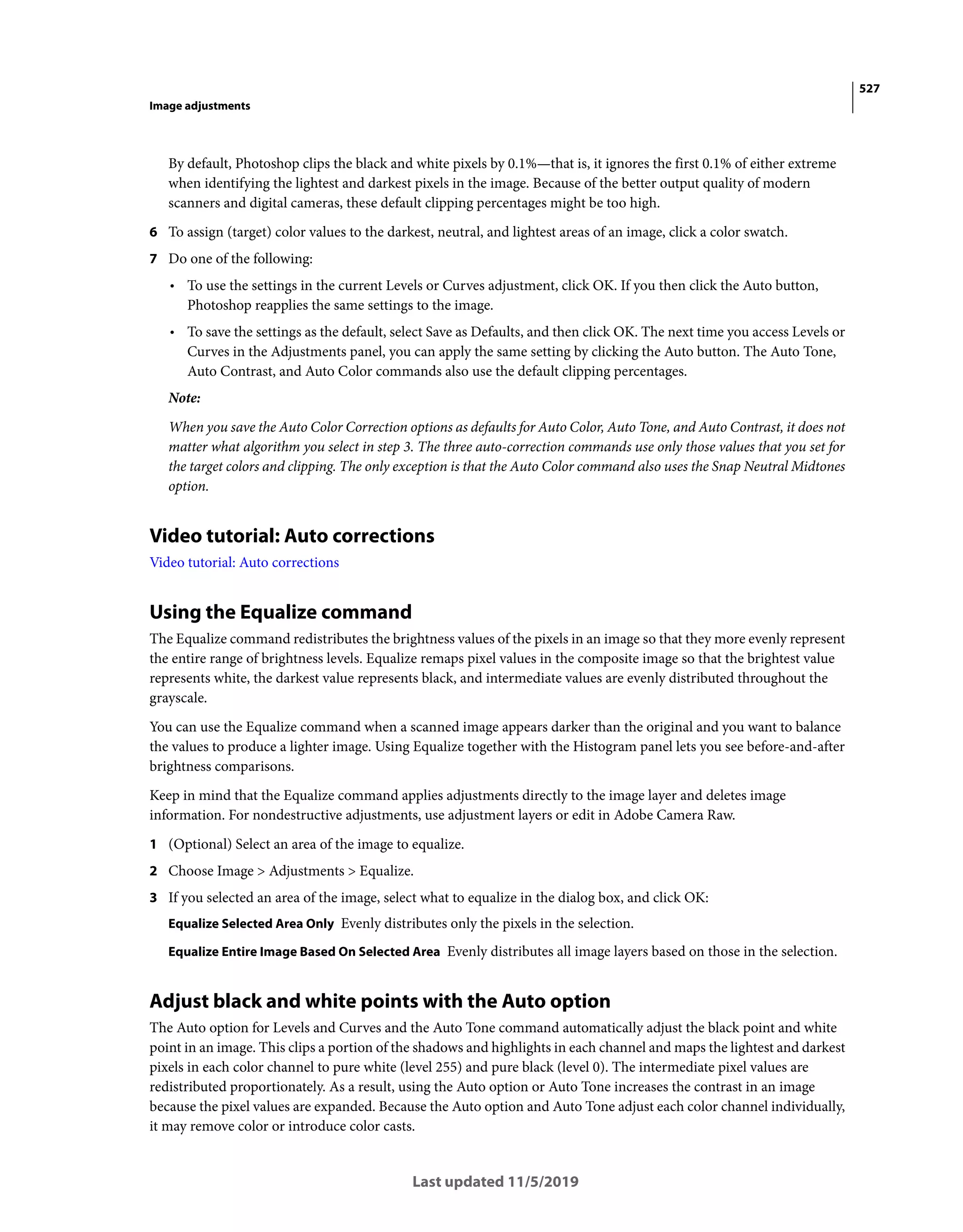 527
Image adjustments
Last updated 11/5/2019
By default, Photoshop clips the black and white pixels by 0.1%—that is, it ignores the first 0.1% of either extreme
when identifying the lightest and darkest pixels in the image. Because of the better output quality of modern
scanners and digital cameras, these default clipping percentages might be too high.
6 To assign (target) color values to the darkest, neutral, and lightest areas of an image, click a color swatch.
7 Do one of the following:
• To use the settings in the current Levels or Curves adjustment, click OK. If you then click the Auto button,
Photoshop reapplies the same settings to the image.
• To save the settings as the default, select Save as Defaults, and then click OK. The next time you access Levels or
Curves in the Adjustments panel, you can apply the same setting by clicking the Auto button. The Auto Tone,
Auto Contrast, and Auto Color commands also use the default clipping percentages.
Note:
When you save the Auto Color Correction options as defaults for Auto Color, Auto Tone, and Auto Contrast, it does not
matter what algorithm you select in step 3. The three auto-correction commands use only those values that you set for
the target colors and clipping. The only exception is that the Auto Color command also uses the Snap Neutral Midtones
option.
Video tutorial: Auto corrections
Video tutorial: Auto corrections
Using the Equalize command
The Equalize command redistributes the brightness values of the pixels in an image so that they more evenly represent
the entire range of brightness levels. Equalize remaps pixel values in the composite image so that the brightest value
represents white, the darkest value represents black, and intermediate values are evenly distributed throughout the
grayscale.
You can use the Equalize command when a scanned image appears darker than the original and you want to balance
the values to produce a lighter image. Using Equalize together with the Histogram panel lets you see before-and-after
brightness comparisons.
Keep in mind that the Equalize command applies adjustments directly to the image layer and deletes image
information. For nondestructive adjustments, use adjustment layers or edit in Adobe Camera Raw.
1 (Optional) Select an area of the image to equalize.
2 Choose Image > Adjustments > Equalize.
3 If you selected an area of the image, select what to equalize in the dialog box, and click OK:
Equalize Selected Area Only Evenly distributes only the pixels in the selection.
Equalize Entire Image Based On Selected Area Evenly distributes all image layers based on those in the selection.
Adjust black and white points with the Auto option
The Auto option for Levels and Curves and the Auto Tone command automatically adjust the black point and white
point in an image. This clips a portion of the shadows and highlights in each channel and maps the lightest and darkest
pixels in each color channel to pure white (level 255) and pure black (level 0). The intermediate pixel values are
redistributed proportionately. As a result, using the Auto option or Auto Tone increases the contrast in an image
because the pixel values are expanded. Because the Auto option and Auto Tone adjust each color channel individually,
it may remove color or introduce color casts.
 