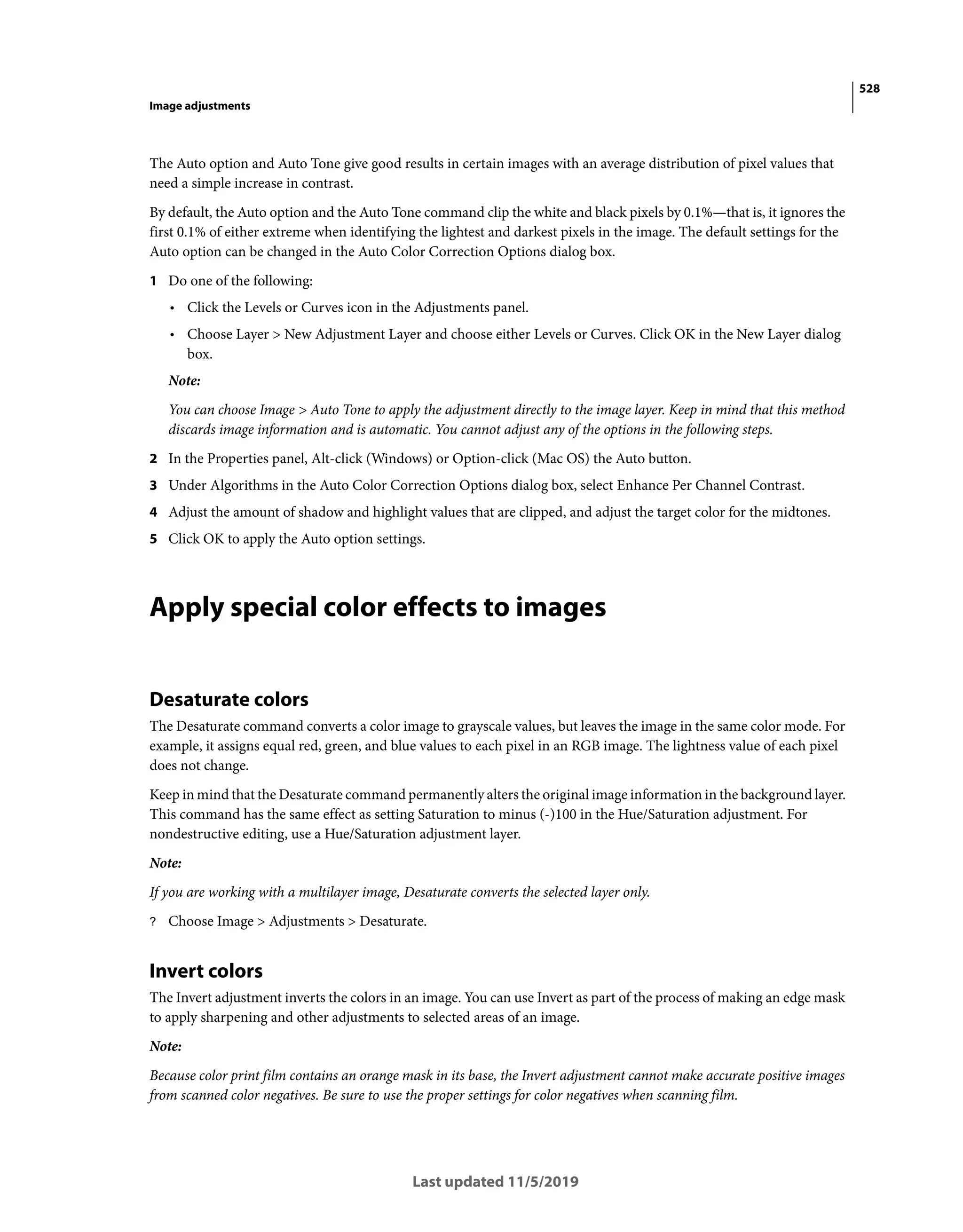 528
Image adjustments
Last updated 11/5/2019
The Auto option and Auto Tone give good results in certain images with an average distribution of pixel values that
need a simple increase in contrast.
By default, the Auto option and the Auto Tone command clip the white and black pixels by 0.1%—that is, it ignores the
first 0.1% of either extreme when identifying the lightest and darkest pixels in the image. The default settings for the
Auto option can be changed in the Auto Color Correction Options dialog box.
1 Do one of the following:
• Click the Levels or Curves icon in the Adjustments panel.
• Choose Layer > New Adjustment Layer and choose either Levels or Curves. Click OK in the New Layer dialog
box.
Note:
You can choose Image > Auto Tone to apply the adjustment directly to the image layer. Keep in mind that this method
discards image information and is automatic. You cannot adjust any of the options in the following steps.
2 In the Properties panel, Alt-click (Windows) or Option-click (Mac OS) the Auto button.
3 Under Algorithms in the Auto Color Correction Options dialog box, select Enhance Per Channel Contrast.
4 Adjust the amount of shadow and highlight values that are clipped, and adjust the target color for the midtones.
5 Click OK to apply the Auto option settings.
Apply special color effects to images
Desaturate colors
The Desaturate command converts a color image to grayscale values, but leaves the image in the same color mode. For
example, it assigns equal red, green, and blue values to each pixel in an RGB image. The lightness value of each pixel
does not change.
Keep in mind that the Desaturate command permanently alters the original image information in the background layer.
This command has the same effect as setting Saturation to minus (-)100 in the Hue/Saturation adjustment. For
nondestructive editing, use a Hue/Saturation adjustment layer.
Note:
If you are working with a multilayer image, Desaturate converts the selected layer only.
? Choose Image > Adjustments > Desaturate.
Invert colors
The Invert adjustment inverts the colors in an image. You can use Invert as part of the process of making an edge mask
to apply sharpening and other adjustments to selected areas of an image.
Note:
Because color print film contains an orange mask in its base, the Invert adjustment cannot make accurate positive images
from scanned color negatives. Be sure to use the proper settings for color negatives when scanning film.
 