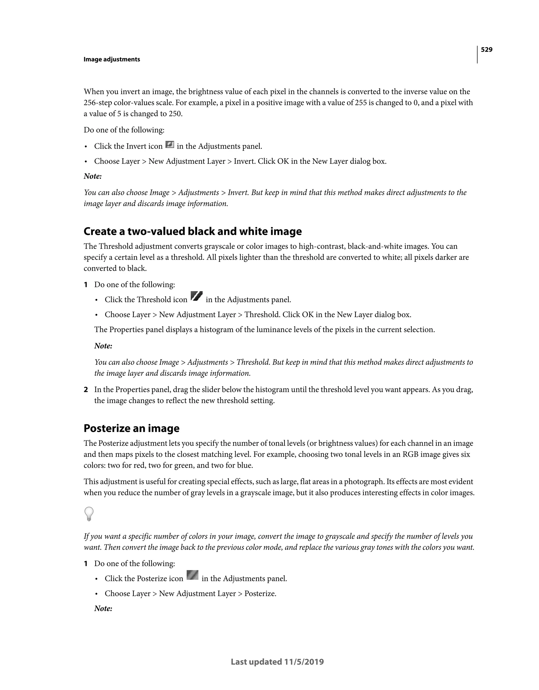 529
Image adjustments
Last updated 11/5/2019
When you invert an image, the brightness value of each pixel in the channels is converted to the inverse value on the
256-step color-values scale. For example, a pixel in a positive image with a value of 255 is changed to 0, and a pixel with
a value of 5 is changed to 250.
Do one of the following:
• Click the Invert icon in the Adjustments panel.
• Choose Layer > New Adjustment Layer > Invert. Click OK in the New Layer dialog box.
Note:
You can also choose Image > Adjustments > Invert. But keep in mind that this method makes direct adjustments to the
image layer and discards image information.
Create a two-valued black and white image
The Threshold adjustment converts grayscale or color images to high-contrast, black-and-white images. You can
specify a certain level as a threshold. All pixels lighter than the threshold are converted to white; all pixels darker are
converted to black.
1 Do one of the following:
• Click the Threshold icon in the Adjustments panel.
• Choose Layer > New Adjustment Layer > Threshold. Click OK in the New Layer dialog box.
The Properties panel displays a histogram of the luminance levels of the pixels in the current selection.
Note:
You can also choose Image > Adjustments > Threshold. But keep in mind that this method makes direct adjustments to
the image layer and discards image information.
2 In the Properties panel, drag the slider below the histogram until the threshold level you want appears. As you drag,
the image changes to reflect the new threshold setting.
Posterize an image
The Posterize adjustment lets you specify the number of tonal levels (or brightness values) for each channel in an image
and then maps pixels to the closest matching level. For example, choosing two tonal levels in an RGB image gives six
colors: two for red, two for green, and two for blue.
This adjustment is useful for creating special effects, such as large, flat areas in a photograph. Its effects are most evident
when you reduce the number of gray levels in a grayscale image, but it also produces interesting effects in color images.
If you want a specific number of colors in your image, convert the image to grayscale and specify the number of levels you
want. Then convert the image back to the previous color mode, and replace the various gray tones with the colors you want.
1 Do one of the following:
• Click the Posterize icon in the Adjustments panel.
• Choose Layer > New Adjustment Layer > Posterize.
Note:
 