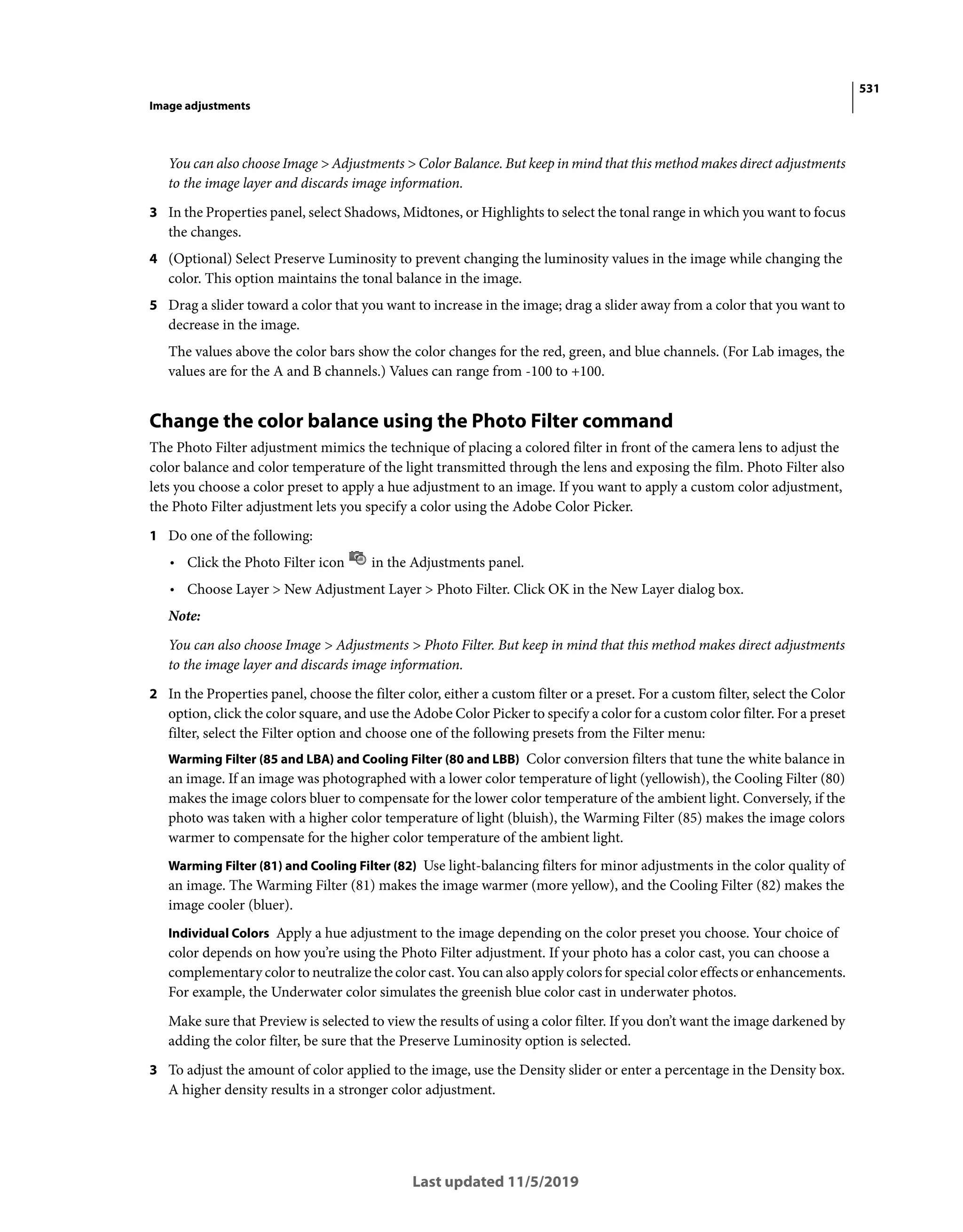 531
Image adjustments
Last updated 11/5/2019
You can also choose Image > Adjustments > Color Balance. But keep in mind that this method makes direct adjustments
to the image layer and discards image information.
3 In the Properties panel, select Shadows, Midtones, or Highlights to select the tonal range in which you want to focus
the changes.
4 (Optional) Select Preserve Luminosity to prevent changing the luminosity values in the image while changing the
color. This option maintains the tonal balance in the image.
5 Drag a slider toward a color that you want to increase in the image; drag a slider away from a color that you want to
decrease in the image.
The values above the color bars show the color changes for the red, green, and blue channels. (For Lab images, the
values are for the A and B channels.) Values can range from -100 to +100.
Change the color balance using the Photo Filter command
The Photo Filter adjustment mimics the technique of placing a colored filter in front of the camera lens to adjust the
color balance and color temperature of the light transmitted through the lens and exposing the film. Photo Filter also
lets you choose a color preset to apply a hue adjustment to an image. If you want to apply a custom color adjustment,
the Photo Filter adjustment lets you specify a color using the Adobe Color Picker.
1 Do one of the following:
• Click the Photo Filter icon in the Adjustments panel.
• Choose Layer > New Adjustment Layer > Photo Filter. Click OK in the New Layer dialog box.
Note:
You can also choose Image > Adjustments > Photo Filter. But keep in mind that this method makes direct adjustments
to the image layer and discards image information.
2 In the Properties panel, choose the filter color, either a custom filter or a preset. For a custom filter, select the Color
option, click the color square, and use the Adobe Color Picker to specify a color for a custom color filter. For a preset
filter, select the Filter option and choose one of the following presets from the Filter menu:
Warming Filter (85 and LBA) and Cooling Filter (80 and LBB) Color conversion filters that tune the white balance in
an image. If an image was photographed with a lower color temperature of light (yellowish), the Cooling Filter (80)
makes the image colors bluer to compensate for the lower color temperature of the ambient light. Conversely, if the
photo was taken with a higher color temperature of light (bluish), the Warming Filter (85) makes the image colors
warmer to compensate for the higher color temperature of the ambient light.
Warming Filter (81) and Cooling Filter (82) Use light-balancing filters for minor adjustments in the color quality of
an image. The Warming Filter (81) makes the image warmer (more yellow), and the Cooling Filter (82) makes the
image cooler (bluer).
Individual Colors Apply a hue adjustment to the image depending on the color preset you choose. Your choice of
color depends on how you’re using the Photo Filter adjustment. If your photo has a color cast, you can choose a
complementary color to neutralize the color cast. You can also apply colors for special color effects or enhancements.
For example, the Underwater color simulates the greenish blue color cast in underwater photos.
Make sure that Preview is selected to view the results of using a color filter. If you don’t want the image darkened by
adding the color filter, be sure that the Preserve Luminosity option is selected.
3 To adjust the amount of color applied to the image, use the Density slider or enter a percentage in the Density box.
A higher density results in a stronger color adjustment.
 