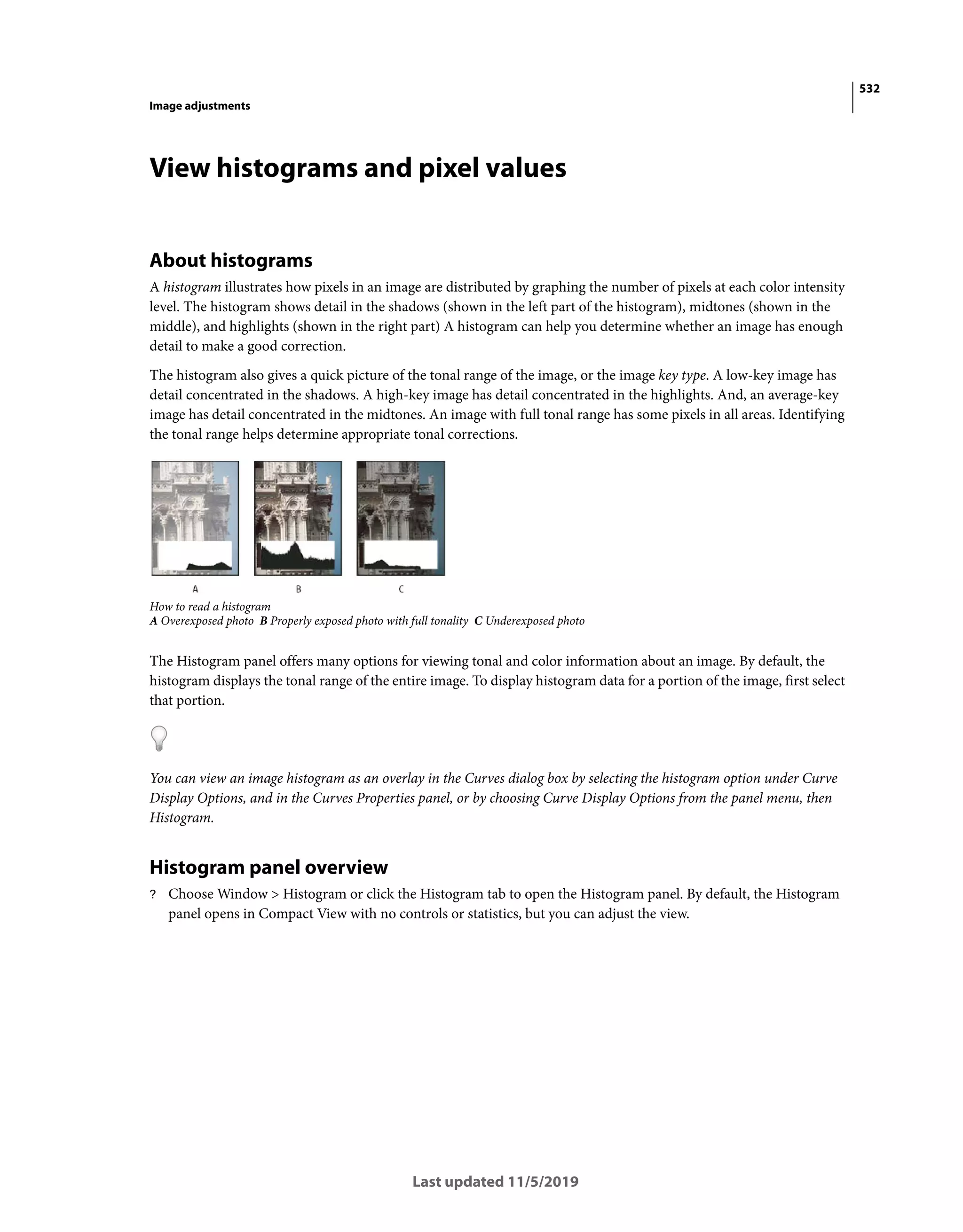 532
Image adjustments
Last updated 11/5/2019
View histograms and pixel values
About histograms
A histogram illustrates how pixels in an image are distributed by graphing the number of pixels at each color intensity
level. The histogram shows detail in the shadows (shown in the left part of the histogram), midtones (shown in the
middle), and highlights (shown in the right part) A histogram can help you determine whether an image has enough
detail to make a good correction.
The histogram also gives a quick picture of the tonal range of the image, or the image key type. A low-key image has
detail concentrated in the shadows. A high-key image has detail concentrated in the highlights. And, an average-key
image has detail concentrated in the midtones. An image with full tonal range has some pixels in all areas. Identifying
the tonal range helps determine appropriate tonal corrections.
How to read a histogram
A Overexposed photo B Properly exposed photo with full tonality C Underexposed photo
The Histogram panel offers many options for viewing tonal and color information about an image. By default, the
histogram displays the tonal range of the entire image. To display histogram data for a portion of the image, first select
that portion.
You can view an image histogram as an overlay in the Curves dialog box by selecting the histogram option under Curve
Display Options, and in the Curves Properties panel, or by choosing Curve Display Options from the panel menu, then
Histogram.
Histogram panel overview
? Choose Window > Histogram or click the Histogram tab to open the Histogram panel. By default, the Histogram
panel opens in Compact View with no controls or statistics, but you can adjust the view.
 