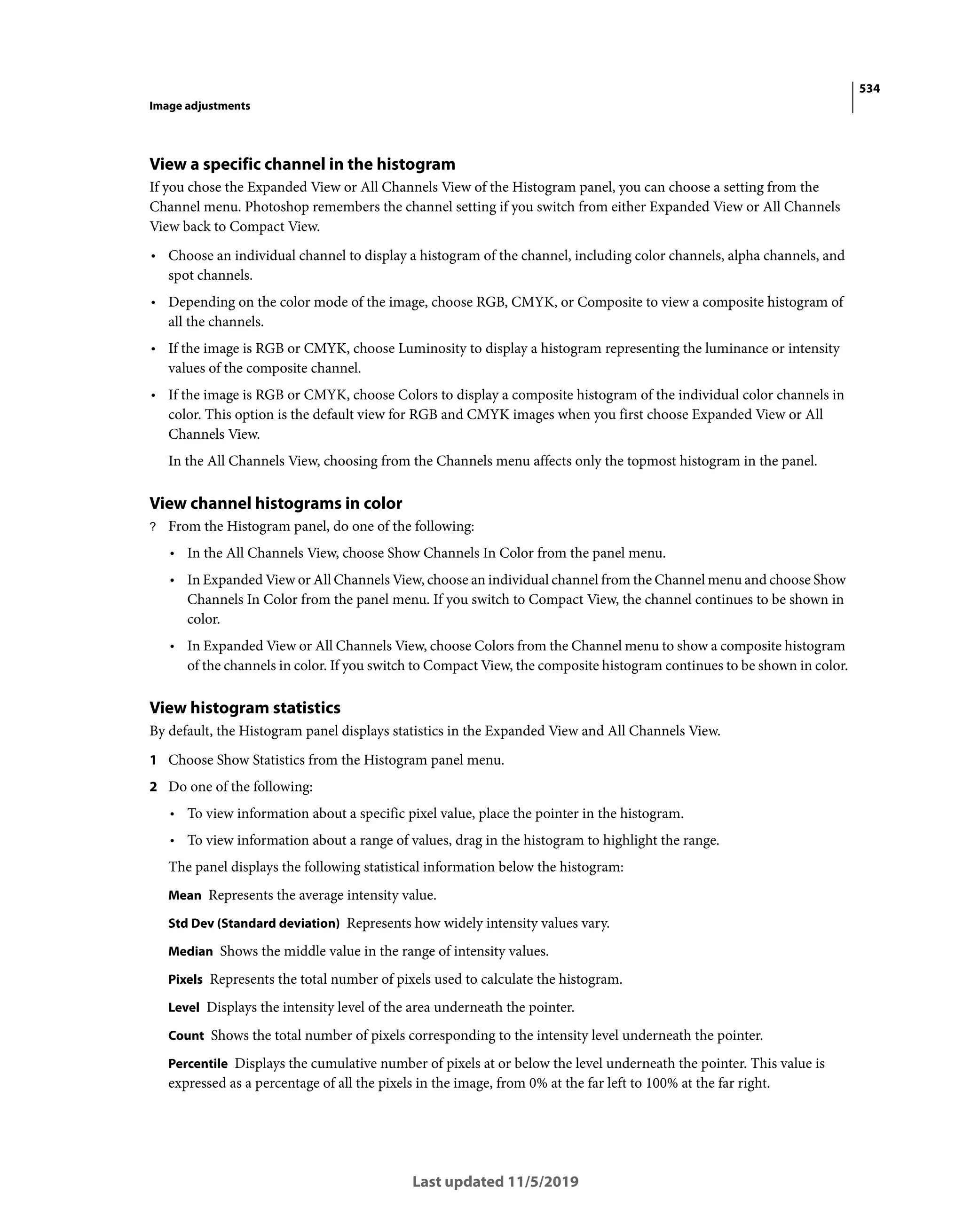 534
Image adjustments
Last updated 11/5/2019
View a specific channel in the histogram
If you chose the Expanded View or All Channels View of the Histogram panel, you can choose a setting from the
Channel menu. Photoshop remembers the channel setting if you switch from either Expanded View or All Channels
View back to Compact View.
• Choose an individual channel to display a histogram of the channel, including color channels, alpha channels, and
spot channels.
• Depending on the color mode of the image, choose RGB, CMYK, or Composite to view a composite histogram of
all the channels.
• If the image is RGB or CMYK, choose Luminosity to display a histogram representing the luminance or intensity
values of the composite channel.
• If the image is RGB or CMYK, choose Colors to display a composite histogram of the individual color channels in
color. This option is the default view for RGB and CMYK images when you first choose Expanded View or All
Channels View.
In the All Channels View, choosing from the Channels menu affects only the topmost histogram in the panel.
View channel histograms in color
? From the Histogram panel, do one of the following:
• In the All Channels View, choose Show Channels In Color from the panel menu.
• In Expanded View or All Channels View, choose an individual channel from the Channel menu and choose Show
Channels In Color from the panel menu. If you switch to Compact View, the channel continues to be shown in
color.
• In Expanded View or All Channels View, choose Colors from the Channel menu to show a composite histogram
of the channels in color. If you switch to Compact View, the composite histogram continues to be shown in color.
View histogram statistics
By default, the Histogram panel displays statistics in the Expanded View and All Channels View.
1 Choose Show Statistics from the Histogram panel menu.
2 Do one of the following:
• To view information about a specific pixel value, place the pointer in the histogram.
• To view information about a range of values, drag in the histogram to highlight the range.
The panel displays the following statistical information below the histogram:
Mean Represents the average intensity value.
Std Dev (Standard deviation) Represents how widely intensity values vary.
Median Shows the middle value in the range of intensity values.
Pixels Represents the total number of pixels used to calculate the histogram.
Level Displays the intensity level of the area underneath the pointer.
Count Shows the total number of pixels corresponding to the intensity level underneath the pointer.
Percentile Displays the cumulative number of pixels at or below the level underneath the pointer. This value is
expressed as a percentage of all the pixels in the image, from 0% at the far left to 100% at the far right.
 