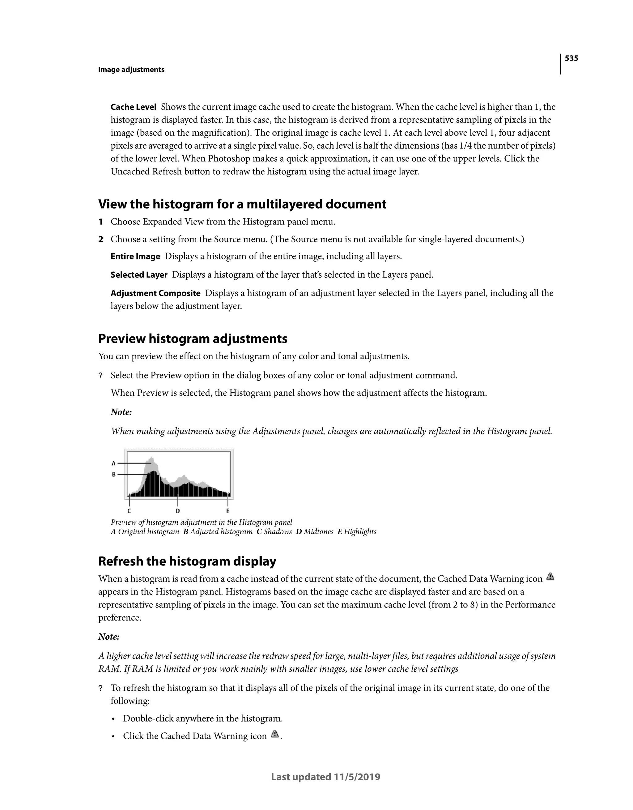 535
Image adjustments
Last updated 11/5/2019
Cache Level Shows the current image cache used to create the histogram. When the cache level is higher than 1, the
histogram is displayed faster. In this case, the histogram is derived from a representative sampling of pixels in the
image (based on the magnification). The original image is cache level 1. At each level above level 1, four adjacent
pixels are averaged to arrive at a single pixel value. So, each level is half the dimensions (has 1/4 the number of pixels)
of the lower level. When Photoshop makes a quick approximation, it can use one of the upper levels. Click the
Uncached Refresh button to redraw the histogram using the actual image layer.
View the histogram for a multilayered document
1 Choose Expanded View from the Histogram panel menu.
2 Choose a setting from the Source menu. (The Source menu is not available for single-layered documents.)
Entire Image Displays a histogram of the entire image, including all layers.
Selected Layer Displays a histogram of the layer that’s selected in the Layers panel.
Adjustment Composite Displays a histogram of an adjustment layer selected in the Layers panel, including all the
layers below the adjustment layer.
Preview histogram adjustments
You can preview the effect on the histogram of any color and tonal adjustments.
? Select the Preview option in the dialog boxes of any color or tonal adjustment command.
When Preview is selected, the Histogram panel shows how the adjustment affects the histogram.
Note:
When making adjustments using the Adjustments panel, changes are automatically reflected in the Histogram panel.
Preview of histogram adjustment in the Histogram panel
A Original histogram B Adjusted histogram C Shadows D Midtones E Highlights
Refresh the histogram display
When a histogram is read from a cache instead of the current state of the document, the Cached Data Warning icon
appears in the Histogram panel. Histograms based on the image cache are displayed faster and are based on a
representative sampling of pixels in the image. You can set the maximum cache level (from 2 to 8) in the Performance
preference.
Note:
A higher cache level setting will increase the redraw speed for large, multi-layer files, but requires additional usage of system
RAM. If RAM is limited or you work mainly with smaller images, use lower cache level settings
? To refresh the histogram so that it displays all of the pixels of the original image in its current state, do one of the
following:
• Double-click anywhere in the histogram.
• Click the Cached Data Warning icon .
 