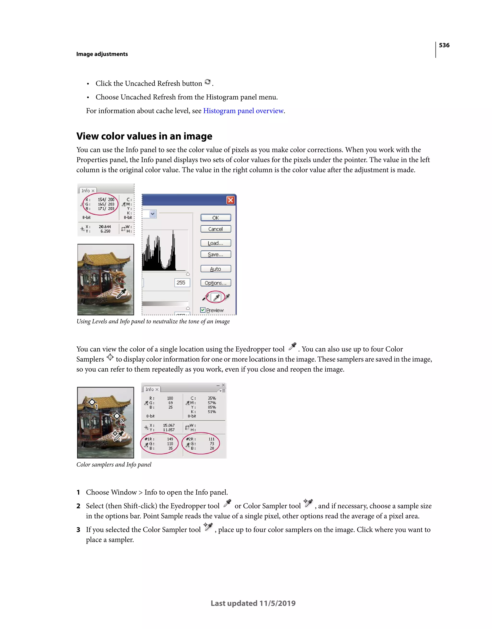 536
Image adjustments
Last updated 11/5/2019
• Click the Uncached Refresh button .
• Choose Uncached Refresh from the Histogram panel menu.
For information about cache level, see Histogram panel overview.
View color values in an image
You can use the Info panel to see the color value of pixels as you make color corrections. When you work with the
Properties panel, the Info panel displays two sets of color values for the pixels under the pointer. The value in the left
column is the original color value. The value in the right column is the color value after the adjustment is made.
Using Levels and Info panel to neutralize the tone of an image
You can view the color of a single location using the Eyedropper tool . You can also use up to four Color
Samplers to display color information for one or more locations in the image. These samplers are saved in the image,
so you can refer to them repeatedly as you work, even if you close and reopen the image.
Color samplers and Info panel
1 Choose Window > Info to open the Info panel.
2 Select (then Shift-click) the Eyedropper tool or Color Sampler tool , and if necessary, choose a sample size
in the options bar. Point Sample reads the value of a single pixel, other options read the average of a pixel area.
3 If you selected the Color Sampler tool , place up to four color samplers on the image. Click where you want to
place a sampler.
 