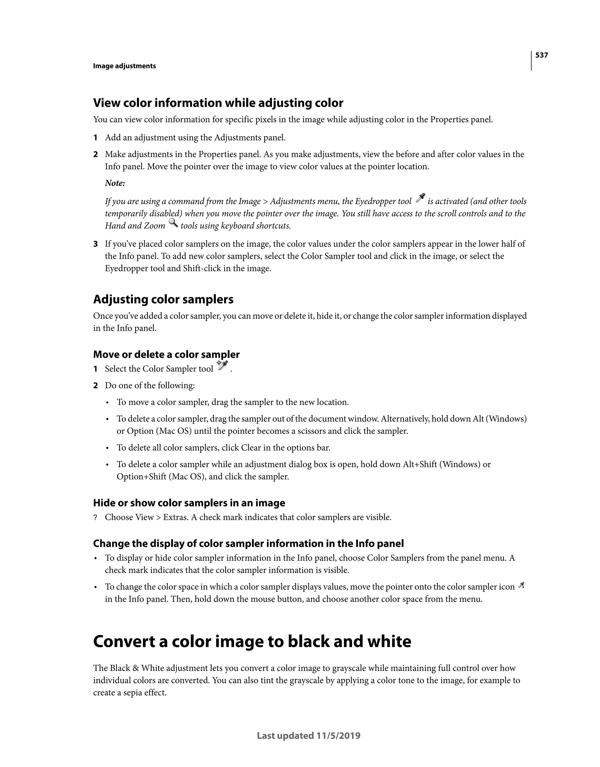 537
Image adjustments
Last updated 11/5/2019
View color information while adjusting color
You can view color information for specific pixels in the image while adjusting color in the Properties panel.
1 Add an adjustment using the Adjustments panel.
2 Make adjustments in the Properties panel. As you make adjustments, view the before and after color values in the
Info panel. Move the pointer over the image to view color values at the pointer location.
Note:
If you are using a command from the Image > Adjustments menu, the Eyedropper tool is activated (and other tools
temporarily disabled) when you move the pointer over the image. You still have access to the scroll controls and to the
Hand and Zoom tools using keyboard shortcuts.
3 If you’ve placed color samplers on the image, the color values under the color samplers appear in the lower half of
the Info panel. To add new color samplers, select the Color Sampler tool and click in the image, or select the
Eyedropper tool and Shift-click in the image.
Adjusting color samplers
Once you’ve added a color sampler, you can move or delete it, hide it, or change the color sampler information displayed
in the Info panel.
Move or delete a color sampler
1 Select the Color Sampler tool .
2 Do one of the following:
• To move a color sampler, drag the sampler to the new location.
• To delete a color sampler, drag the sampler out of the document window. Alternatively, hold down Alt (Windows)
or Option (Mac OS) until the pointer becomes a scissors and click the sampler.
• To delete all color samplers, click Clear in the options bar.
• To delete a color sampler while an adjustment dialog box is open, hold down Alt+Shift (Windows) or
Option+Shift (Mac OS), and click the sampler.
Hide or show color samplers in an image
? Choose View > Extras. A check mark indicates that color samplers are visible.
Change the display of color sampler information in the Info panel
• To display or hide color sampler information in the Info panel, choose Color Samplers from the panel menu. A
check mark indicates that the color sampler information is visible.
• To change the color space in which a color sampler displays values, move the pointer onto the color sampler icon
in the Info panel. Then, hold down the mouse button, and choose another color space from the menu.
Convert a color image to black and white
The Black & White adjustment lets you convert a color image to grayscale while maintaining full control over how
individual colors are converted. You can also tint the grayscale by applying a color tone to the image, for example to
create a sepia effect.
 