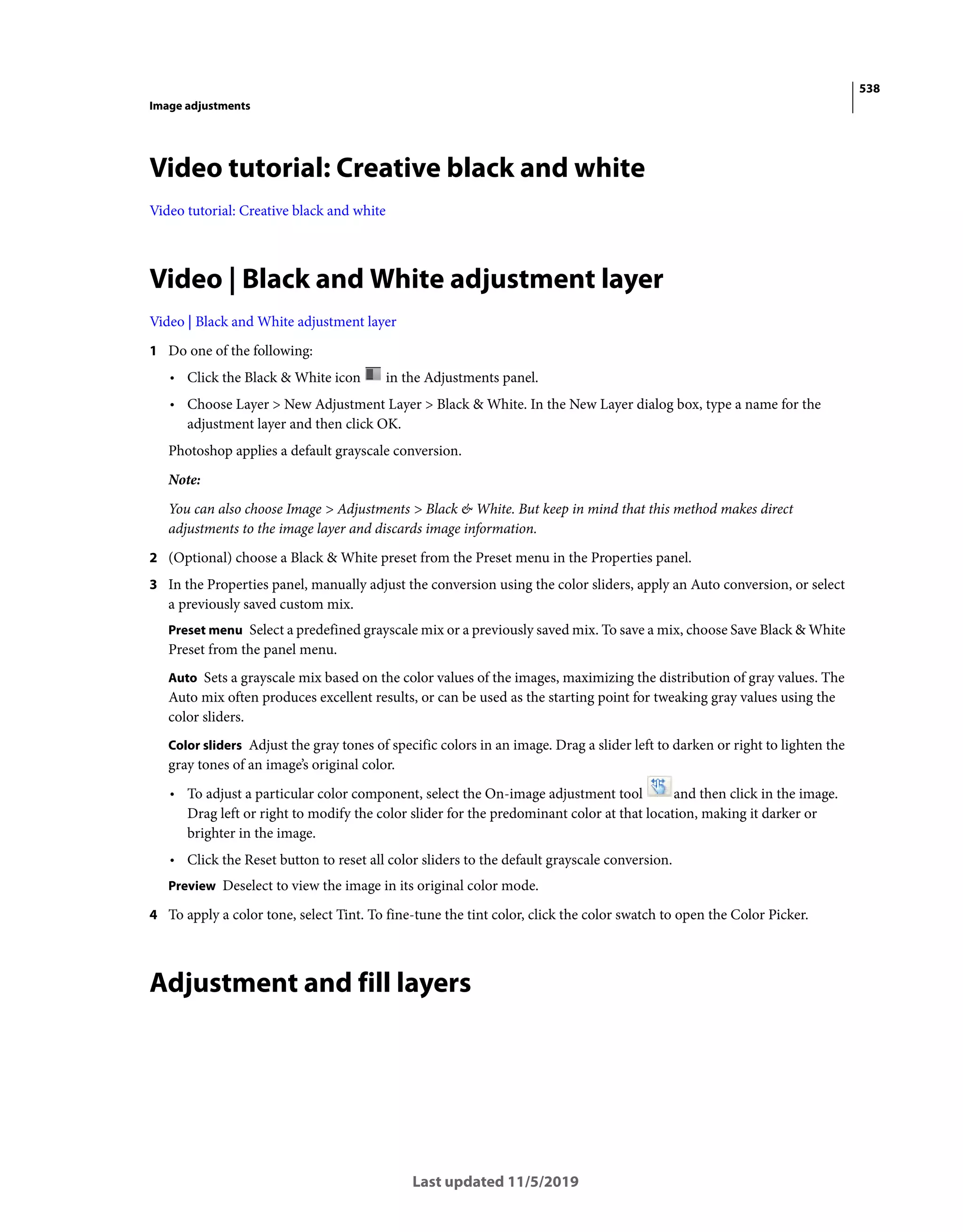 538
Image adjustments
Last updated 11/5/2019
Video tutorial: Creative black and white
Video tutorial: Creative black and white
Video | Black and White adjustment layer
Video | Black and White adjustment layer
1 Do one of the following:
• Click the Black & White icon in the Adjustments panel.
• Choose Layer > New Adjustment Layer > Black & White. In the New Layer dialog box, type a name for the
adjustment layer and then click OK.
Photoshop applies a default grayscale conversion.
Note:
You can also choose Image > Adjustments > Black & White. But keep in mind that this method makes direct
adjustments to the image layer and discards image information.
2 (Optional) choose a Black & White preset from the Preset menu in the Properties panel.
3 In the Properties panel, manually adjust the conversion using the color sliders, apply an Auto conversion, or select
a previously saved custom mix.
Preset menu Select a predefined grayscale mix or a previously saved mix. To save a mix, choose Save Black & White
Preset from the panel menu.
Auto Sets a grayscale mix based on the color values of the images, maximizing the distribution of gray values. The
Auto mix often produces excellent results, or can be used as the starting point for tweaking gray values using the
color sliders.
Color sliders Adjust the gray tones of specific colors in an image. Drag a slider left to darken or right to lighten the
gray tones of an image’s original color.
• To adjust a particular color component, select the On-image adjustment tool and then click in the image.
Drag left or right to modify the color slider for the predominant color at that location, making it darker or
brighter in the image.
• Click the Reset button to reset all color sliders to the default grayscale conversion.
Preview Deselect to view the image in its original color mode.
4 To apply a color tone, select Tint. To fine-tune the tint color, click the color swatch to open the Color Picker.
Adjustment and fill layers
 