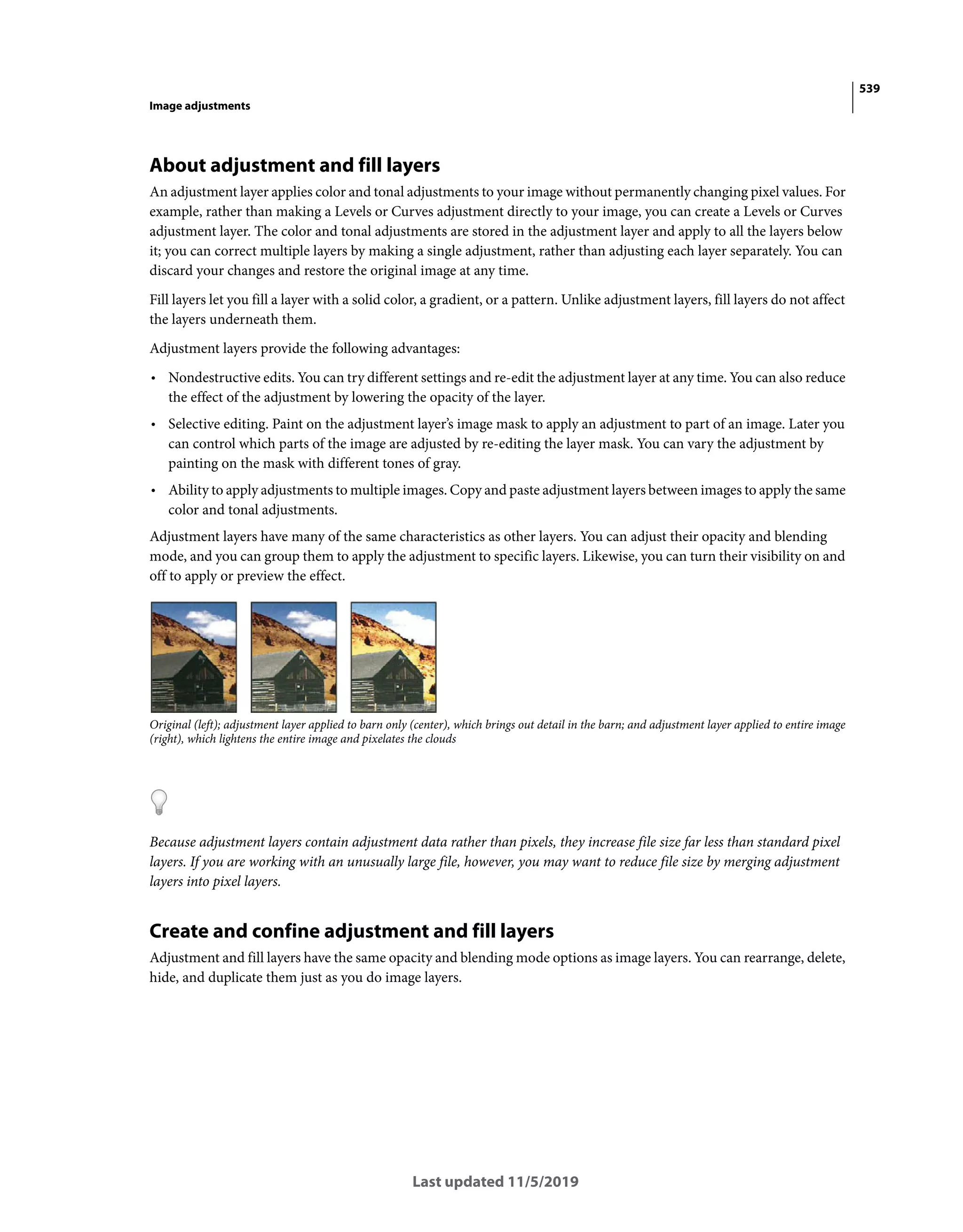 539
Image adjustments
Last updated 11/5/2019
About adjustment and fill layers
An adjustment layer applies color and tonal adjustments to your image without permanently changing pixel values. For
example, rather than making a Levels or Curves adjustment directly to your image, you can create a Levels or Curves
adjustment layer. The color and tonal adjustments are stored in the adjustment layer and apply to all the layers below
it; you can correct multiple layers by making a single adjustment, rather than adjusting each layer separately. You can
discard your changes and restore the original image at any time.
Fill layers let you fill a layer with a solid color, a gradient, or a pattern. Unlike adjustment layers, fill layers do not affect
the layers underneath them.
Adjustment layers provide the following advantages:
• Nondestructive edits. You can try different settings and re-edit the adjustment layer at any time. You can also reduce
the effect of the adjustment by lowering the opacity of the layer.
• Selective editing. Paint on the adjustment layer’s image mask to apply an adjustment to part of an image. Later you
can control which parts of the image are adjusted by re-editing the layer mask. You can vary the adjustment by
painting on the mask with different tones of gray.
• Ability to apply adjustments to multiple images. Copy and paste adjustment layers between images to apply the same
color and tonal adjustments.
Adjustment layers have many of the same characteristics as other layers. You can adjust their opacity and blending
mode, and you can group them to apply the adjustment to specific layers. Likewise, you can turn their visibility on and
off to apply or preview the effect.
Original (left); adjustment layer applied to barn only (center), which brings out detail in the barn; and adjustment layer applied to entire image
(right), which lightens the entire image and pixelates the clouds
Because adjustment layers contain adjustment data rather than pixels, they increase file size far less than standard pixel
layers. If you are working with an unusually large file, however, you may want to reduce file size by merging adjustment
layers into pixel layers.
Create and confine adjustment and fill layers
Adjustment and fill layers have the same opacity and blending mode options as image layers. You can rearrange, delete,
hide, and duplicate them just as you do image layers.
 