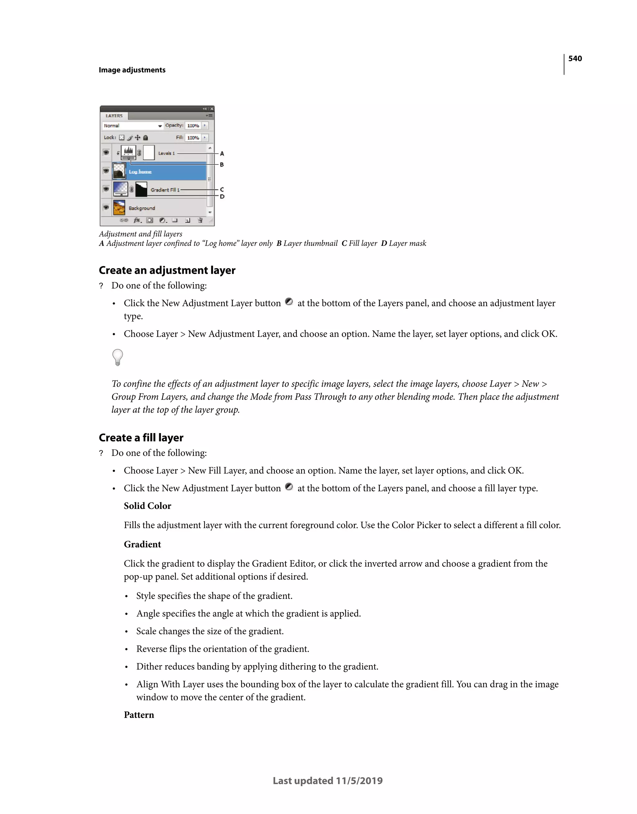 540
Image adjustments
Last updated 11/5/2019
Adjustment and fill layers
A Adjustment layer confined to “Log home” layer only B Layer thumbnail C Fill layer D Layer mask
Create an adjustment layer
? Do one of the following:
• Click the New Adjustment Layer button at the bottom of the Layers panel, and choose an adjustment layer
type.
• Choose Layer > New Adjustment Layer, and choose an option. Name the layer, set layer options, and click OK.
To confine the effects of an adjustment layer to specific image layers, select the image layers, choose Layer > New >
Group From Layers, and change the Mode from Pass Through to any other blending mode. Then place the adjustment
layer at the top of the layer group.
Create a fill layer
? Do one of the following:
• Choose Layer > New Fill Layer, and choose an option. Name the layer, set layer options, and click OK.
• Click the New Adjustment Layer button at the bottom of the Layers panel, and choose a fill layer type.
Solid Color
Fills the adjustment layer with the current foreground color. Use the Color Picker to select a different a fill color.
Gradient
Click the gradient to display the Gradient Editor, or click the inverted arrow and choose a gradient from the
pop-up panel. Set additional options if desired.
• Style specifies the shape of the gradient.
• Angle specifies the angle at which the gradient is applied.
• Scale changes the size of the gradient.
• Reverse flips the orientation of the gradient.
• Dither reduces banding by applying dithering to the gradient.
• Align With Layer uses the bounding box of the layer to calculate the gradient fill. You can drag in the image
window to move the center of the gradient.
Pattern
 