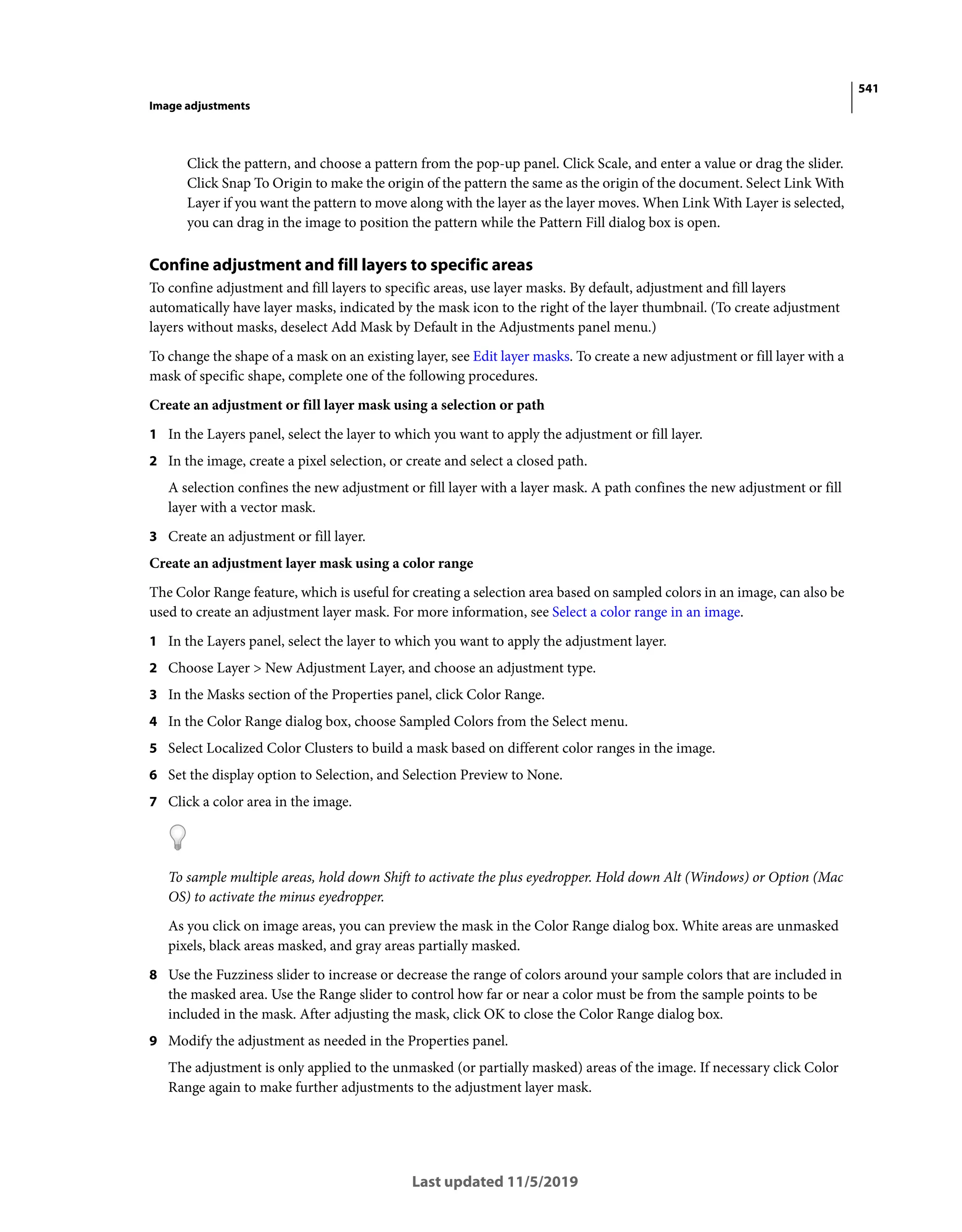541
Image adjustments
Last updated 11/5/2019
Click the pattern, and choose a pattern from the pop-up panel. Click Scale, and enter a value or drag the slider.
Click Snap To Origin to make the origin of the pattern the same as the origin of the document. Select Link With
Layer if you want the pattern to move along with the layer as the layer moves. When Link With Layer is selected,
you can drag in the image to position the pattern while the Pattern Fill dialog box is open.
Confine adjustment and fill layers to specific areas
To confine adjustment and fill layers to specific areas, use layer masks. By default, adjustment and fill layers
automatically have layer masks, indicated by the mask icon to the right of the layer thumbnail. (To create adjustment
layers without masks, deselect Add Mask by Default in the Adjustments panel menu.)
To change the shape of a mask on an existing layer, see Edit layer masks. To create a new adjustment or fill layer with a
mask of specific shape, complete one of the following procedures.
Create an adjustment or fill layer mask using a selection or path
1 In the Layers panel, select the layer to which you want to apply the adjustment or fill layer.
2 In the image, create a pixel selection, or create and select a closed path.
A selection confines the new adjustment or fill layer with a layer mask. A path confines the new adjustment or fill
layer with a vector mask.
3 Create an adjustment or fill layer.
Create an adjustment layer mask using a color range
The Color Range feature, which is useful for creating a selection area based on sampled colors in an image, can also be
used to create an adjustment layer mask. For more information, see Select a color range in an image.
1 In the Layers panel, select the layer to which you want to apply the adjustment layer.
2 Choose Layer > New Adjustment Layer, and choose an adjustment type.
3 In the Masks section of the Properties panel, click Color Range.
4 In the Color Range dialog box, choose Sampled Colors from the Select menu.
5 Select Localized Color Clusters to build a mask based on different color ranges in the image.
6 Set the display option to Selection, and Selection Preview to None.
7 Click a color area in the image.
To sample multiple areas, hold down Shift to activate the plus eyedropper. Hold down Alt (Windows) or Option (Mac
OS) to activate the minus eyedropper.
As you click on image areas, you can preview the mask in the Color Range dialog box. White areas are unmasked
pixels, black areas masked, and gray areas partially masked.
8 Use the Fuzziness slider to increase or decrease the range of colors around your sample colors that are included in
the masked area. Use the Range slider to control how far or near a color must be from the sample points to be
included in the mask. After adjusting the mask, click OK to close the Color Range dialog box.
9 Modify the adjustment as needed in the Properties panel.
The adjustment is only applied to the unmasked (or partially masked) areas of the image. If necessary click Color
Range again to make further adjustments to the adjustment layer mask.
 
