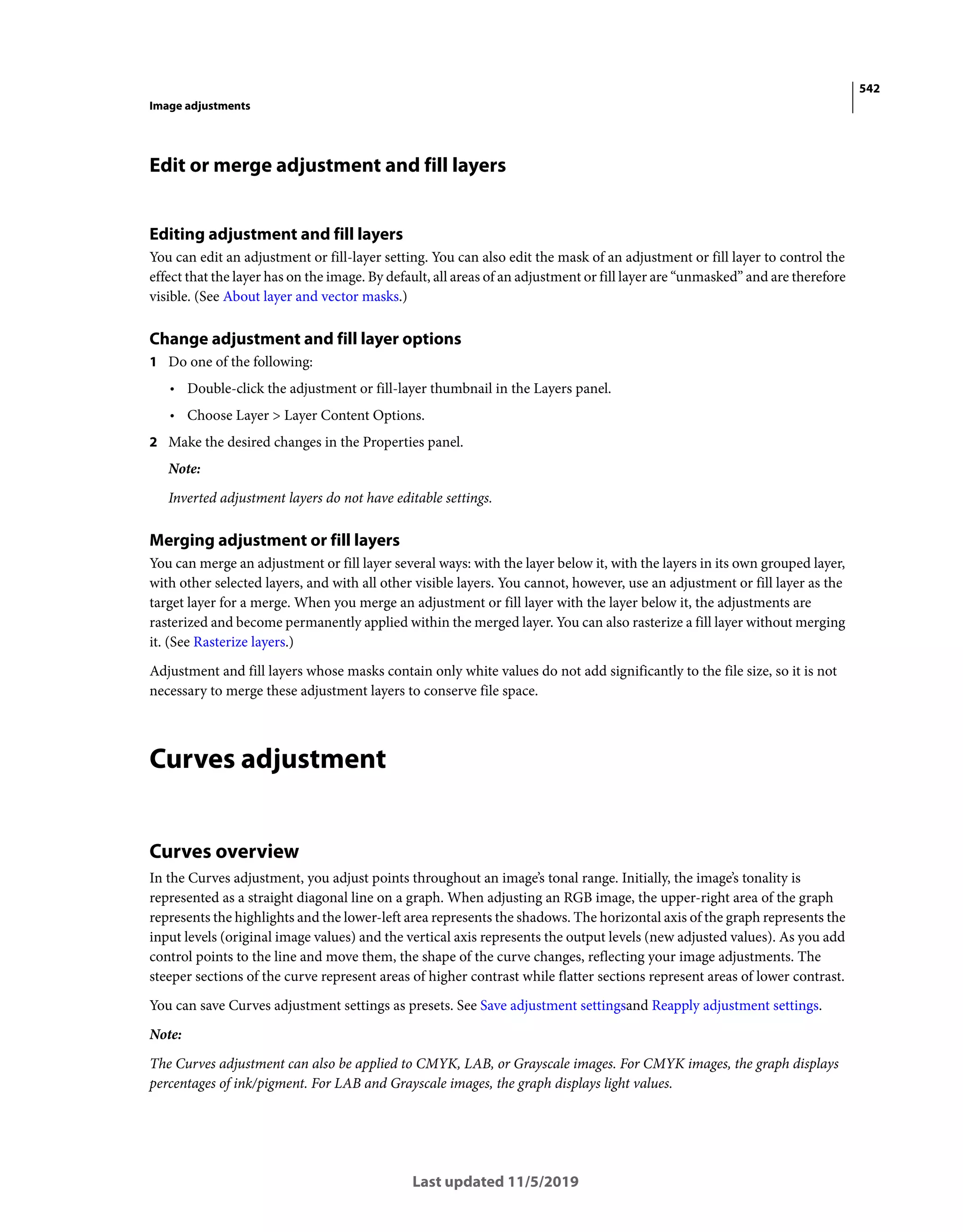 542
Image adjustments
Last updated 11/5/2019
Edit or merge adjustment and fill layers
Editing adjustment and fill layers
You can edit an adjustment or fill-layer setting. You can also edit the mask of an adjustment or fill layer to control the
effect that the layer has on the image. By default, all areas of an adjustment or fill layer are “unmasked” and are therefore
visible. (See About layer and vector masks.)
Change adjustment and fill layer options
1 Do one of the following:
• Double-click the adjustment or fill-layer thumbnail in the Layers panel.
• Choose Layer > Layer Content Options.
2 Make the desired changes in the Properties panel.
Note:
Inverted adjustment layers do not have editable settings.
Merging adjustment or fill layers
You can merge an adjustment or fill layer several ways: with the layer below it, with the layers in its own grouped layer,
with other selected layers, and with all other visible layers. You cannot, however, use an adjustment or fill layer as the
target layer for a merge. When you merge an adjustment or fill layer with the layer below it, the adjustments are
rasterized and become permanently applied within the merged layer. You can also rasterize a fill layer without merging
it. (See Rasterize layers.)
Adjustment and fill layers whose masks contain only white values do not add significantly to the file size, so it is not
necessary to merge these adjustment layers to conserve file space.
Curves adjustment
Curves overview
In the Curves adjustment, you adjust points throughout an image’s tonal range. Initially, the image’s tonality is
represented as a straight diagonal line on a graph. When adjusting an RGB image, the upper-right area of the graph
represents the highlights and the lower-left area represents the shadows. The horizontal axis of the graph represents the
input levels (original image values) and the vertical axis represents the output levels (new adjusted values). As you add
control points to the line and move them, the shape of the curve changes, reflecting your image adjustments. The
steeper sections of the curve represent areas of higher contrast while flatter sections represent areas of lower contrast.
You can save Curves adjustment settings as presets. See Save adjustment settingsand Reapply adjustment settings.
Note:
The Curves adjustment can also be applied to CMYK, LAB, or Grayscale images. For CMYK images, the graph displays
percentages of ink/pigment. For LAB and Grayscale images, the graph displays light values.
 
