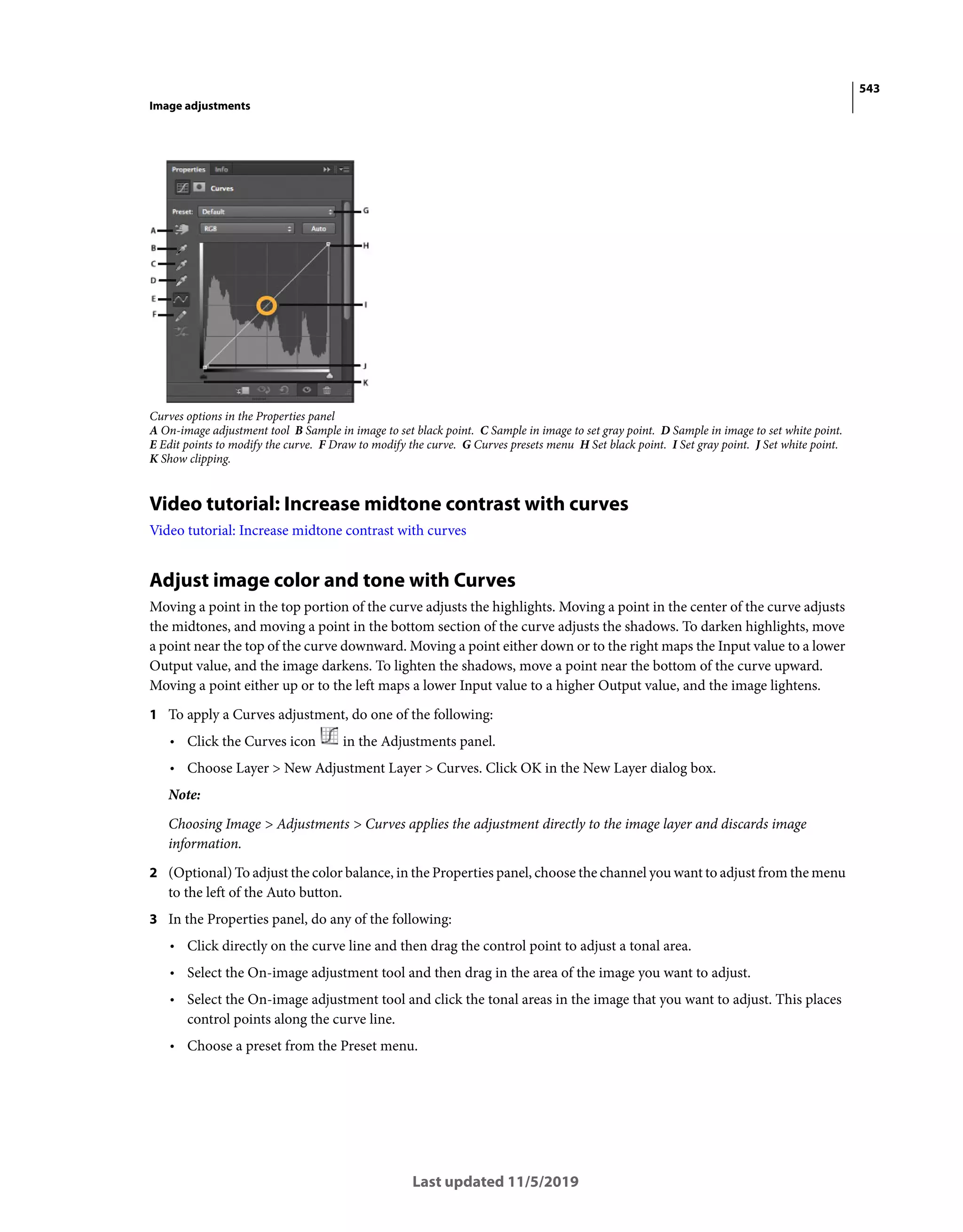 543
Image adjustments
Last updated 11/5/2019
Curves options in the Properties panel
A On-image adjustment tool B Sample in image to set black point. C Sample in image to set gray point. D Sample in image to set white point.
E Edit points to modify the curve. F Draw to modify the curve. G Curves presets menu H Set black point. I Set gray point. J Set white point.
K Show clipping.
Video tutorial: Increase midtone contrast with curves
Video tutorial: Increase midtone contrast with curves
Adjust image color and tone with Curves
Moving a point in the top portion of the curve adjusts the highlights. Moving a point in the center of the curve adjusts
the midtones, and moving a point in the bottom section of the curve adjusts the shadows. To darken highlights, move
a point near the top of the curve downward. Moving a point either down or to the right maps the Input value to a lower
Output value, and the image darkens. To lighten the shadows, move a point near the bottom of the curve upward.
Moving a point either up or to the left maps a lower Input value to a higher Output value, and the image lightens.
1 To apply a Curves adjustment, do one of the following:
• Click the Curves icon in the Adjustments panel.
• Choose Layer > New Adjustment Layer > Curves. Click OK in the New Layer dialog box.
Note:
Choosing Image > Adjustments > Curves applies the adjustment directly to the image layer and discards image
information.
2 (Optional) To adjust the color balance, in the Properties panel, choose the channel you want to adjust from the menu
to the left of the Auto button.
3 In the Properties panel, do any of the following:
• Click directly on the curve line and then drag the control point to adjust a tonal area.
• Select the On-image adjustment tool and then drag in the area of the image you want to adjust.
• Select the On-image adjustment tool and click the tonal areas in the image that you want to adjust. This places
control points along the curve line.
• Choose a preset from the Preset menu.
 