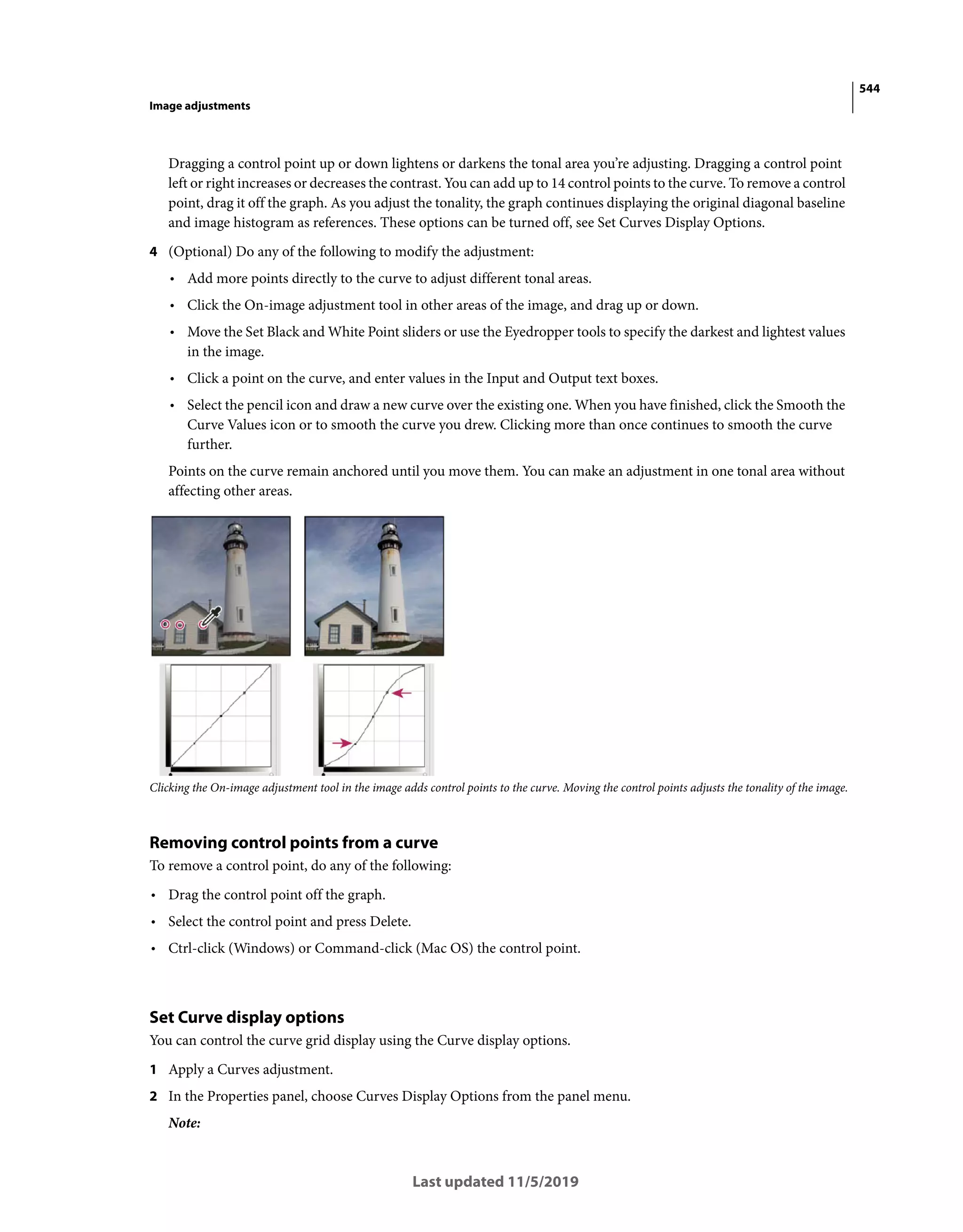 544
Image adjustments
Last updated 11/5/2019
Dragging a control point up or down lightens or darkens the tonal area you’re adjusting. Dragging a control point
left or right increases or decreases the contrast. You can add up to 14 control points to the curve. To remove a control
point, drag it off the graph. As you adjust the tonality, the graph continues displaying the original diagonal baseline
and image histogram as references. These options can be turned off, see Set Curves Display Options.
4 (Optional) Do any of the following to modify the adjustment:
• Add more points directly to the curve to adjust different tonal areas.
• Click the On-image adjustment tool in other areas of the image, and drag up or down.
• Move the Set Black and White Point sliders or use the Eyedropper tools to specify the darkest and lightest values
in the image.
• Click a point on the curve, and enter values in the Input and Output text boxes.
• Select the pencil icon and draw a new curve over the existing one. When you have finished, click the Smooth the
Curve Values icon or to smooth the curve you drew. Clicking more than once continues to smooth the curve
further.
Points on the curve remain anchored until you move them. You can make an adjustment in one tonal area without
affecting other areas.
Clicking the On-image adjustment tool in the image adds control points to the curve. Moving the control points adjusts the tonality of the image.
Removing control points from a curve
To remove a control point, do any of the following:
• Drag the control point off the graph.
• Select the control point and press Delete.
• Ctrl-click (Windows) or Command-click (Mac OS) the control point.
Set Curve display options
You can control the curve grid display using the Curve display options.
1 Apply a Curves adjustment.
2 In the Properties panel, choose Curves Display Options from the panel menu.
Note:
 