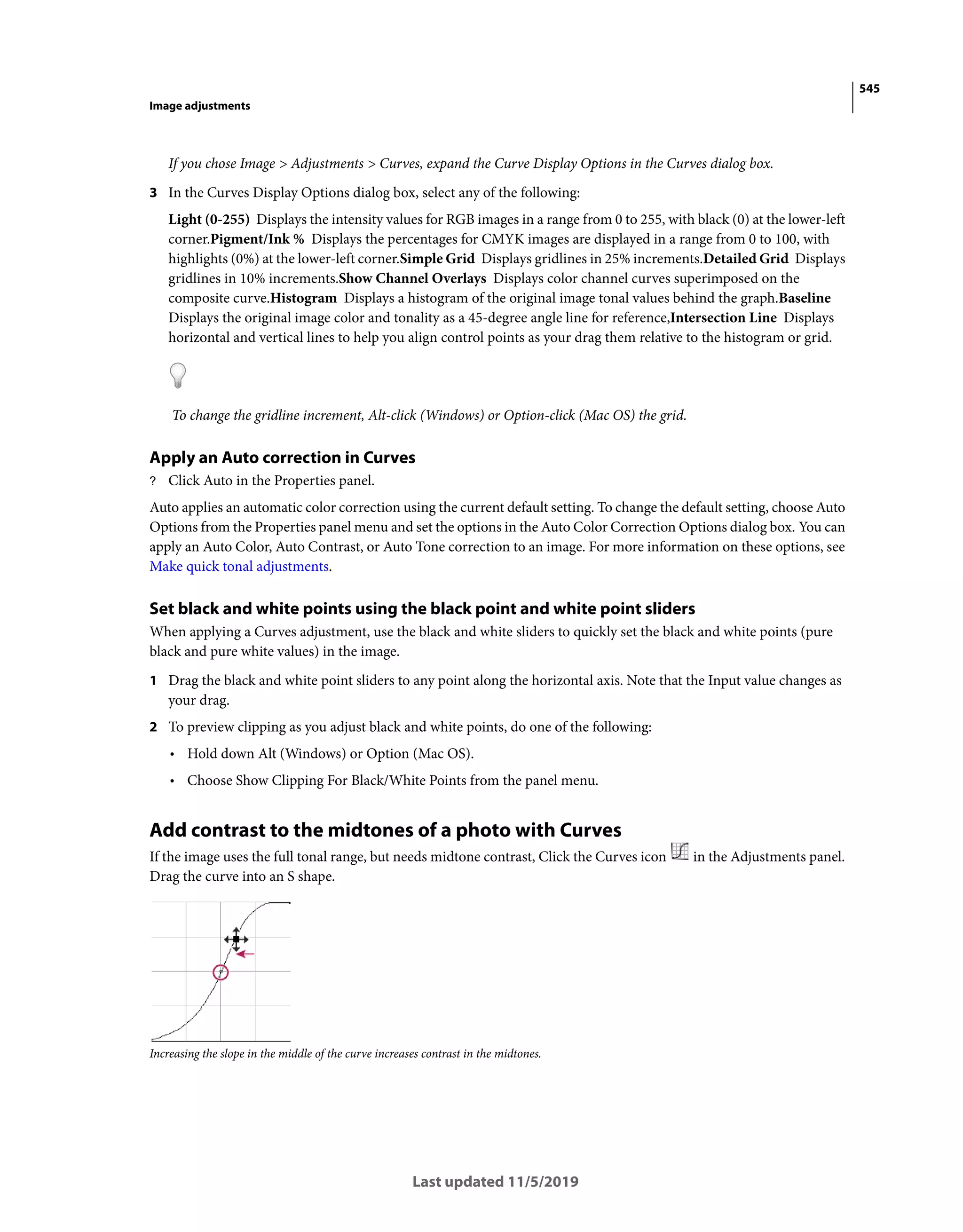 545
Image adjustments
Last updated 11/5/2019
If you chose Image > Adjustments > Curves, expand the Curve Display Options in the Curves dialog box.
3 In the Curves Display Options dialog box, select any of the following:
Light (0-255) Displays the intensity values for RGB images in a range from 0 to 255, with black (0) at the lower-left
corner.Pigment/Ink % Displays the percentages for CMYK images are displayed in a range from 0 to 100, with
highlights (0%) at the lower-left corner.Simple Grid Displays gridlines in 25% increments.Detailed Grid Displays
gridlines in 10% increments.Show Channel Overlays Displays color channel curves superimposed on the
composite curve.Histogram Displays a histogram of the original image tonal values behind the graph.Baseline
Displays the original image color and tonality as a 45-degree angle line for reference,Intersection Line Displays
horizontal and vertical lines to help you align control points as your drag them relative to the histogram or grid.
To change the gridline increment, Alt-click (Windows) or Option-click (Mac OS) the grid.
Apply an Auto correction in Curves
? Click Auto in the Properties panel.
Auto applies an automatic color correction using the current default setting. To change the default setting, choose Auto
Options from the Properties panel menu and set the options in the Auto Color Correction Options dialog box. You can
apply an Auto Color, Auto Contrast, or Auto Tone correction to an image. For more information on these options, see
Make quick tonal adjustments.
Set black and white points using the black point and white point sliders
When applying a Curves adjustment, use the black and white sliders to quickly set the black and white points (pure
black and pure white values) in the image.
1 Drag the black and white point sliders to any point along the horizontal axis. Note that the Input value changes as
your drag.
2 To preview clipping as you adjust black and white points, do one of the following:
• Hold down Alt (Windows) or Option (Mac OS).
• Choose Show Clipping For Black/White Points from the panel menu.
Add contrast to the midtones of a photo with Curves
If the image uses the full tonal range, but needs midtone contrast, Click the Curves icon in the Adjustments panel.
Drag the curve into an S shape.
Increasing the slope in the middle of the curve increases contrast in the midtones.
 