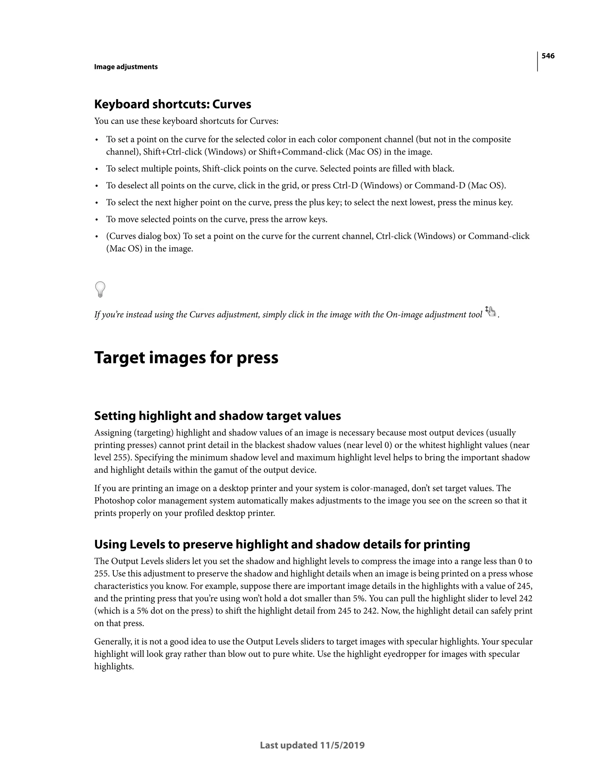 546
Image adjustments
Last updated 11/5/2019
Keyboard shortcuts: Curves
You can use these keyboard shortcuts for Curves:
• To set a point on the curve for the selected color in each color component channel (but not in the composite
channel), Shift+Ctrl-click (Windows) or Shift+Command-click (Mac OS) in the image.
• To select multiple points, Shift-click points on the curve. Selected points are filled with black.
• To deselect all points on the curve, click in the grid, or press Ctrl-D (Windows) or Command-D (Mac OS).
• To select the next higher point on the curve, press the plus key; to select the next lowest, press the minus key.
• To move selected points on the curve, press the arrow keys.
• (Curves dialog box) To set a point on the curve for the current channel, Ctrl-click (Windows) or Command-click
(Mac OS) in the image.
If you’re instead using the Curves adjustment, simply click in the image with the On-image adjustment tool .
Target images for press
Setting highlight and shadow target values
Assigning (targeting) highlight and shadow values of an image is necessary because most output devices (usually
printing presses) cannot print detail in the blackest shadow values (near level 0) or the whitest highlight values (near
level 255). Specifying the minimum shadow level and maximum highlight level helps to bring the important shadow
and highlight details within the gamut of the output device.
If you are printing an image on a desktop printer and your system is color-managed, don’t set target values. The
Photoshop color management system automatically makes adjustments to the image you see on the screen so that it
prints properly on your profiled desktop printer.
Using Levels to preserve highlight and shadow details for printing
The Output Levels sliders let you set the shadow and highlight levels to compress the image into a range less than 0 to
255. Use this adjustment to preserve the shadow and highlight details when an image is being printed on a press whose
characteristics you know. For example, suppose there are important image details in the highlights with a value of 245,
and the printing press that you’re using won’t hold a dot smaller than 5%. You can pull the highlight slider to level 242
(which is a 5% dot on the press) to shift the highlight detail from 245 to 242. Now, the highlight detail can safely print
on that press.
Generally, it is not a good idea to use the Output Levels sliders to target images with specular highlights. Your specular
highlight will look gray rather than blow out to pure white. Use the highlight eyedropper for images with specular
highlights.
 