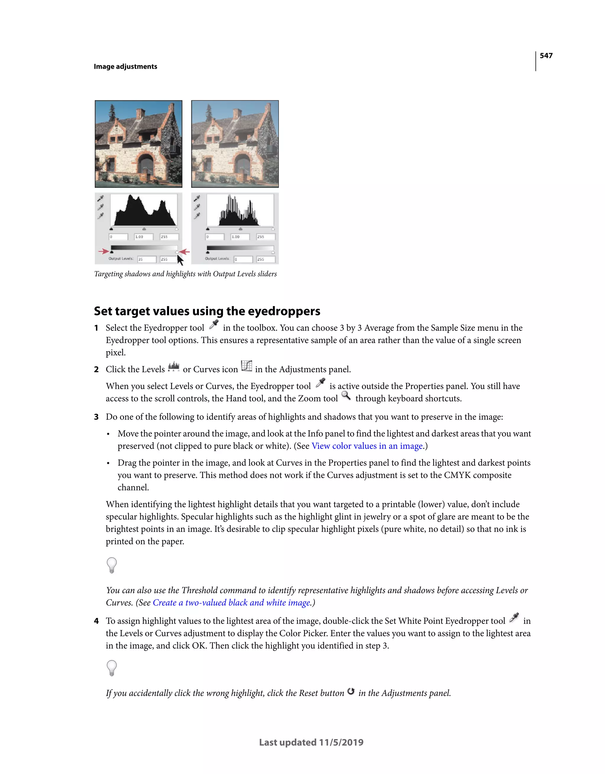 547
Image adjustments
Last updated 11/5/2019
Targeting shadows and highlights with Output Levels sliders
Set target values using the eyedroppers
1 Select the Eyedropper tool in the toolbox. You can choose 3 by 3 Average from the Sample Size menu in the
Eyedropper tool options. This ensures a representative sample of an area rather than the value of a single screen
pixel.
2 Click the Levels or Curves icon in the Adjustments panel.
When you select Levels or Curves, the Eyedropper tool is active outside the Properties panel. You still have
access to the scroll controls, the Hand tool, and the Zoom tool through keyboard shortcuts.
3 Do one of the following to identify areas of highlights and shadows that you want to preserve in the image:
• Move the pointer around the image, and look at the Info panel to find the lightest and darkest areas that you want
preserved (not clipped to pure black or white). (See View color values in an image.)
• Drag the pointer in the image, and look at Curves in the Properties panel to find the lightest and darkest points
you want to preserve. This method does not work if the Curves adjustment is set to the CMYK composite
channel.
When identifying the lightest highlight details that you want targeted to a printable (lower) value, don’t include
specular highlights. Specular highlights such as the highlight glint in jewelry or a spot of glare are meant to be the
brightest points in an image. It’s desirable to clip specular highlight pixels (pure white, no detail) so that no ink is
printed on the paper.
You can also use the Threshold command to identify representative highlights and shadows before accessing Levels or
Curves. (See Create a two-valued black and white image.)
4 To assign highlight values to the lightest area of the image, double-click the Set White Point Eyedropper tool in
the Levels or Curves adjustment to display the Color Picker. Enter the values you want to assign to the lightest area
in the image, and click OK. Then click the highlight you identified in step 3.
If you accidentally click the wrong highlight, click the Reset button in the Adjustments panel.
 