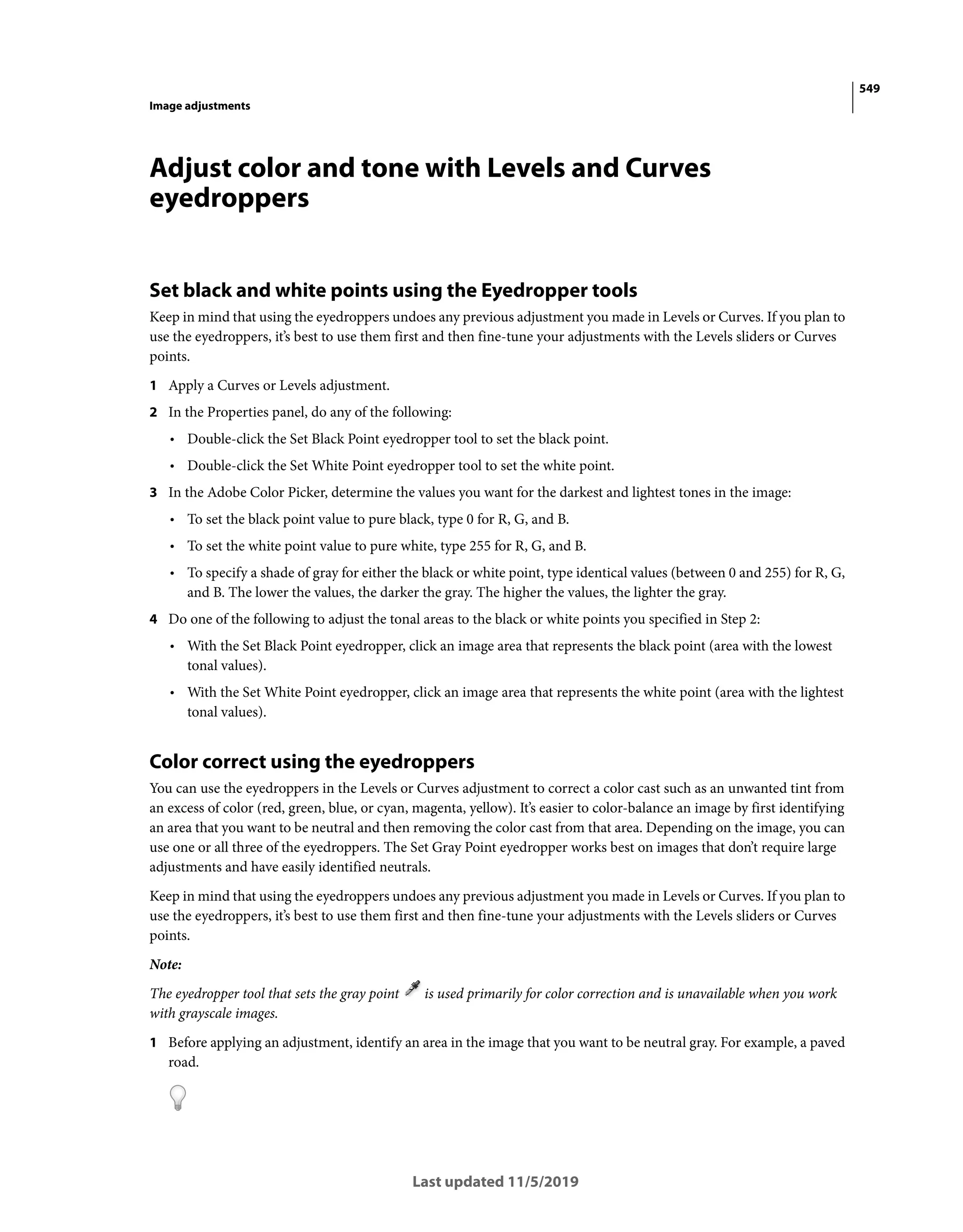 549
Image adjustments
Last updated 11/5/2019
Adjust color and tone with Levels and Curves
eyedroppers
Set black and white points using the Eyedropper tools
Keep in mind that using the eyedroppers undoes any previous adjustment you made in Levels or Curves. If you plan to
use the eyedroppers, it’s best to use them first and then fine-tune your adjustments with the Levels sliders or Curves
points.
1 Apply a Curves or Levels adjustment.
2 In the Properties panel, do any of the following:
• Double-click the Set Black Point eyedropper tool to set the black point.
• Double-click the Set White Point eyedropper tool to set the white point.
3 In the Adobe Color Picker, determine the values you want for the darkest and lightest tones in the image:
• To set the black point value to pure black, type 0 for R, G, and B.
• To set the white point value to pure white, type 255 for R, G, and B.
• To specify a shade of gray for either the black or white point, type identical values (between 0 and 255) for R, G,
and B. The lower the values, the darker the gray. The higher the values, the lighter the gray.
4 Do one of the following to adjust the tonal areas to the black or white points you specified in Step 2:
• With the Set Black Point eyedropper, click an image area that represents the black point (area with the lowest
tonal values).
• With the Set White Point eyedropper, click an image area that represents the white point (area with the lightest
tonal values).
Color correct using the eyedroppers
You can use the eyedroppers in the Levels or Curves adjustment to correct a color cast such as an unwanted tint from
an excess of color (red, green, blue, or cyan, magenta, yellow). It’s easier to color-balance an image by first identifying
an area that you want to be neutral and then removing the color cast from that area. Depending on the image, you can
use one or all three of the eyedroppers. The Set Gray Point eyedropper works best on images that don’t require large
adjustments and have easily identified neutrals.
Keep in mind that using the eyedroppers undoes any previous adjustment you made in Levels or Curves. If you plan to
use the eyedroppers, it’s best to use them first and then fine-tune your adjustments with the Levels sliders or Curves
points.
Note:
The eyedropper tool that sets the gray point is used primarily for color correction and is unavailable when you work
with grayscale images.
1 Before applying an adjustment, identify an area in the image that you want to be neutral gray. For example, a paved
road.
 