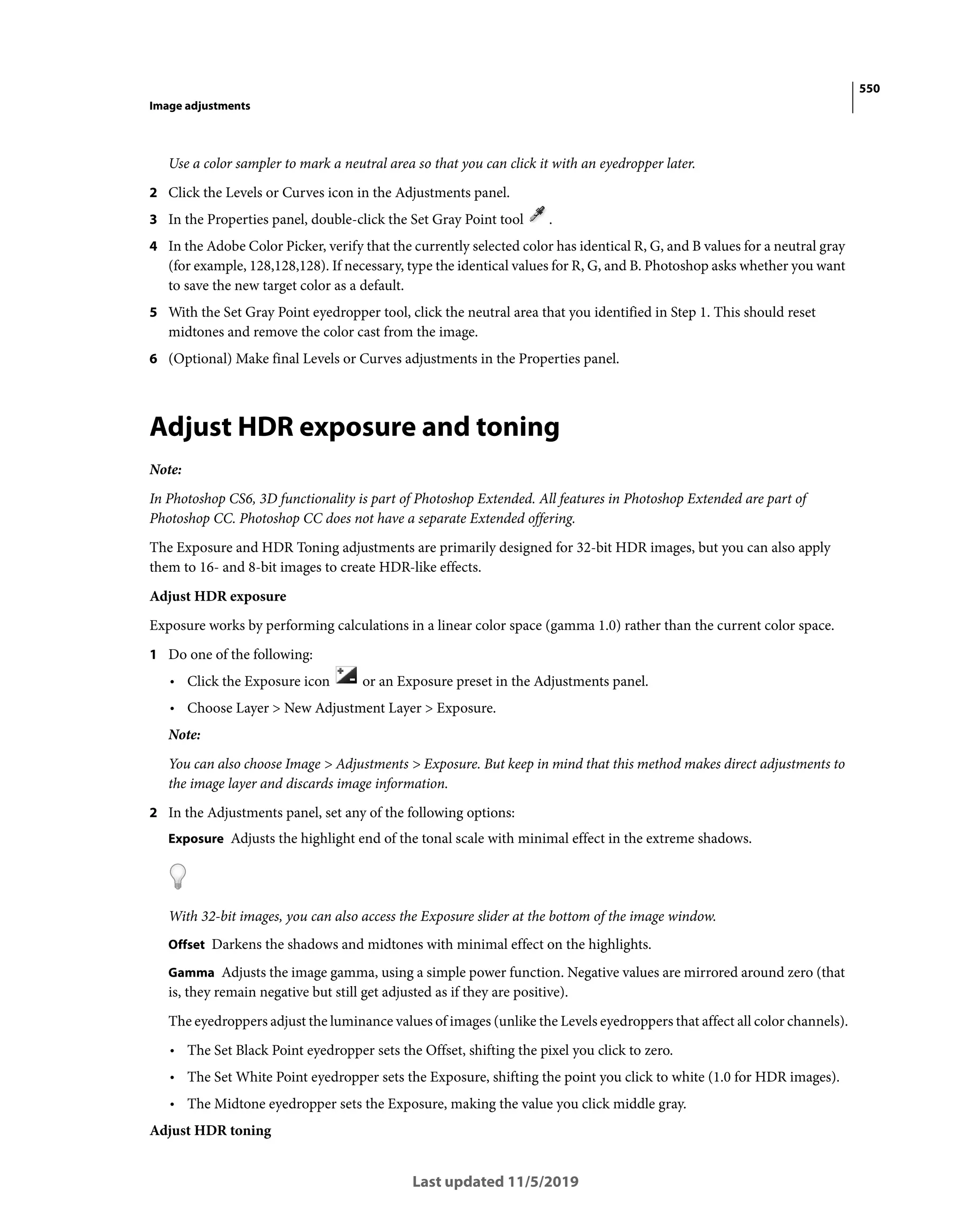 550
Image adjustments
Last updated 11/5/2019
Use a color sampler to mark a neutral area so that you can click it with an eyedropper later.
2 Click the Levels or Curves icon in the Adjustments panel.
3 In the Properties panel, double-click the Set Gray Point tool .
4 In the Adobe Color Picker, verify that the currently selected color has identical R, G, and B values for a neutral gray
(for example, 128,128,128). If necessary, type the identical values for R, G, and B. Photoshop asks whether you want
to save the new target color as a default.
5 With the Set Gray Point eyedropper tool, click the neutral area that you identified in Step 1. This should reset
midtones and remove the color cast from the image.
6 (Optional) Make final Levels or Curves adjustments in the Properties panel.
Adjust HDR exposure and toning
Note:
In Photoshop CS6, 3D functionality is part of Photoshop Extended. All features in Photoshop Extended are part of
Photoshop CC. Photoshop CC does not have a separate Extended offering.
The Exposure and HDR Toning adjustments are primarily designed for 32-bit HDR images, but you can also apply
them to 16- and 8-bit images to create HDR-like effects.
Adjust HDR exposure
Exposure works by performing calculations in a linear color space (gamma 1.0) rather than the current color space.
1 Do one of the following:
• Click the Exposure icon or an Exposure preset in the Adjustments panel.
• Choose Layer > New Adjustment Layer > Exposure.
Note:
You can also choose Image > Adjustments > Exposure. But keep in mind that this method makes direct adjustments to
the image layer and discards image information.
2 In the Adjustments panel, set any of the following options:
Exposure Adjusts the highlight end of the tonal scale with minimal effect in the extreme shadows.
With 32-bit images, you can also access the Exposure slider at the bottom of the image window.
Offset Darkens the shadows and midtones with minimal effect on the highlights.
Gamma Adjusts the image gamma, using a simple power function. Negative values are mirrored around zero (that
is, they remain negative but still get adjusted as if they are positive).
The eyedroppers adjust the luminance values of images (unlike the Levels eyedroppers that affect all color channels).
• The Set Black Point eyedropper sets the Offset, shifting the pixel you click to zero.
• The Set White Point eyedropper sets the Exposure, shifting the point you click to white (1.0 for HDR images).
• The Midtone eyedropper sets the Exposure, making the value you click middle gray.
Adjust HDR toning
 