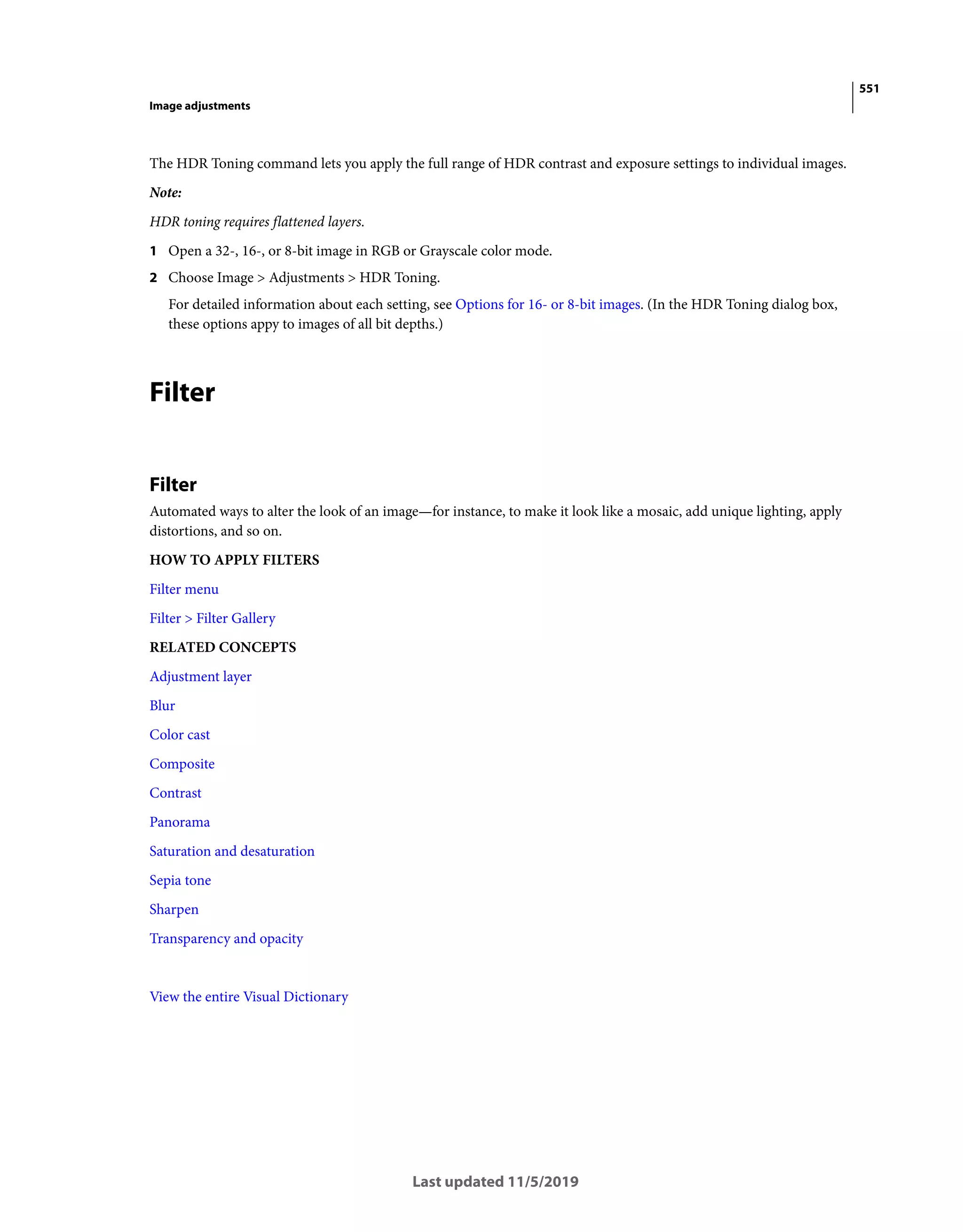 551
Image adjustments
Last updated 11/5/2019
The HDR Toning command lets you apply the full range of HDR contrast and exposure settings to individual images.
Note:
HDR toning requires flattened layers.
1 Open a 32-, 16-, or 8-bit image in RGB or Grayscale color mode.
2 Choose Image > Adjustments > HDR Toning.
For detailed information about each setting, see Options for 16- or 8-bit images. (In the HDR Toning dialog box,
these options appy to images of all bit depths.)
Filter
Filter
Automated ways to alter the look of an image—for instance, to make it look like a mosaic, add unique lighting, apply
distortions, and so on.
HOW TO APPLY FILTERS
Filter menu
Filter > Filter Gallery
RELATED CONCEPTS
Adjustment layer
Blur
Color cast
Composite
Contrast
Panorama
Saturation and desaturation
Sepia tone
Sharpen
Transparency and opacity
View the entire Visual Dictionary
 
