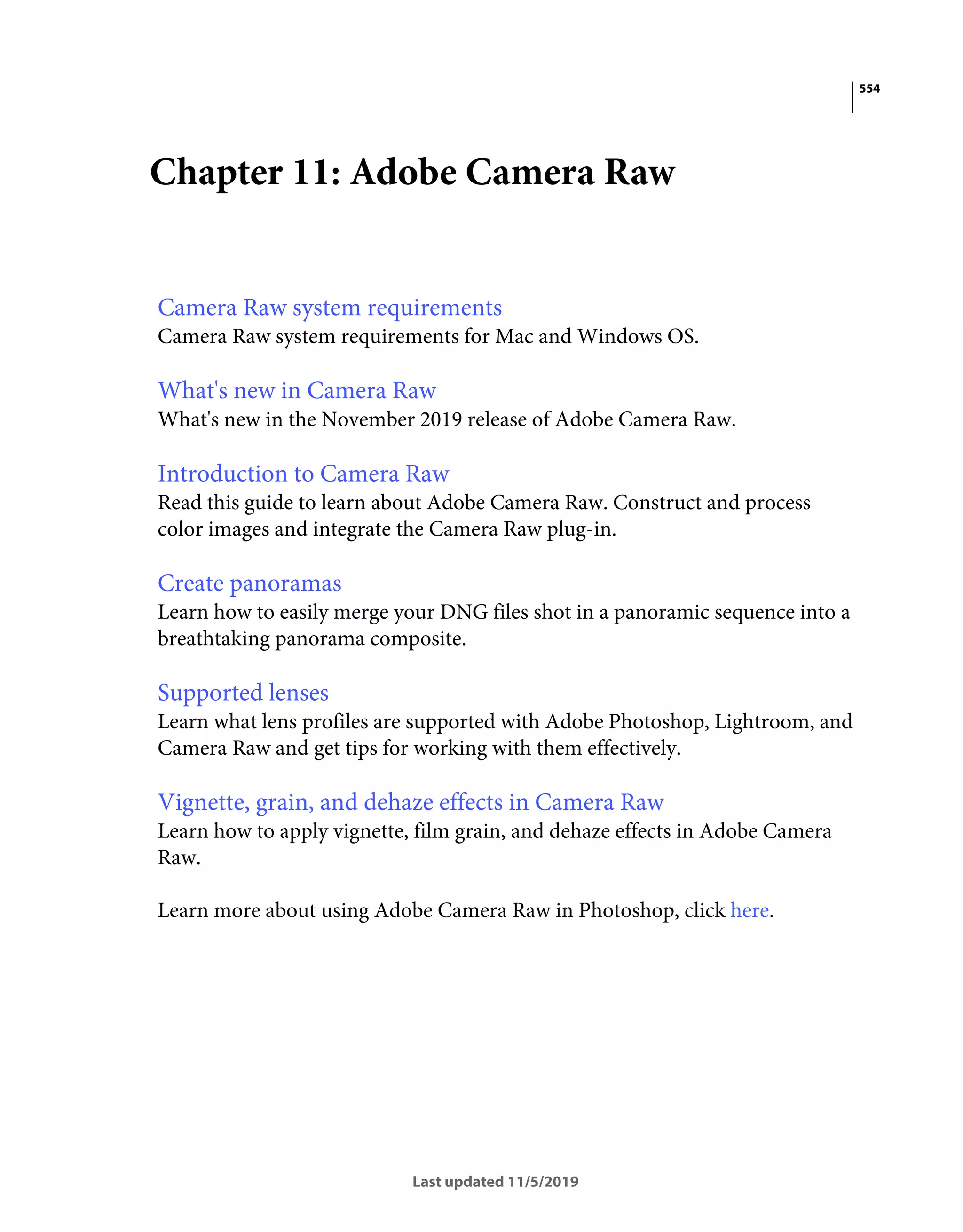 554
Last updated 11/5/2019
Chapter 11: Adobe Camera Raw
Camera Raw system requirements
Camera Raw system requirements for Mac and Windows OS.
What's new in Camera Raw
What's new in the November 2019 release of Adobe Camera Raw.
Introduction to Camera Raw
Read this guide to learn about Adobe Camera Raw. Construct and process
color images and integrate the Camera Raw plug-in.
Create panoramas
Learn how to easily merge your DNG files shot in a panoramic sequence into a
breathtaking panorama composite.
Supported lenses
Learn what lens profiles are supported with Adobe Photoshop, Lightroom, and
Camera Raw and get tips for working with them effectively.
Vignette, grain, and dehaze effects in Camera Raw
Learn how to apply vignette, film grain, and dehaze effects in Adobe Camera
Raw.
Learn more about using Adobe Camera Raw in Photoshop, click here.
 