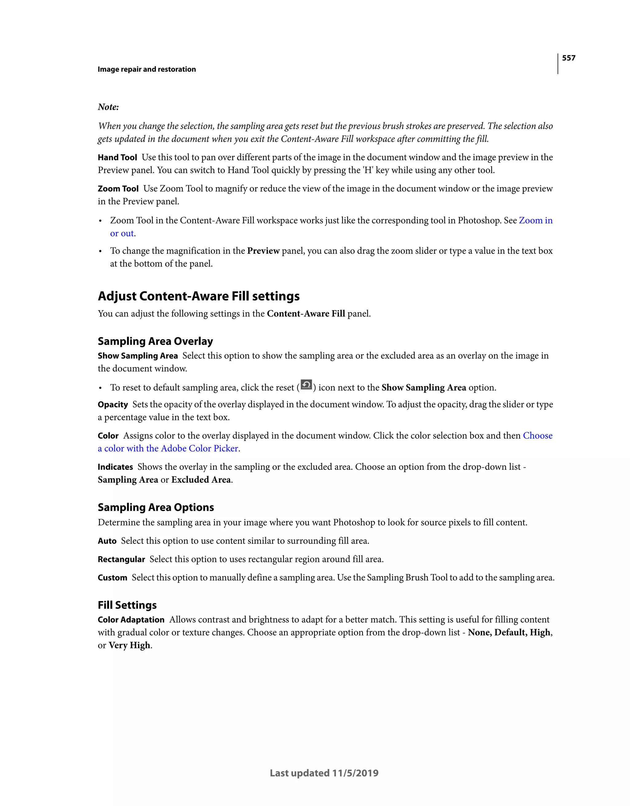 557
Image repair and restoration
Last updated 11/5/2019
Note:
When you change the selection, the sampling area gets reset but the previous brush strokes are preserved. The selection also
gets updated in the document when you exit the Content-Aware Fill workspace after committing the fill.
Hand Tool Use this tool to pan over different parts of the image in the document window and the image preview in the
Preview panel. You can switch to Hand Tool quickly by pressing the 'H' key while using any other tool.
Zoom Tool Use Zoom Tool to magnify or reduce the view of the image in the document window or the image preview
in the Preview panel.
• Zoom Tool in the Content-Aware Fill workspace works just like the corresponding tool in Photoshop. See Zoom in
or out.
• To change the magnification in the Preview panel, you can also drag the zoom slider or type a value in the text box
at the bottom of the panel.
Adjust Content-Aware Fill settings
You can adjust the following settings in the Content-Aware Fill panel.
Sampling Area Overlay
Show Sampling Area Select this option to show the sampling area or the excluded area as an overlay on the image in
the document window.
• To reset to default sampling area, click the reset ( ) icon next to the Show Sampling Area option.
Opacity Sets the opacity of the overlay displayed in the document window. To adjust the opacity, drag the slider or type
a percentage value in the text box.
Color Assigns color to the overlay displayed in the document window. Click the color selection box and then Choose
a color with the Adobe Color Picker.
Indicates Shows the overlay in the sampling or the excluded area. Choose an option from the drop-down list -
Sampling Area or Excluded Area.
Sampling Area Options
Determine the sampling area in your image where you want Photoshop to look for source pixels to fill content.
Auto Select this option to use content similar to surrounding fill area.
Rectangular Select this option to uses rectangular region around fill area.
Custom Select this option to manually define a sampling area. Use the Sampling Brush Tool to add to the sampling area.
Fill Settings
Color Adaptation Allows contrast and brightness to adapt for a better match. This setting is useful for filling content
with gradual color or texture changes. Choose an appropriate option from the drop-down list - None, Default, High,
or Very High.
 