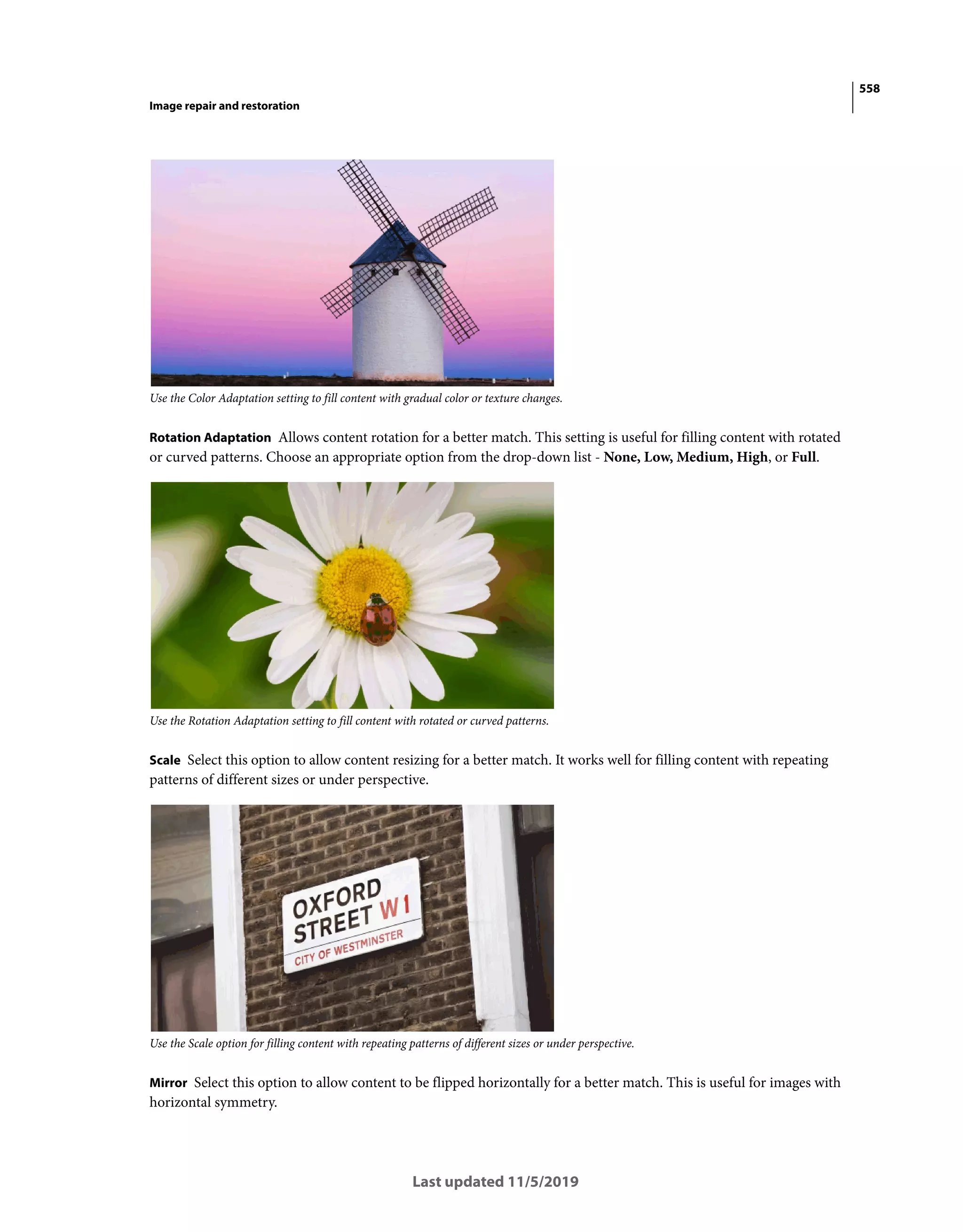 558
Image repair and restoration
Last updated 11/5/2019
Use the Color Adaptation setting to fill content with gradual color or texture changes.
Rotation Adaptation Allows content rotation for a better match. This setting is useful for filling content with rotated
or curved patterns. Choose an appropriate option from the drop-down list - None, Low, Medium, High, or Full.
Use the Rotation Adaptation setting to fill content with rotated or curved patterns.
Scale Select this option to allow content resizing for a better match. It works well for filling content with repeating
patterns of different sizes or under perspective.
Use the Scale option for filling content with repeating patterns of different sizes or under perspective.
Mirror Select this option to allow content to be flipped horizontally for a better match. This is useful for images with
horizontal symmetry.
 