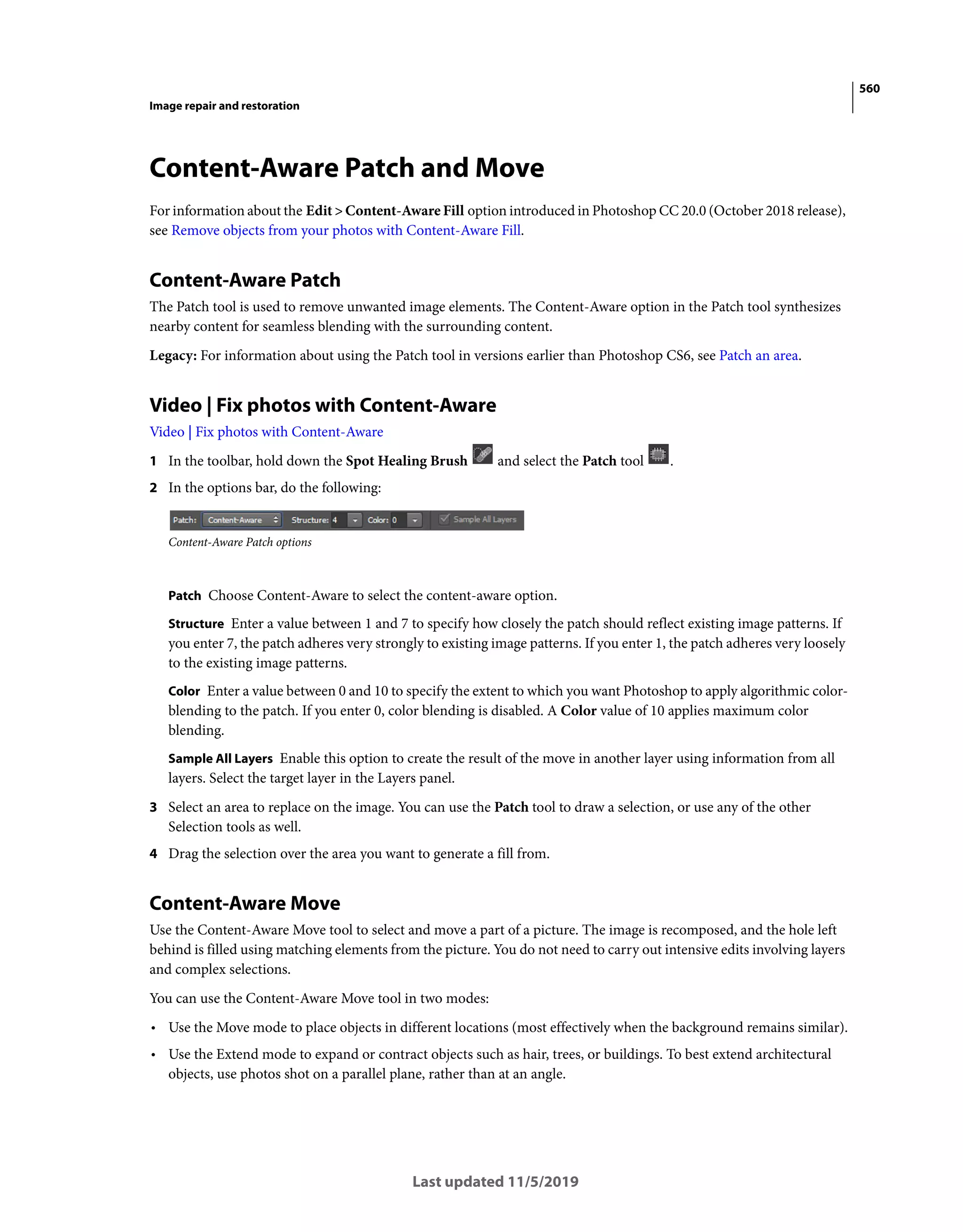 560
Image repair and restoration
Last updated 11/5/2019
Content-Aware Patch and Move
For information about the Edit > Content-Aware Fill option introduced in Photoshop CC 20.0 (October 2018 release),
see Remove objects from your photos with Content-Aware Fill.
Content-Aware Patch
The Patch tool is used to remove unwanted image elements. The Content-Aware option in the Patch tool synthesizes
nearby content for seamless blending with the surrounding content.
Legacy: For information about using the Patch tool in versions earlier than Photoshop CS6, see Patch an area.
Video | Fix photos with Content-Aware
Video | Fix photos with Content-Aware
1 In the toolbar, hold down the Spot Healing Brush and select the Patch tool .
2 In the options bar, do the following:
Content-Aware Patch options
Patch Choose Content-Aware to select the content-aware option.
Structure Enter a value between 1 and 7 to specify how closely the patch should reflect existing image patterns. If
you enter 7, the patch adheres very strongly to existing image patterns. If you enter 1, the patch adheres very loosely
to the existing image patterns.
Color Enter a value between 0 and 10 to specify the extent to which you want Photoshop to apply algorithmic color-
blending to the patch. If you enter 0, color blending is disabled. A Color value of 10 applies maximum color
blending.
Sample All Layers Enable this option to create the result of the move in another layer using information from all
layers. Select the target layer in the Layers panel.
3 Select an area to replace on the image. You can use the Patch tool to draw a selection, or use any of the other
Selection tools as well.
4 Drag the selection over the area you want to generate a fill from.
Content-Aware Move
Use the Content-Aware Move tool to select and move a part of a picture. The image is recomposed, and the hole left
behind is filled using matching elements from the picture. You do not need to carry out intensive edits involving layers
and complex selections.
You can use the Content-Aware Move tool in two modes:
• Use the Move mode to place objects in different locations (most effectively when the background remains similar).
• Use the Extend mode to expand or contract objects such as hair, trees, or buildings. To best extend architectural
objects, use photos shot on a parallel plane, rather than at an angle.
 