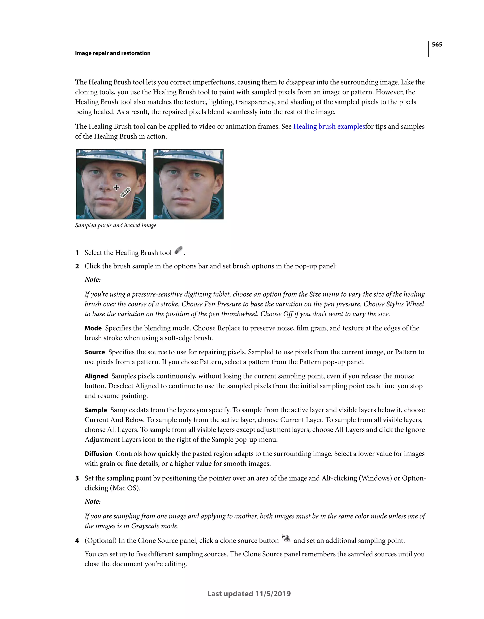 565
Image repair and restoration
Last updated 11/5/2019
The Healing Brush tool lets you correct imperfections, causing them to disappear into the surrounding image. Like the
cloning tools, you use the Healing Brush tool to paint with sampled pixels from an image or pattern. However, the
Healing Brush tool also matches the texture, lighting, transparency, and shading of the sampled pixels to the pixels
being healed. As a result, the repaired pixels blend seamlessly into the rest of the image.
The Healing Brush tool can be applied to video or animation frames. See Healing brush examplesfor tips and samples
of the Healing Brush in action.
Sampled pixels and healed image
1 Select the Healing Brush tool .
2 Click the brush sample in the options bar and set brush options in the pop-up panel:
Note:
If you’re using a pressure-sensitive digitizing tablet, choose an option from the Size menu to vary the size of the healing
brush over the course of a stroke. Choose Pen Pressure to base the variation on the pen pressure. Choose Stylus Wheel
to base the variation on the position of the pen thumbwheel. Choose Off if you don’t want to vary the size.
Mode Specifies the blending mode. Choose Replace to preserve noise, film grain, and texture at the edges of the
brush stroke when using a soft-edge brush.
Source Specifies the source to use for repairing pixels. Sampled to use pixels from the current image, or Pattern to
use pixels from a pattern. If you chose Pattern, select a pattern from the Pattern pop-up panel.
Aligned Samples pixels continuously, without losing the current sampling point, even if you release the mouse
button. Deselect Aligned to continue to use the sampled pixels from the initial sampling point each time you stop
and resume painting.
Sample Samples data from the layers you specify. To sample from the active layer and visible layers below it, choose
Current And Below. To sample only from the active layer, choose Current Layer. To sample from all visible layers,
choose All Layers. To sample from all visible layers except adjustment layers, choose All Layers and click the Ignore
Adjustment Layers icon to the right of the Sample pop-up menu.
Diffusion Controls how quickly the pasted region adapts to the surrounding image. Select a lower value for images
with grain or fine details, or a higher value for smooth images.
3 Set the sampling point by positioning the pointer over an area of the image and Alt-clicking (Windows) or Option-
clicking (Mac OS).
Note:
If you are sampling from one image and applying to another, both images must be in the same color mode unless one of
the images is in Grayscale mode.
4 (Optional) In the Clone Source panel, click a clone source button and set an additional sampling point.
You can set up to five different sampling sources. The Clone Source panel remembers the sampled sources until you
close the document you’re editing.
 