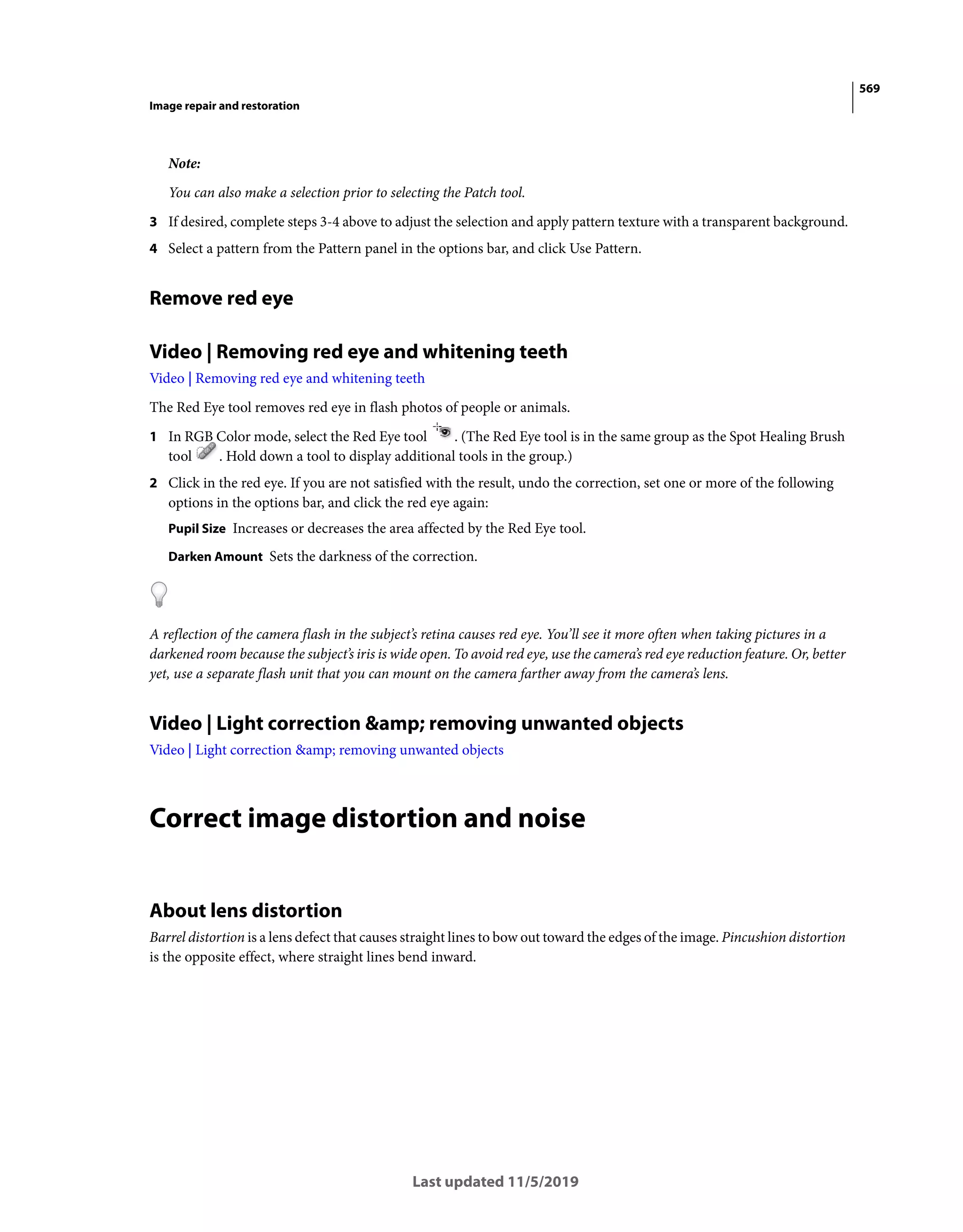 569
Image repair and restoration
Last updated 11/5/2019
Note:
You can also make a selection prior to selecting the Patch tool.
3 If desired, complete steps 3-4 above to adjust the selection and apply pattern texture with a transparent background.
4 Select a pattern from the Pattern panel in the options bar, and click Use Pattern.
Remove red eye
Video | Removing red eye and whitening teeth
Video | Removing red eye and whitening teeth
The Red Eye tool removes red eye in flash photos of people or animals.
1 In RGB Color mode, select the Red Eye tool . (The Red Eye tool is in the same group as the Spot Healing Brush
tool . Hold down a tool to display additional tools in the group.)
2 Click in the red eye. If you are not satisfied with the result, undo the correction, set one or more of the following
options in the options bar, and click the red eye again:
Pupil Size Increases or decreases the area affected by the Red Eye tool.
Darken Amount Sets the darkness of the correction.
A reflection of the camera flash in the subject’s retina causes red eye. You’ll see it more often when taking pictures in a
darkened room because the subject’s iris is wide open. To avoid red eye, use the camera’s red eye reduction feature. Or, better
yet, use a separate flash unit that you can mount on the camera farther away from the camera’s lens.
Video | Light correction &amp; removing unwanted objects
Video | Light correction &amp; removing unwanted objects
Correct image distortion and noise
About lens distortion
Barrel distortion is a lens defect that causes straight lines to bow out toward the edges of the image. Pincushion distortion
is the opposite effect, where straight lines bend inward.
 