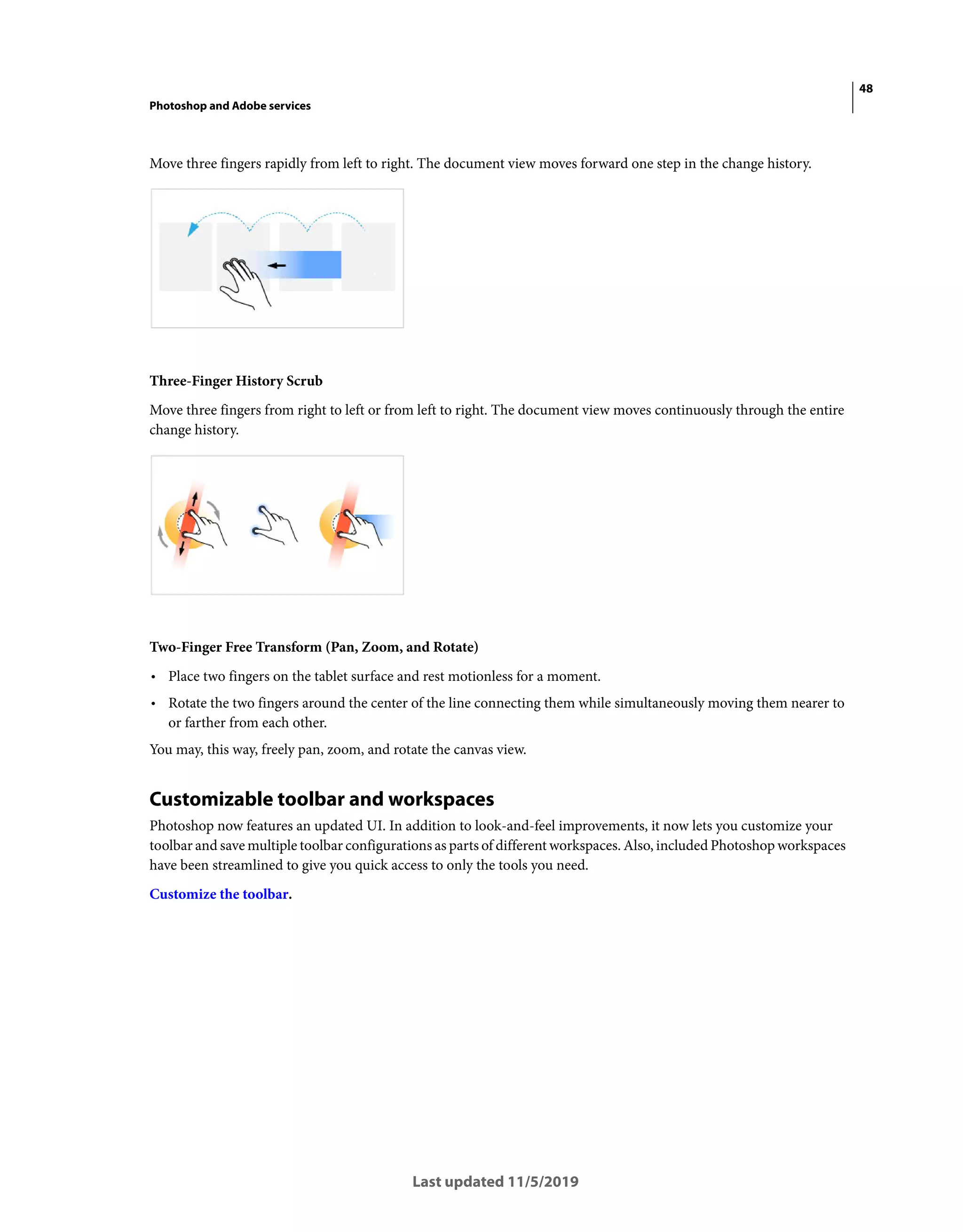 48
Photoshop and Adobe services
Last updated 11/5/2019
Move three fingers rapidly from left to right. The document view moves forward one step in the change history.
Three-Finger History Scrub
Move three fingers from right to left or from left to right. The document view moves continuously through the entire
change history.
Two-Finger Free Transform (Pan, Zoom, and Rotate)
• Place two fingers on the tablet surface and rest motionless for a moment.
• Rotate the two fingers around the center of the line connecting them while simultaneously moving them nearer to
or farther from each other.
You may, this way, freely pan, zoom, and rotate the canvas view.
Customizable toolbar and workspaces
Photoshop now features an updated UI. In addition to look-and-feel improvements, it now lets you customize your
toolbar and save multiple toolbar configurations as parts of different workspaces. Also, included Photoshop workspaces
have been streamlined to give you quick access to only the tools you need.
Customize the toolbar.
 