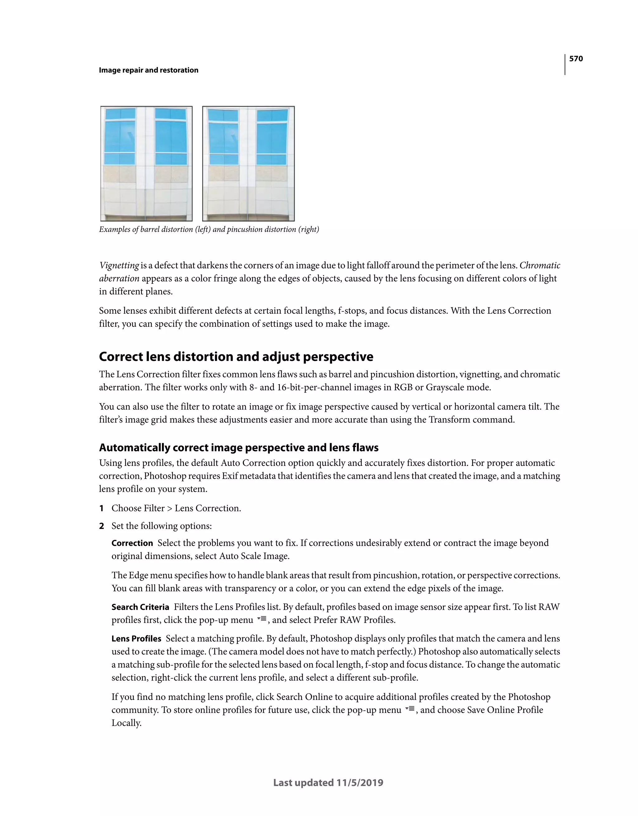 570
Image repair and restoration
Last updated 11/5/2019
Examples of barrel distortion (left) and pincushion distortion (right)
Vignetting is a defect that darkens the corners of an image due to light falloff around the perimeter of the lens. Chromatic
aberration appears as a color fringe along the edges of objects, caused by the lens focusing on different colors of light
in different planes.
Some lenses exhibit different defects at certain focal lengths, f-stops, and focus distances. With the Lens Correction
filter, you can specify the combination of settings used to make the image.
Correct lens distortion and adjust perspective
The Lens Correction filter fixes common lens flaws such as barrel and pincushion distortion, vignetting, and chromatic
aberration. The filter works only with 8- and 16-bit-per-channel images in RGB or Grayscale mode.
You can also use the filter to rotate an image or fix image perspective caused by vertical or horizontal camera tilt. The
filter’s image grid makes these adjustments easier and more accurate than using the Transform command.
Automatically correct image perspective and lens flaws
Using lens profiles, the default Auto Correction option quickly and accurately fixes distortion. For proper automatic
correction, Photoshop requires Exif metadata that identifies the camera and lens that created the image, and a matching
lens profile on your system.
1 Choose Filter > Lens Correction.
2 Set the following options:
Correction Select the problems you want to fix. If corrections undesirably extend or contract the image beyond
original dimensions, select Auto Scale Image.
The Edge menu specifies how to handle blank areas that result from pincushion, rotation, or perspective corrections.
You can fill blank areas with transparency or a color, or you can extend the edge pixels of the image.
Search Criteria Filters the Lens Profiles list. By default, profiles based on image sensor size appear first. To list RAW
profiles first, click the pop-up menu , and select Prefer RAW Profiles.
Lens Profiles Select a matching profile. By default, Photoshop displays only profiles that match the camera and lens
used to create the image. (The camera model does not have to match perfectly.) Photoshop also automatically selects
a matching sub-profile for the selected lens based on focal length, f-stop and focus distance. To change the automatic
selection, right-click the current lens profile, and select a different sub-profile.
If you find no matching lens profile, click Search Online to acquire additional profiles created by the Photoshop
community. To store online profiles for future use, click the pop-up menu , and choose Save Online Profile
Locally.
 