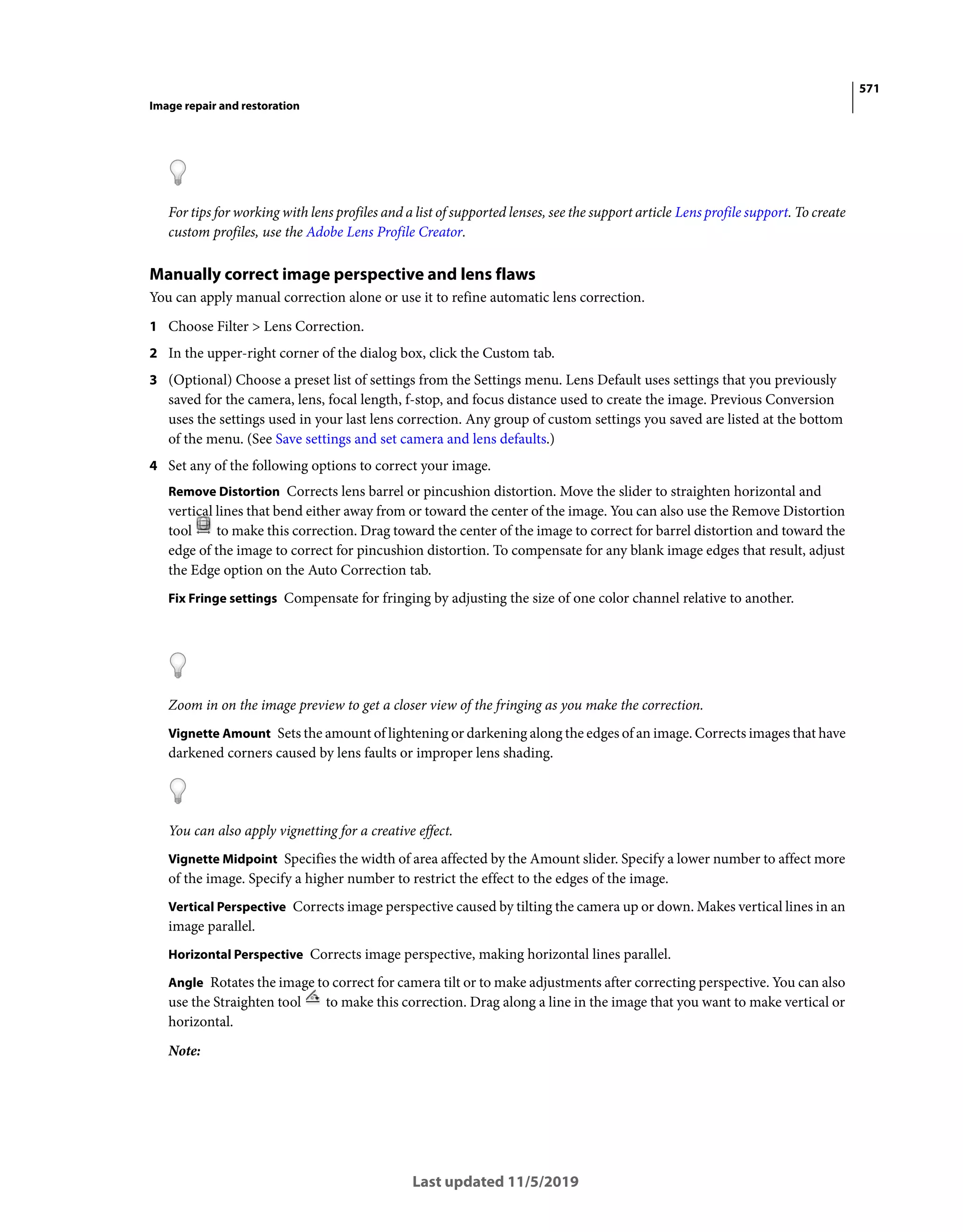 571
Image repair and restoration
Last updated 11/5/2019
For tips for working with lens profiles and a list of supported lenses, see the support article Lens profile support. To create
custom profiles, use the Adobe Lens Profile Creator.
Manually correct image perspective and lens flaws
You can apply manual correction alone or use it to refine automatic lens correction.
1 Choose Filter > Lens Correction.
2 In the upper-right corner of the dialog box, click the Custom tab.
3 (Optional) Choose a preset list of settings from the Settings menu. Lens Default uses settings that you previously
saved for the camera, lens, focal length, f-stop, and focus distance used to create the image. Previous Conversion
uses the settings used in your last lens correction. Any group of custom settings you saved are listed at the bottom
of the menu. (See Save settings and set camera and lens defaults.)
4 Set any of the following options to correct your image.
Remove Distortion Corrects lens barrel or pincushion distortion. Move the slider to straighten horizontal and
vertical lines that bend either away from or toward the center of the image. You can also use the Remove Distortion
tool to make this correction. Drag toward the center of the image to correct for barrel distortion and toward the
edge of the image to correct for pincushion distortion. To compensate for any blank image edges that result, adjust
the Edge option on the Auto Correction tab.
Fix Fringe settings Compensate for fringing by adjusting the size of one color channel relative to another.
Zoom in on the image preview to get a closer view of the fringing as you make the correction.
Vignette Amount Sets the amount of lightening or darkening along the edges of an image. Corrects images that have
darkened corners caused by lens faults or improper lens shading.
You can also apply vignetting for a creative effect.
Vignette Midpoint Specifies the width of area affected by the Amount slider. Specify a lower number to affect more
of the image. Specify a higher number to restrict the effect to the edges of the image.
Vertical Perspective Corrects image perspective caused by tilting the camera up or down. Makes vertical lines in an
image parallel.
Horizontal Perspective Corrects image perspective, making horizontal lines parallel.
Angle Rotates the image to correct for camera tilt or to make adjustments after correcting perspective. You can also
use the Straighten tool to make this correction. Drag along a line in the image that you want to make vertical or
horizontal.
Note:
 