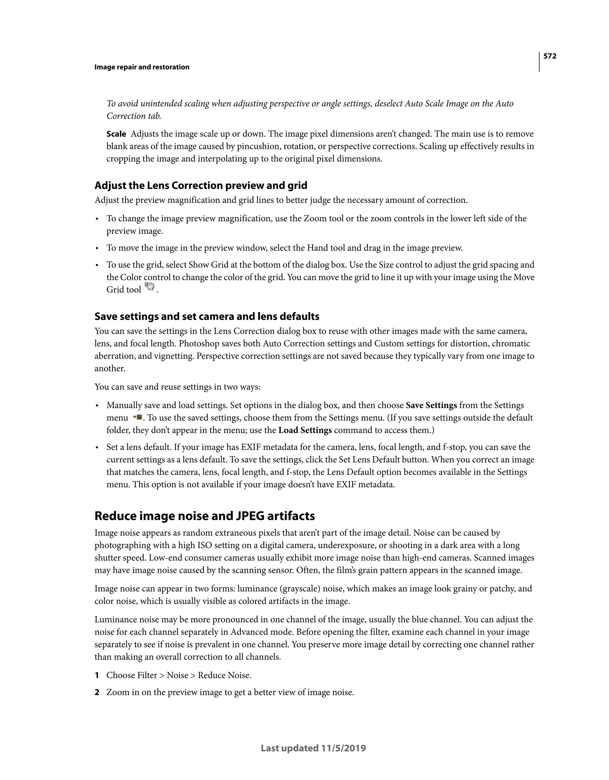 572
Image repair and restoration
Last updated 11/5/2019
To avoid unintended scaling when adjusting perspective or angle settings, deselect Auto Scale Image on the Auto
Correction tab.
Scale Adjusts the image scale up or down. The image pixel dimensions aren’t changed. The main use is to remove
blank areas of the image caused by pincushion, rotation, or perspective corrections. Scaling up effectively results in
cropping the image and interpolating up to the original pixel dimensions.
Adjust the Lens Correction preview and grid
Adjust the preview magnification and grid lines to better judge the necessary amount of correction.
• To change the image preview magnification, use the Zoom tool or the zoom controls in the lower left side of the
preview image.
• To move the image in the preview window, select the Hand tool and drag in the image preview.
• To use the grid, select Show Grid at the bottom of the dialog box. Use the Size control to adjust the grid spacing and
the Color control to change the color of the grid. You can move the grid to line it up with your image using the Move
Grid tool .
Save settings and set camera and lens defaults
You can save the settings in the Lens Correction dialog box to reuse with other images made with the same camera,
lens, and focal length. Photoshop saves both Auto Correction settings and Custom settings for distortion, chromatic
aberration, and vignetting. Perspective correction settings are not saved because they typically vary from one image to
another.
You can save and reuse settings in two ways:
• Manually save and load settings. Set options in the dialog box, and then choose Save Settings from the Settings
menu . To use the saved settings, choose them from the Settings menu. (If you save settings outside the default
folder, they don’t appear in the menu; use the Load Settings command to access them.)
• Set a lens default. If your image has EXIF metadata for the camera, lens, focal length, and f-stop, you can save the
current settings as a lens default. To save the settings, click the Set Lens Default button. When you correct an image
that matches the camera, lens, focal length, and f-stop, the Lens Default option becomes available in the Settings
menu. This option is not available if your image doesn’t have EXIF metadata.
Reduce image noise and JPEG artifacts
Image noise appears as random extraneous pixels that aren’t part of the image detail. Noise can be caused by
photographing with a high ISO setting on a digital camera, underexposure, or shooting in a dark area with a long
shutter speed. Low-end consumer cameras usually exhibit more image noise than high-end cameras. Scanned images
may have image noise caused by the scanning sensor. Often, the film’s grain pattern appears in the scanned image.
Image noise can appear in two forms: luminance (grayscale) noise, which makes an image look grainy or patchy, and
color noise, which is usually visible as colored artifacts in the image.
Luminance noise may be more pronounced in one channel of the image, usually the blue channel. You can adjust the
noise for each channel separately in Advanced mode. Before opening the filter, examine each channel in your image
separately to see if noise is prevalent in one channel. You preserve more image detail by correcting one channel rather
than making an overall correction to all channels.
1 Choose Filter > Noise > Reduce Noise.
2 Zoom in on the preview image to get a better view of image noise.
 