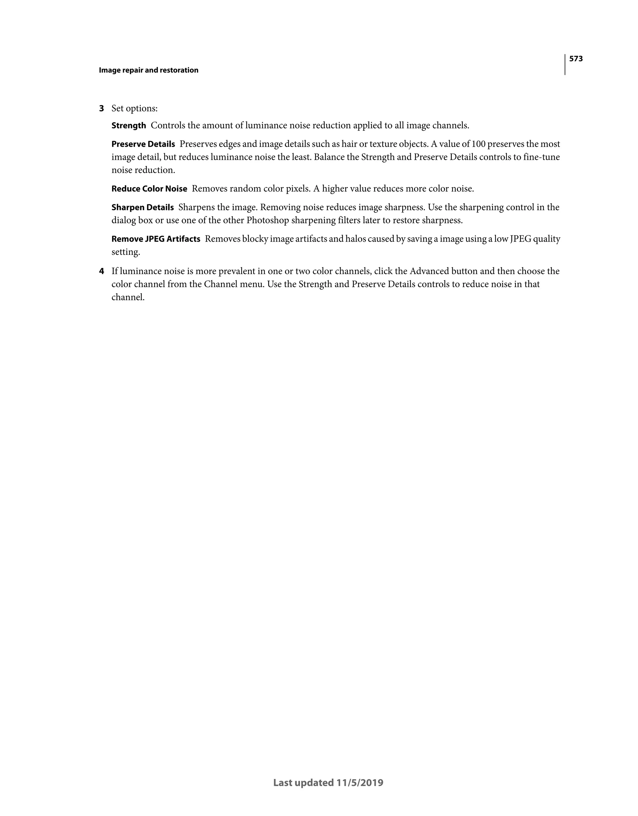 573
Image repair and restoration
Last updated 11/5/2019
3 Set options:
Strength Controls the amount of luminance noise reduction applied to all image channels.
Preserve Details Preserves edges and image details such as hair or texture objects. A value of 100 preserves the most
image detail, but reduces luminance noise the least. Balance the Strength and Preserve Details controls to fine-tune
noise reduction.
Reduce Color Noise Removes random color pixels. A higher value reduces more color noise.
Sharpen Details Sharpens the image. Removing noise reduces image sharpness. Use the sharpening control in the
dialog box or use one of the other Photoshop sharpening filters later to restore sharpness.
Remove JPEG Artifacts Removes blocky image artifacts and halos caused by saving a image using a low JPEG quality
setting.
4 If luminance noise is more prevalent in one or two color channels, click the Advanced button and then choose the
color channel from the Channel menu. Use the Strength and Preserve Details controls to reduce noise in that
channel.
 