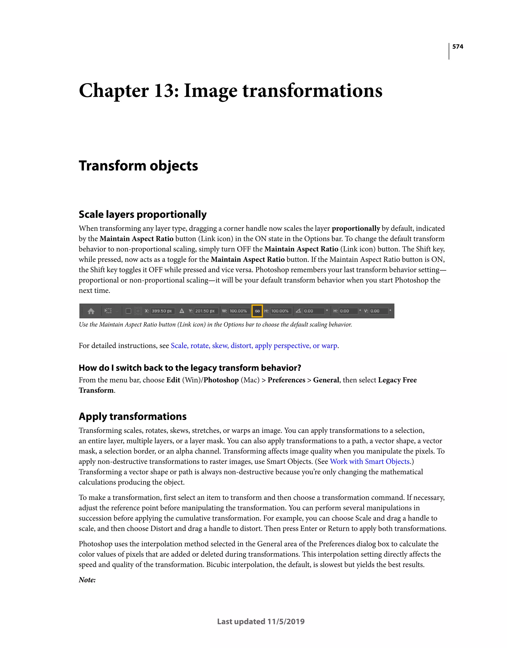 574
Last updated 11/5/2019
Chapter 13: Image transformations
Transform objects
Scale layers proportionally
When transforming any layer type, dragging a corner handle now scales the layer proportionally by default, indicated
by the Maintain Aspect Ratio button (Link icon) in the ON state in the Options bar. To change the default transform
behavior to non-proportional scaling, simply turn OFF the Maintain Aspect Ratio (Link icon) button. The Shift key,
while pressed, now acts as a toggle for the Maintain Aspect Ratio button. If the Maintain Aspect Ratio button is ON,
the Shift key toggles it OFF while pressed and vice versa. Photoshop remembers your last transform behavior setting—
proportional or non-proportional scaling—it will be your default transform behavior when you start Photoshop the
next time.
Use the Maintain Aspect Ratio button (Link icon) in the Options bar to choose the default scaling behavior.
For detailed instructions, see Scale, rotate, skew, distort, apply perspective, or warp.
How do I switch back to the legacy transform behavior?
From the menu bar, choose Edit (Win)/Photoshop (Mac) > Preferences > General, then select Legacy Free
Transform.
Apply transformations
Transforming scales, rotates, skews, stretches, or warps an image. You can apply transformations to a selection,
an entire layer, multiple layers, or a layer mask. You can also apply transformations to a path, a vector shape, a vector
mask, a selection border, or an alpha channel. Transforming affects image quality when you manipulate the pixels. To
apply non-destructive transformations to raster images, use Smart Objects. (See Work with Smart Objects.)
Transforming a vector shape or path is always non-destructive because you’re only changing the mathematical
calculations producing the object.
To make a transformation, first select an item to transform and then choose a transformation command. If necessary,
adjust the reference point before manipulating the transformation. You can perform several manipulations in
succession before applying the cumulative transformation. For example, you can choose Scale and drag a handle to
scale, and then choose Distort and drag a handle to distort. Then press Enter or Return to apply both transformations.
Photoshop uses the interpolation method selected in the General area of the Preferences dialog box to calculate the
color values of pixels that are added or deleted during transformations. This interpolation setting directly affects the
speed and quality of the transformation. Bicubic interpolation, the default, is slowest but yields the best results.
Note:
 