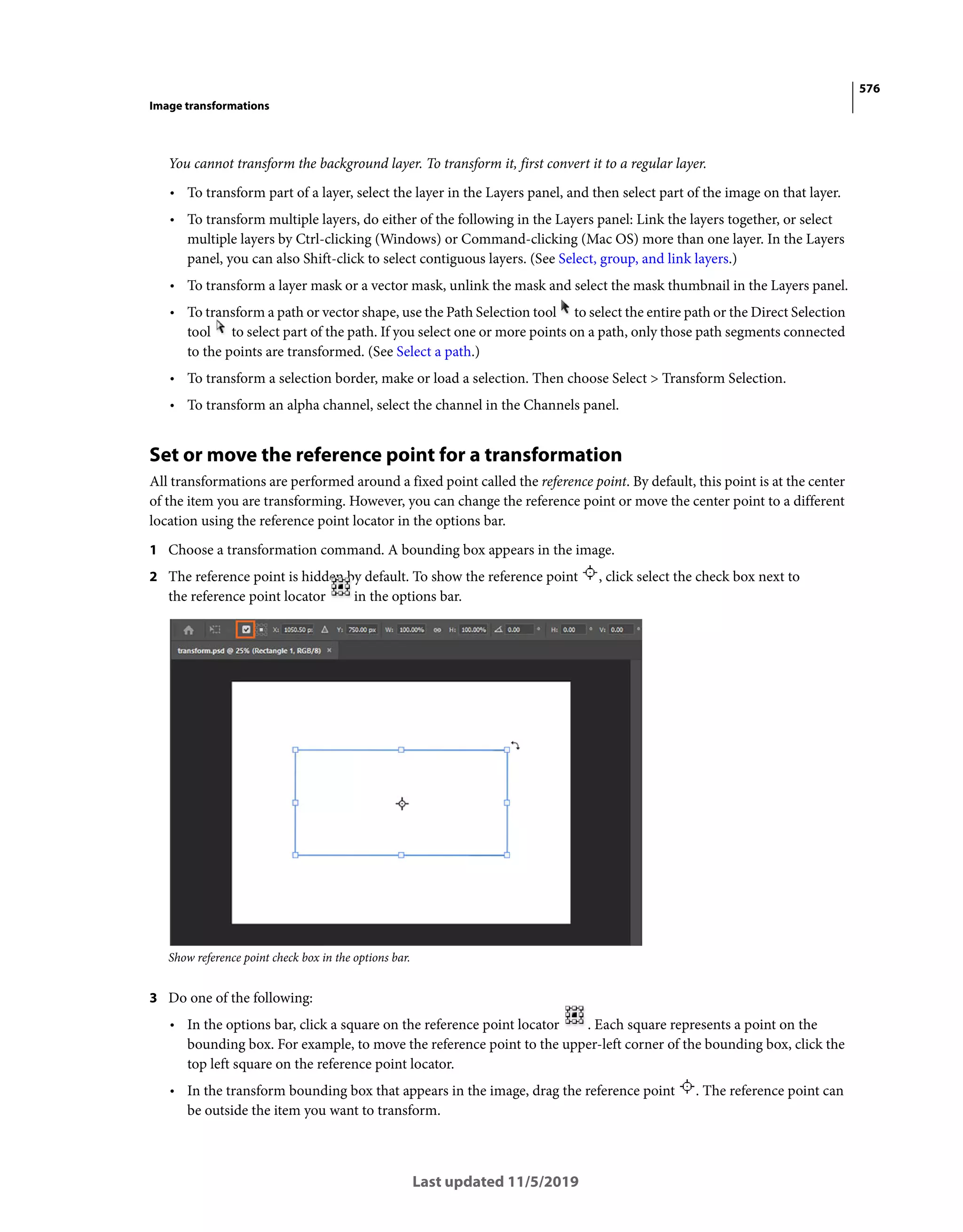 576
Image transformations
Last updated 11/5/2019
You cannot transform the background layer. To transform it, first convert it to a regular layer.
• To transform part of a layer, select the layer in the Layers panel, and then select part of the image on that layer.
• To transform multiple layers, do either of the following in the Layers panel: Link the layers together, or select
multiple layers by Ctrl-clicking (Windows) or Command-clicking (Mac OS) more than one layer. In the Layers
panel, you can also Shift-click to select contiguous layers. (See Select, group, and link layers.)
• To transform a layer mask or a vector mask, unlink the mask and select the mask thumbnail in the Layers panel.
• To transform a path or vector shape, use the Path Selection tool to select the entire path or the Direct Selection
tool to select part of the path. If you select one or more points on a path, only those path segments connected
to the points are transformed. (See Select a path.)
• To transform a selection border, make or load a selection. Then choose Select > Transform Selection.
• To transform an alpha channel, select the channel in the Channels panel.
Set or move the reference point for a transformation
All transformations are performed around a fixed point called the reference point. By default, this point is at the center
of the item you are transforming. However, you can change the reference point or move the center point to a different
location using the reference point locator in the options bar.
1 Choose a transformation command. A bounding box appears in the image.
2 The reference point is hidden by default. To show the reference point , click select the check box next to
the reference point locator in the options bar.
Show reference point check box in the options bar.
3 Do one of the following:
• In the options bar, click a square on the reference point locator . Each square represents a point on the
bounding box. For example, to move the reference point to the upper-left corner of the bounding box, click the
top left square on the reference point locator.
• In the transform bounding box that appears in the image, drag the reference point . The reference point can
be outside the item you want to transform.
 