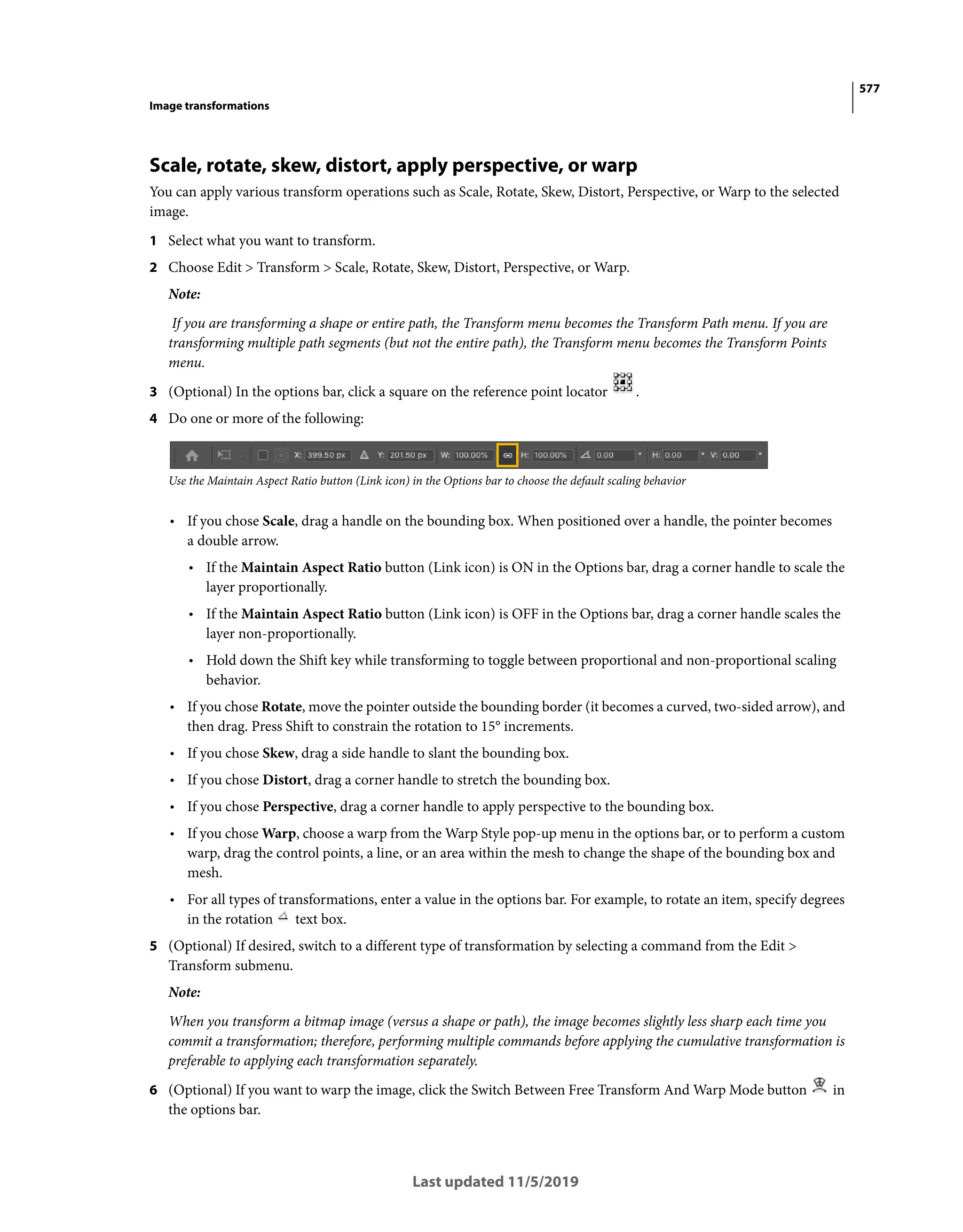 577
Image transformations
Last updated 11/5/2019
Scale, rotate, skew, distort, apply perspective, or warp
You can apply various transform operations such as Scale, Rotate, Skew, Distort, Perspective, or Warp to the selected
image.
1 Select what you want to transform.
2 Choose Edit > Transform > Scale, Rotate, Skew, Distort, Perspective, or Warp.
Note:
If you are transforming a shape or entire path, the Transform menu becomes the Transform Path menu. If you are
transforming multiple path segments (but not the entire path), the Transform menu becomes the Transform Points
menu.
3 (Optional) In the options bar, click a square on the reference point locator .
4 Do one or more of the following:
Use the Maintain Aspect Ratio button (Link icon) in the Options bar to choose the default scaling behavior
• If you chose Scale, drag a handle on the bounding box. When positioned over a handle, the pointer becomes
a double arrow.
• If the Maintain Aspect Ratio button (Link icon) is ON in the Options bar, drag a corner handle to scale the
layer proportionally.
• If the Maintain Aspect Ratio button (Link icon) is OFF in the Options bar, drag a corner handle scales the
layer non-proportionally.
• Hold down the Shift key while transforming to toggle between proportional and non-proportional scaling
behavior.
• If you chose Rotate, move the pointer outside the bounding border (it becomes a curved, two-sided arrow), and
then drag. Press Shift to constrain the rotation to 15° increments.
• If you chose Skew, drag a side handle to slant the bounding box.
• If you chose Distort, drag a corner handle to stretch the bounding box.
• If you chose Perspective, drag a corner handle to apply perspective to the bounding box.
• If you chose Warp, choose a warp from the Warp Style pop-up menu in the options bar, or to perform a custom
warp, drag the control points, a line, or an area within the mesh to change the shape of the bounding box and
mesh.
• For all types of transformations, enter a value in the options bar. For example, to rotate an item, specify degrees
in the rotation text box.
5 (Optional) If desired, switch to a different type of transformation by selecting a command from the Edit >
Transform submenu.
Note:
When you transform a bitmap image (versus a shape or path), the image becomes slightly less sharp each time you
commit a transformation; therefore, performing multiple commands before applying the cumulative transformation is
preferable to applying each transformation separately.
6 (Optional) If you want to warp the image, click the Switch Between Free Transform And Warp Mode button in
the options bar.
 
