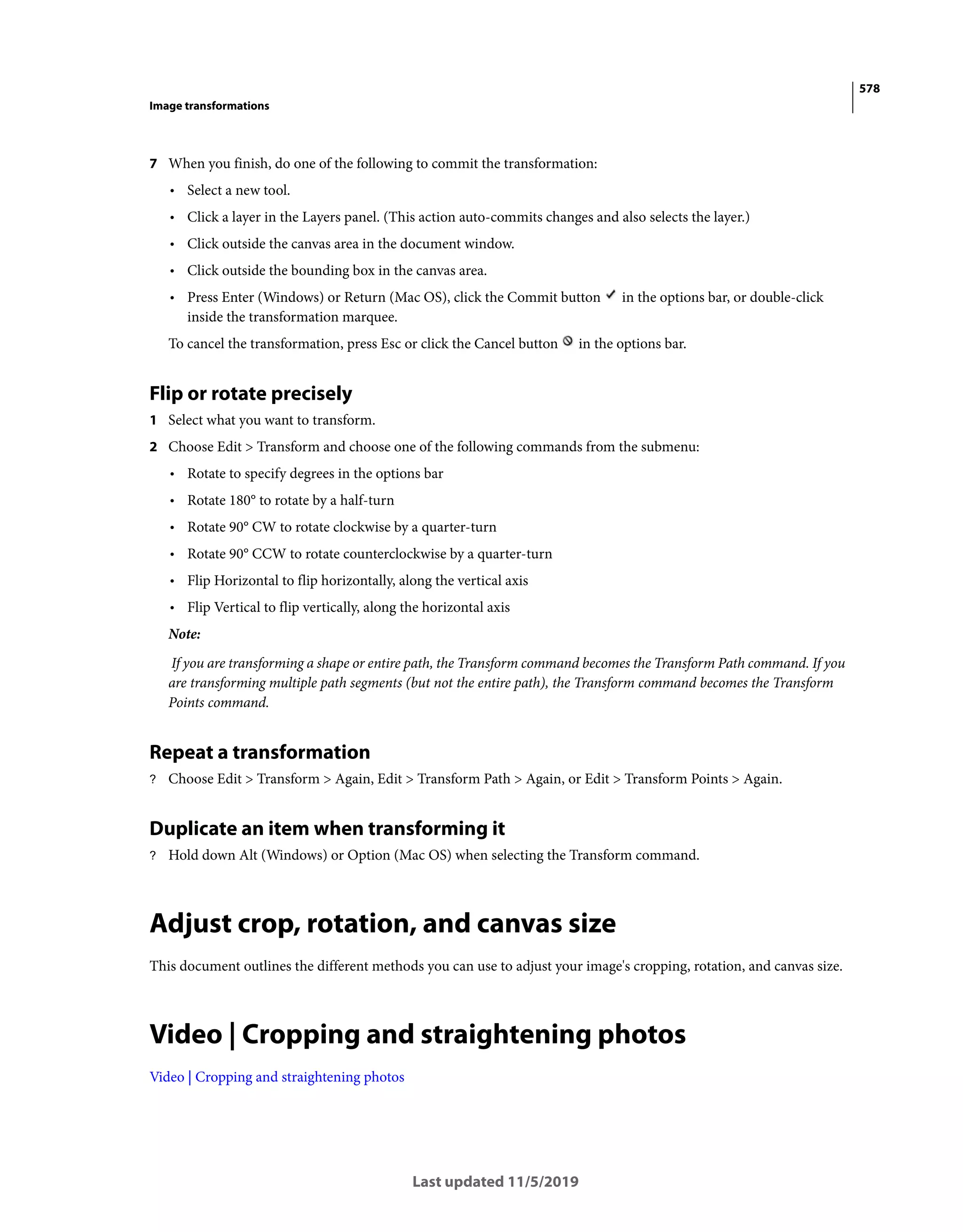 578
Image transformations
Last updated 11/5/2019
7 When you finish, do one of the following to commit the transformation:
• Select a new tool.
• Click a layer in the Layers panel. (This action auto-commits changes and also selects the layer.)
• Click outside the canvas area in the document window.
• Click outside the bounding box in the canvas area.
• Press Enter (Windows) or Return (Mac OS), click the Commit button in the options bar, or double-click
inside the transformation marquee.
To cancel the transformation, press Esc or click the Cancel button in the options bar.
Flip or rotate precisely
1 Select what you want to transform.
2 Choose Edit > Transform and choose one of the following commands from the submenu:
• Rotate to specify degrees in the options bar
• Rotate 180° to rotate by a half-turn
• Rotate 90° CW to rotate clockwise by a quarter-turn
• Rotate 90° CCW to rotate counterclockwise by a quarter-turn
• Flip Horizontal to flip horizontally, along the vertical axis
• Flip Vertical to flip vertically, along the horizontal axis
Note:
If you are transforming a shape or entire path, the Transform command becomes the Transform Path command. If you
are transforming multiple path segments (but not the entire path), the Transform command becomes the Transform
Points command.
Repeat a transformation
? Choose Edit > Transform > Again, Edit > Transform Path > Again, or Edit > Transform Points > Again.
Duplicate an item when transforming it
? Hold down Alt (Windows) or Option (Mac OS) when selecting the Transform command.
Adjust crop, rotation, and canvas size
This document outlines the different methods you can use to adjust your image's cropping, rotation, and canvas size.
Video | Cropping and straightening photos
Video | Cropping and straightening photos
 