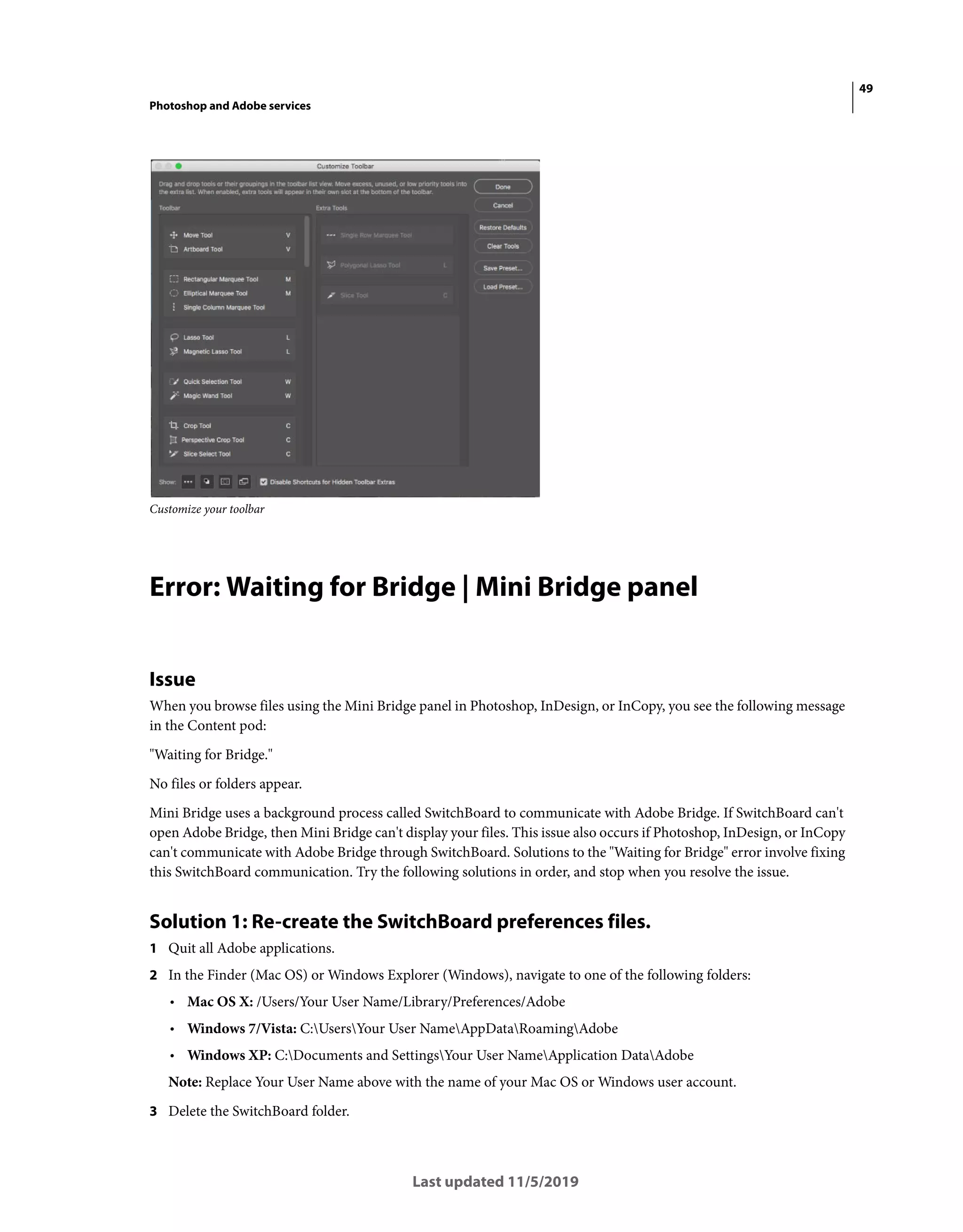49
Photoshop and Adobe services
Last updated 11/5/2019
Customize your toolbar
Error: Waiting for Bridge | Mini Bridge panel
Issue
When you browse files using the Mini Bridge panel in Photoshop, InDesign, or InCopy, you see the following message
in the Content pod:
"Waiting for Bridge."
No files or folders appear.
Mini Bridge uses a background process called SwitchBoard to communicate with Adobe Bridge. If SwitchBoard can't
open Adobe Bridge, then Mini Bridge can't display your files. This issue also occurs if Photoshop, InDesign, or InCopy
can't communicate with Adobe Bridge through SwitchBoard. Solutions to the "Waiting for Bridge" error involve fixing
this SwitchBoard communication. Try the following solutions in order, and stop when you resolve the issue.
Solution 1: Re-create the SwitchBoard preferences files.
1 Quit all Adobe applications.
2 In the Finder (Mac OS) or Windows Explorer (Windows), navigate to one of the following folders:
• Mac OS X: /Users/Your User Name/Library/Preferences/Adobe
• Windows 7/Vista: C:UsersYour User NameAppDataRoamingAdobe
• Windows XP: C:Documents and SettingsYour User NameApplication DataAdobe
Note: Replace Your User Name above with the name of your Mac OS or Windows user account.
3 Delete the SwitchBoard folder.
 