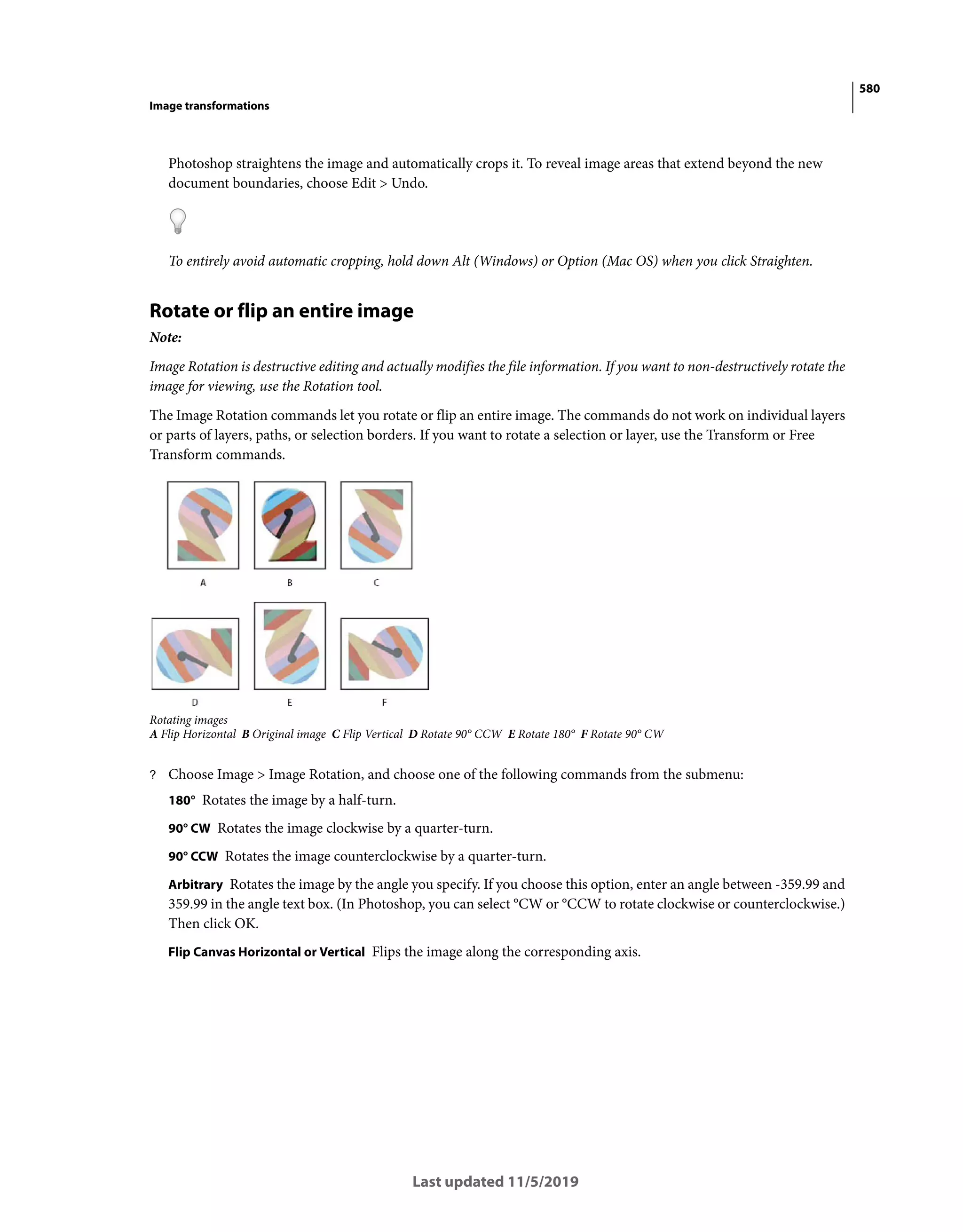 580
Image transformations
Last updated 11/5/2019
Photoshop straightens the image and automatically crops it. To reveal image areas that extend beyond the new
document boundaries, choose Edit > Undo.
To entirely avoid automatic cropping, hold down Alt (Windows) or Option (Mac OS) when you click Straighten.
Rotate or flip an entire image
Note:
Image Rotation is destructive editing and actually modifies the file information. If you want to non-destructively rotate the
image for viewing, use the Rotation tool.
The Image Rotation commands let you rotate or flip an entire image. The commands do not work on individual layers
or parts of layers, paths, or selection borders. If you want to rotate a selection or layer, use the Transform or Free
Transform commands.
Rotating images
A Flip Horizontal B Original image C Flip Vertical D Rotate 90° CCW E Rotate 180° F Rotate 90° CW
? Choose Image > Image Rotation, and choose one of the following commands from the submenu:
180