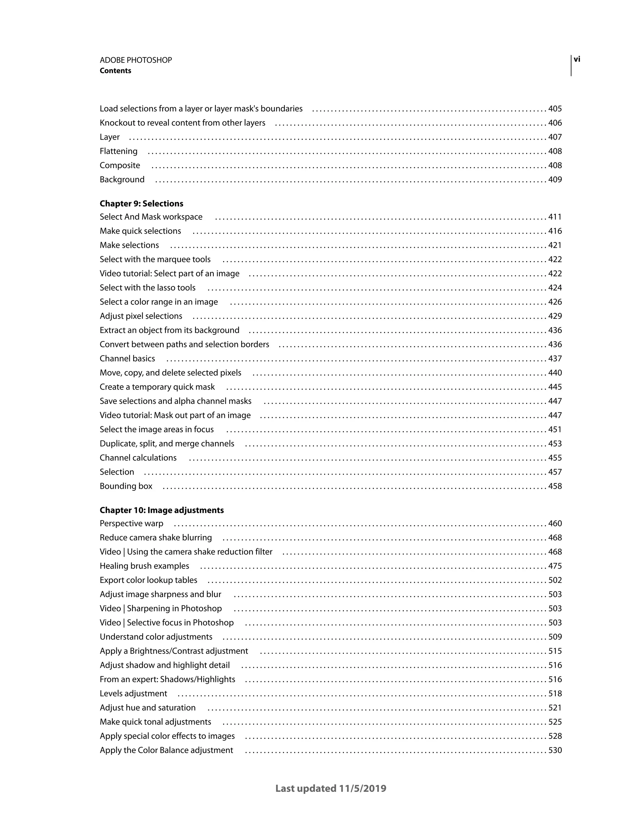 vi
ADOBE PHOTOSHOP
Contents
Last updated 11/5/2019
Load selections from a layer or layer mask's boundaries . . . . . . . . . . . . . . . . . . . . . . . . . . . . . . . . . . . . . . . . . . . . . . . . . . . . . . . . . . . . . . . 405
Knockout to reveal content from other layers . . . . . . . . . . . . . . . . . . . . . . . . . . . . . . . . . . . . . . . . . . . . . . . . . . . . . . . . . . . . . . . . . . . . . . . . . 406
Layer . . . . . . . . . . . . . . . . . . . . . . . . . . . . . . . . . . . . . . . . . . . . . . . . . . . . . . . . . . . . . . . . . . . . . . . . . . . . . . . . . . . . . . . . . . . . . . . . . . . . . . . . . . . . . . . . 407
Flattening . . . . . . . . . . . . . . . . . . . . . . . . . . . . . . . . . . . . . . . . . . . . . . . . . . . . . . . . . . . . . . . . . . . . . . . . . . . . . . . . . . . . . . . . . . . . . . . . . . . . . . . . . . . 408
Composite . . . . . . . . . . . . . . . . . . . . . . . . . . . . . . . . . . . . . . . . . . . . . . . . . . . . . . . . . . . . . . . . . . . . . . . . . . . . . . . . . . . . . . . . . . . . . . . . . . . . . . . . . . 408
Background . . . . . . . . . . . . . . . . . . . . . . . . . . . . . . . . . . . . . . . . . . . . . . . . . . . . . . . . . . . . . . . . . . . . . . . . . . . . . . . . . . . . . . . . . . . . . . . . . . . . . . . . . 409
Chapter 9: Selections
Select And Mask workspace . . . . . . . . . . . . . . . . . . . . . . . . . . . . . . . . . . . . . . . . . . . . . . . . . . . . . . . . . . . . . . . . . . . . . . . . . . . . . . . . . . . . . . . . . 411
Make quick selections . . . . . . . . . . . . . . . . . . . . . . . . . . . . . . . . . . . . . . . . . . . . . . . . . . . . . . . . . . . . . . . . . . . . . . . . . . . . . . . . . . . . . . . . . . . . . . . 416
Make selections . . . . . . . . . . . . . . . . . . . . . . . . . . . . . . . . . . . . . . . . . . . . . . . . . . . . . . . . . . . . . . . . . . . . . . . . . . . . . . . . . . . . . . . . . . . . . . . . . . . . . 421
Select with the marquee tools . . . . . . . . . . . . . . . . . . . . . . . . . . . . . . . . . . . . . . . . . . . . . . . . . . . . . . . . . . . . . . . . . . . . . . . . . . . . . . . . . . . . . . . 422
Video tutorial: Select part of an image . . . . . . . . . . . . . . . . . . . . . . . . . . . . . . . . . . . . . . . . . . . . . . . . . . . . . . . . . . . . . . . . . . . . . . . . . . . . . . . . 422
Select with the lasso tools . . . . . . . . . . . . . . . . . . . . . . . . . . . . . . . . . . . . . . . . . . . . . . . . . . . . . . . . . . . . . . . . . . . . . . . . . . . . . . . . . . . . . . . . . . . 424
Select a color range in an image . . . . . . . . . . . . . . . . . . . . . . . . . . . . . . . . . . . . . . . . . . . . . . . . . . . . . . . . . . . . . . . . . . . . . . . . . . . . . . . . . . . . . 426
Adjust pixel selections . . . . . . . . . . . . . . . . . . . . . . . . . . . . . . . . . . . . . . . . . . . . . . . . . . . . . . . . . . . . . . . . . . . . . . . . . . . . . . . . . . . . . . . . . . . . . . . 429
Extract an object from its background . . . . . . . . . . . . . . . . . . . . . . . . . . . . . . . . . . . . . . . . . . . . . . . . . . . . . . . . . . . . . . . . . . . . . . . . . . . . . . . . 436
Convert between paths and selection borders . . . . . . . . . . . . . . . . . . . . . . . . . . . . . . . . . . . . . . . . . . . . . . . . . . . . . . . . . . . . . . . . . . . . . . . . 436
Channel basics . . . . . . . . . . . . . . . . . . . . . . . . . . . . . . . . . . . . . . . . . . . . . . . . . . . . . . . . . . . . . . . . . . . . . . . . . . . . . . . . . . . . . . . . . . . . . . . . . . . . . . 437
Move, copy, and delete selected pixels . . . . . . . . . . . . . . . . . . . . . . . . . . . . . . . . . . . . . . . . . . . . . . . . . . . . . . . . . . . . . . . . . . . . . . . . . . . . . . . 440
Create a temporary quick mask . . . . . . . . . . . . . . . . . . . . . . . . . . . . . . . . . . . . . . . . . . . . . . . . . . . . . . . . . . . . . . . . . . . . . . . . . . . . . . . . . . . . . . 445
Save selections and alpha channel masks . . . . . . . . . . . . . . . . . . . . . . . . . . . . . . . . . . . . . . . . . . . . . . . . . . . . . . . . . . . . . . . . . . . . . . . . . . . . 447
Video tutorial: Mask out part of an image . . . . . . . . . . . . . . . . . . . . . . . . . . . . . . . . . . . . . . . . . . . . . . . . . . . . . . . . . . . . . . . . . . . . . . . . . . . . . 447
Select the image areas in focus . . . . . . . . . . . . . . . . . . . . . . . . . . . . . . . . . . . . . . . . . . . . . . . . . . . . . . . . . . . . . . . . . . . . . . . . . . . . . . . . . . . . . . 451
Duplicate, split, and merge channels . . . . . . . . . . . . . . . . . . . . . . . . . . . . . . . . . . . . . . . . . . . . . . . . . . . . . . . . . . . . . . . . . . . . . . . . . . . . . . . . . 453
Channel calculations . . . . . . . . . . . . . . . . . . . . . . . . . . . . . . . . . . . . . . . . . . . . . . . . . . . . . . . . . . . . . . . . . . . . . . . . . . . . . . . . . . . . . . . . . . . . . . . . 455
Selection . . . . . . . . . . . . . . . . . . . . . . . . . . . . . . . . . . . . . . . . . . . . . . . . . . . . . . . . . . . . . . . . . . . . . . . . . . . . . . . . . . . . . . . . . . . . . . . . . . . . . . . . . . . . 457
Bounding box . . . . . . . . . . . . . . . . . . . . . . . . . . . . . . . . . . . . . . . . . . . . . . . . . . . . . . . . . . . . . . . . . . . . . . . . . . . . . . . . . . . . . . . . . . . . . . . . . . . . . . . 458
Chapter 10: Image adjustments
Perspective warp . . . . . . . . . . . . . . . . . . . . . . . . . . . . . . . . . . . . . . . . . . . . . . . . . . . . . . . . . . . . . . . . . . . . . . . . . . . . . . . . . . . . . . . . . . . . . . . . . . . . 460
Reduce camera shake blurring . . . . . . . . . . . . . . . . . . . . . . . . . . . . . . . . . . . . . . . . . . . . . . . . . . . . . . . . . . . . . . . . . . . . . . . . . . . . . . . . . . . . . . . 468
Video | Using the camera shake reduction filter . . . . . . . . . . . . . . . . . . . . . . . . . . . . . . . . . . . . . . . . . . . . . . . . . . . . . . . . . . . . . . . . . . . . . . . 468
Healing brush examples . . . . . . . . . . . . . . . . . . . . . . . . . . . . . . . . . . . . . . . . . . . . . . . . . . . . . . . . . . . . . . . . . . . . . . . . . . . . . . . . . . . . . . . . . . . . . 475
Export color lookup tables . . . . . . . . . . . . . . . . . . . . . . . . . . . . . . . . . . . . . . . . . . . . . . . . . . . . . . . . . . . . . . . . . . . . . . . . . . . . . . . . . . . . . . . . . . . 502
Adjust image sharpness and blur . . . . . . . . . . . . . . . . . . . . . . . . . . . . . . . . . . . . . . . . . . . . . . . . . . . . . . . . . . . . . . . . . . . . . . . . . . . . . . . . . . . . 503
Video | Sharpening in Photoshop . . . . . . . . . . . . . . . . . . . . . . . . . . . . . . . . . . . . . . . . . . . . . . . . . . . . . . . . . . . . . . . . . . . . . . . . . . . . . . . . . . . . 503
Video | Selective focus in Photoshop . . . . . . . . . . . . . . . . . . . . . . . . . . . . . . . . . . . . . . . . . . . . . . . . . . . . . . . . . . . . . . . . . . . . . . . . . . . . . . . . . 503
Understand color adjustments . . . . . . . . . . . . . . . . . . . . . . . . . . . . . . . . . . . . . . . . . . . . . . . . . . . . . . . . . . . . . . . . . . . . . . . . . . . . . . . . . . . . . . . 509
Apply a Brightness/Contrast adjustment . . . . . . . . . . . . . . . . . . . . . . . . . . . . . . . . . . . . . . . . . . . . . . . . . . . . . . . . . . . . . . . . . . . . . . . . . . . . . 515
Adjust shadow and highlight detail . . . . . . . . . . . . . . . . . . . . . . . . . . . . . . . . . . . . . . . . . . . . . . . . . . . . . . . . . . . . . . . . . . . . . . . . . . . . . . . . . . 516
From an expert: Shadows/Highlights . . . . . . . . . . . . . . . . . . . . . . . . . . . . . . . . . . . . . . . . . . . . . . . . . . . . . . . . . . . . . . . . . . . . . . . . . . . . . . . . . 516
Levels adjustment . . . . . . . . . . . . . . . . . . . . . . . . . . . . . . . . . . . . . . . . . . . . . . . . . . . . . . . . . . . . . . . . . . . . . . . . . . . . . . . . . . . . . . . . . . . . . . . . . . . 518
Adjust hue and saturation . . . . . . . . . . . . . . . . . . . . . . . . . . . . . . . . . . . . . . . . . . . . . . . . . . . . . . . . . . . . . . . . . . . . . . . . . . . . . . . . . . . . . . . . . . . 521
Make quick tonal adjustments . . . . . . . . . . . . . . . . . . . . . . . . . . . . . . . . . . . . . . . . . . . . . . . . . . . . . . . . . . . . . . . . . . . . . . . . . . . . . . . . . . . . . . . 525
Apply special color effects to images . . . . . . . . . . . . . . . . . . . . . . . . . . . . . . . . . . . . . . . . . . . . . . . . . . . . . . . . . . . . . . . . . . . . . . . . . . . . . . . . . 528
Apply the Color Balance adjustment . . . . . . . . . . . . . . . . . . . . . . . . . . . . . . . . . . . . . . . . . . . . . . . . . . . . . . . . . . . . . . . . . . . . . . . . . . . . . . . . . 530
 