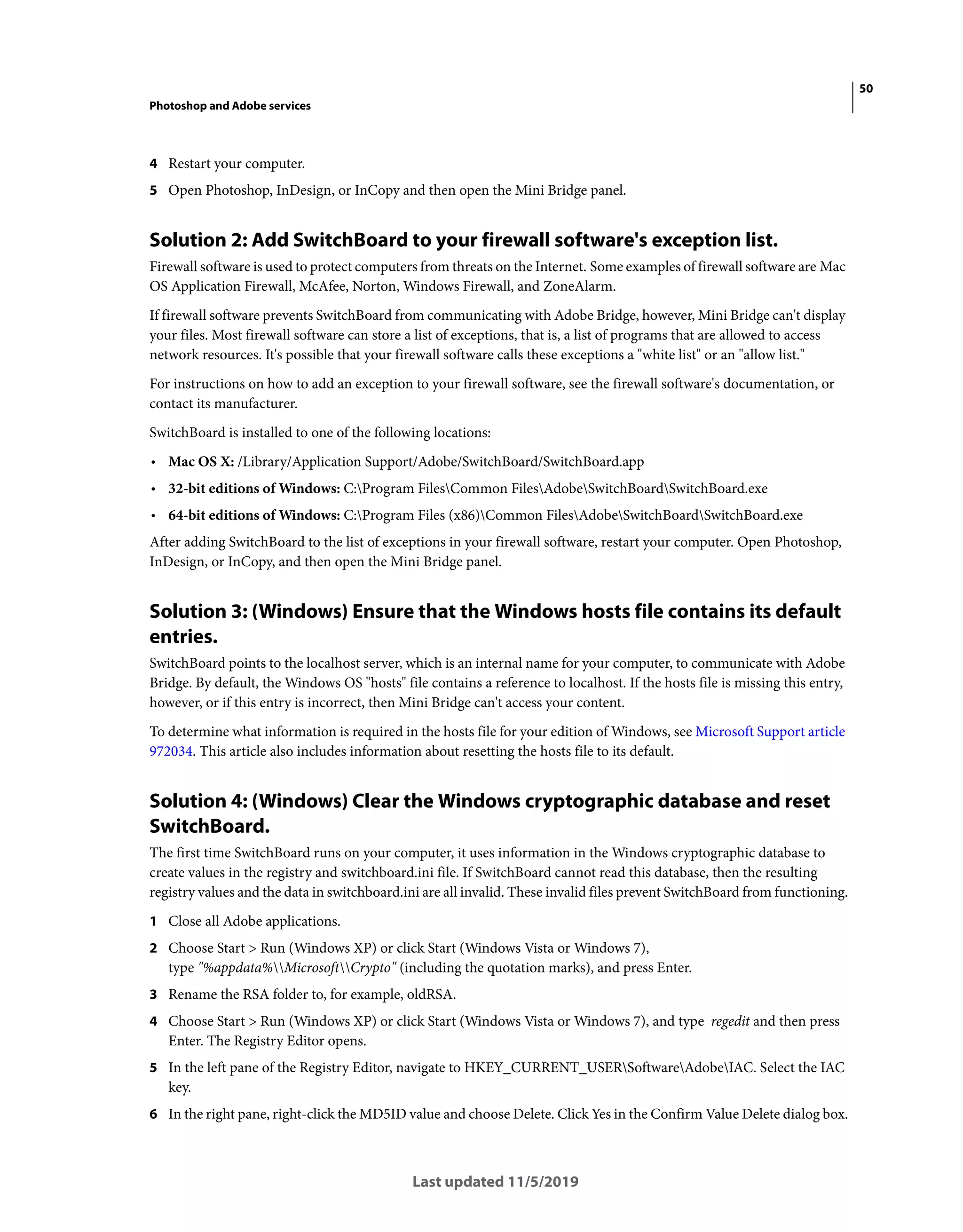 50
Photoshop and Adobe services
Last updated 11/5/2019
4 Restart your computer.
5 Open Photoshop, InDesign, or InCopy and then open the Mini Bridge panel.
Solution 2: Add SwitchBoard to your firewall software's exception list.
Firewall software is used to protect computers from threats on the Internet. Some examples of firewall software are Mac
OS Application Firewall, McAfee, Norton, Windows Firewall, and ZoneAlarm.
If firewall software prevents SwitchBoard from communicating with Adobe Bridge, however, Mini Bridge can't display
your files. Most firewall software can store a list of exceptions, that is, a list of programs that are allowed to access
network resources. It's possible that your firewall software calls these exceptions a "white list" or an "allow list."
For instructions on how to add an exception to your firewall software, see the firewall software's documentation, or
contact its manufacturer.
SwitchBoard is installed to one of the following locations:
• Mac OS X: /Library/Application Support/Adobe/SwitchBoard/SwitchBoard.app
• 32-bit editions of Windows: C:Program FilesCommon FilesAdobeSwitchBoardSwitchBoard.exe
• 64-bit editions of Windows: C:Program Files (x86)Common FilesAdobeSwitchBoardSwitchBoard.exe
After adding SwitchBoard to the list of exceptions in your firewall software, restart your computer. Open Photoshop,
InDesign, or InCopy, and then open the Mini Bridge panel.
Solution 3: (Windows) Ensure that the Windows hosts file contains its default
entries.
SwitchBoard points to the localhost server, which is an internal name for your computer, to communicate with Adobe
Bridge. By default, the Windows OS "hosts" file contains a reference to localhost. If the hosts file is missing this entry,
however, or if this entry is incorrect, then Mini Bridge can't access your content.
To determine what information is required in the hosts file for your edition of Windows, see Microsoft Support article
972034. This article also includes information about resetting the hosts file to its default.
Solution 4: (Windows) Clear the Windows cryptographic database and reset
SwitchBoard.
The first time SwitchBoard runs on your computer, it uses information in the Windows cryptographic database to
create values in the registry and switchboard.ini file. If SwitchBoard cannot read this database, then the resulting
registry values and the data in switchboard.ini are all invalid. These invalid files prevent SwitchBoard from functioning.
1 Close all Adobe applications.
2 Choose Start > Run (Windows XP) or click Start (Windows Vista or Windows 7),
type "%appdata%MicrosoftCrypto" (including the quotation marks), and press Enter.
3 Rename the RSA folder to, for example, oldRSA.
4 Choose Start > Run (Windows XP) or click Start (Windows Vista or Windows 7), and type regedit and then press
Enter. The Registry Editor opens.
5 In the left pane of the Registry Editor, navigate to HKEY_CURRENT_USERSoftwareAdobeIAC. Select the IAC
key.
6 In the right pane, right-click the MD5ID value and choose Delete. Click Yes in the Confirm Value Delete dialog box.
 